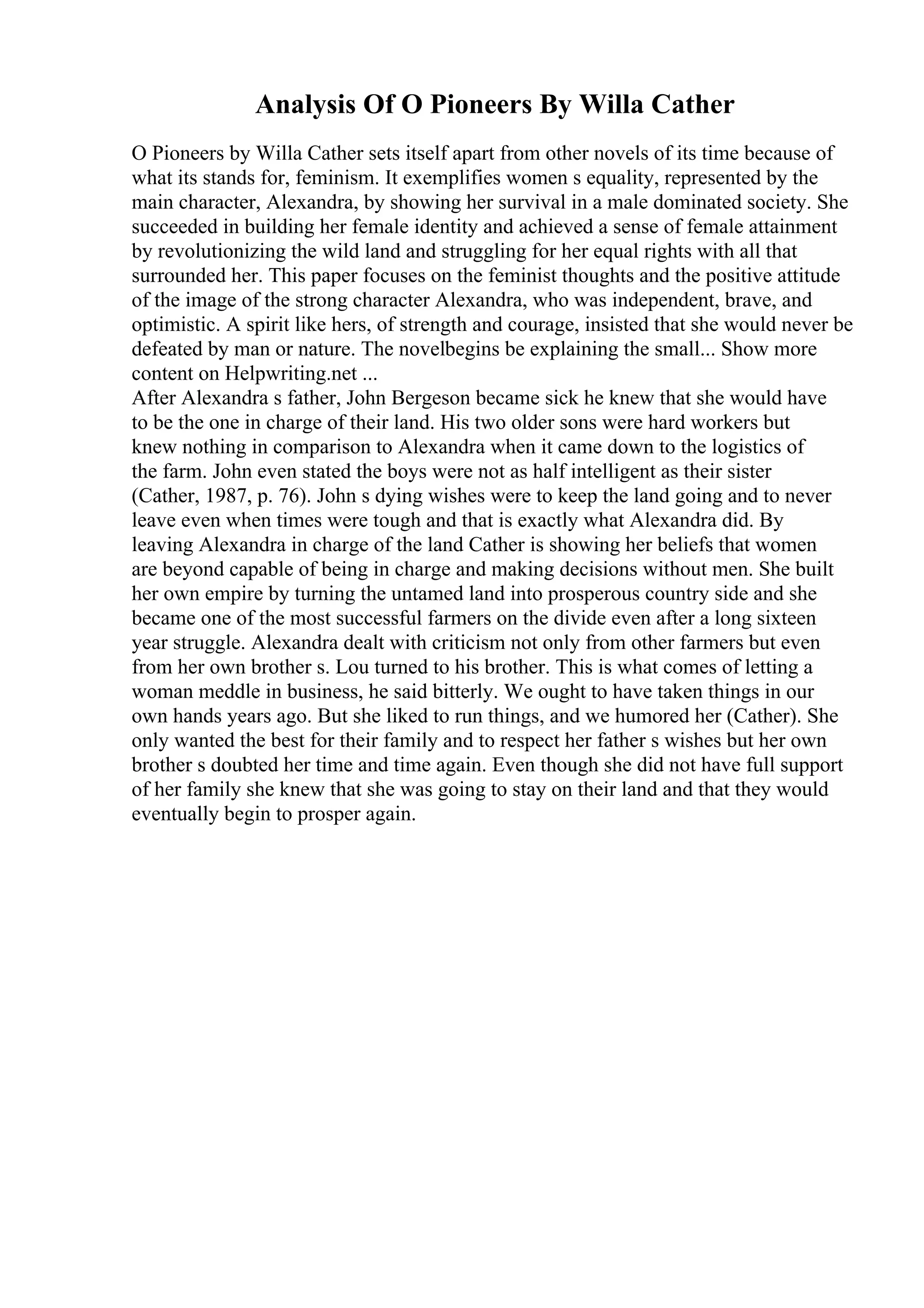 Analysis Of O Pioneers By Willa Cather
O Pioneers by Willa Cather sets itself apart from other novels of its time because of
what its stands for, feminism. It exemplifies women s equality, represented by the
main character, Alexandra, by showing her survival in a male dominated society. She
succeeded in building her female identity and achieved a sense of female attainment
by revolutionizing the wild land and struggling for her equal rights with all that
surrounded her. This paper focuses on the feminist thoughts and the positive attitude
of the image of the strong character Alexandra, who was independent, brave, and
optimistic. A spirit like hers, of strength and courage, insisted that she would never be
defeated by man or nature. The novelbegins be explaining the small... Show more
content on Helpwriting.net ...
After Alexandra s father, John Bergeson became sick he knew that she would have
to be the one in charge of their land. His two older sons were hard workers but
knew nothing in comparison to Alexandra when it came down to the logistics of
the farm. John even stated the boys were not as half intelligent as their sister
(Cather, 1987, p. 76). John s dying wishes were to keep the land going and to never
leave even when times were tough and that is exactly what Alexandra did. By
leaving Alexandra in charge of the land Cather is showing her beliefs that women
are beyond capable of being in charge and making decisions without men. She built
her own empire by turning the untamed land into prosperous country side and she
became one of the most successful farmers on the divide even after a long sixteen
year struggle. Alexandra dealt with criticism not only from other farmers but even
from her own brother s. Lou turned to his brother. This is what comes of letting a
woman meddle in business, he said bitterly. We ought to have taken things in our
own hands years ago. But she liked to run things, and we humored her (Cather). She
only wanted the best for their family and to respect her father s wishes but her own
brother s doubted her time and time again. Even though she did not have full support
of her family she knew that she was going to stay on their land and that they would
eventually begin to prosper again.
 