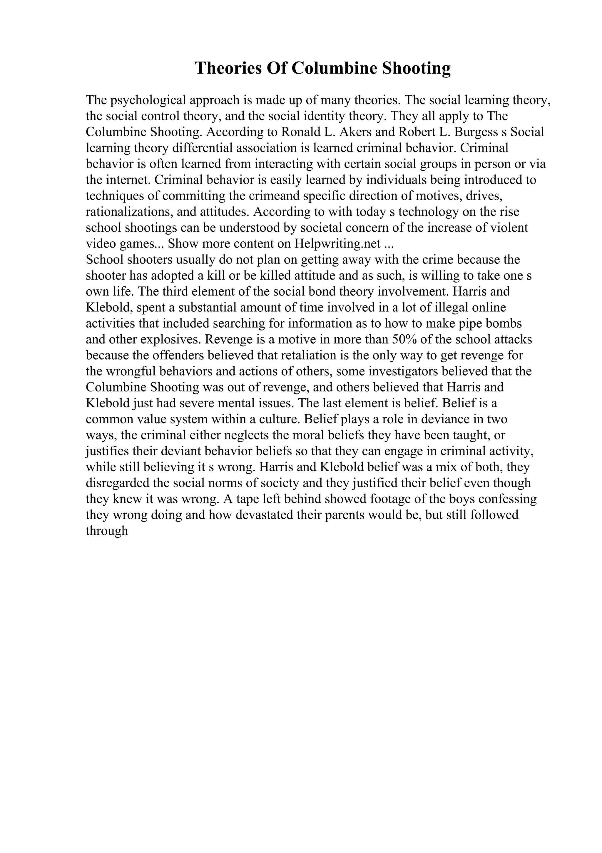 Theories Of Columbine Shooting
The psychological approach is made up of many theories. The social learning theory,
the social control theory, and the social identity theory. They all apply to The
Columbine Shooting. According to Ronald L. Akers and Robert L. Burgess s Social
learning theory differential association is learned criminal behavior. Criminal
behavior is often learned from interacting with certain social groups in person or via
the internet. Criminal behavior is easily learned by individuals being introduced to
techniques of committing the crimeand specific direction of motives, drives,
rationalizations, and attitudes. According to with today s technology on the rise
school shootings can be understood by societal concern of the increase of violent
video games... Show more content on Helpwriting.net ...
School shooters usually do not plan on getting away with the crime because the
shooter has adopted a kill or be killed attitude and as such, is willing to take one s
own life. The third element of the social bond theory involvement. Harris and
Klebold, spent a substantial amount of time involved in a lot of illegal online
activities that included searching for information as to how to make pipe bombs
and other explosives. Revenge is a motive in more than 50% of the school attacks
because the offenders believed that retaliation is the only way to get revenge for
the wrongful behaviors and actions of others, some investigators believed that the
Columbine Shooting was out of revenge, and others believed that Harris and
Klebold just had severe mental issues. The last element is belief. Belief is a
common value system within a culture. Belief plays a role in deviance in two
ways, the criminal either neglects the moral beliefs they have been taught, or
justifies their deviant behavior beliefs so that they can engage in criminal activity,
while still believing it s wrong. Harris and Klebold belief was a mix of both, they
disregarded the social norms of society and they justified their belief even though
they knew it was wrong. A tape left behind showed footage of the boys confessing
they wrong doing and how devastated their parents would be, but still followed
through
 