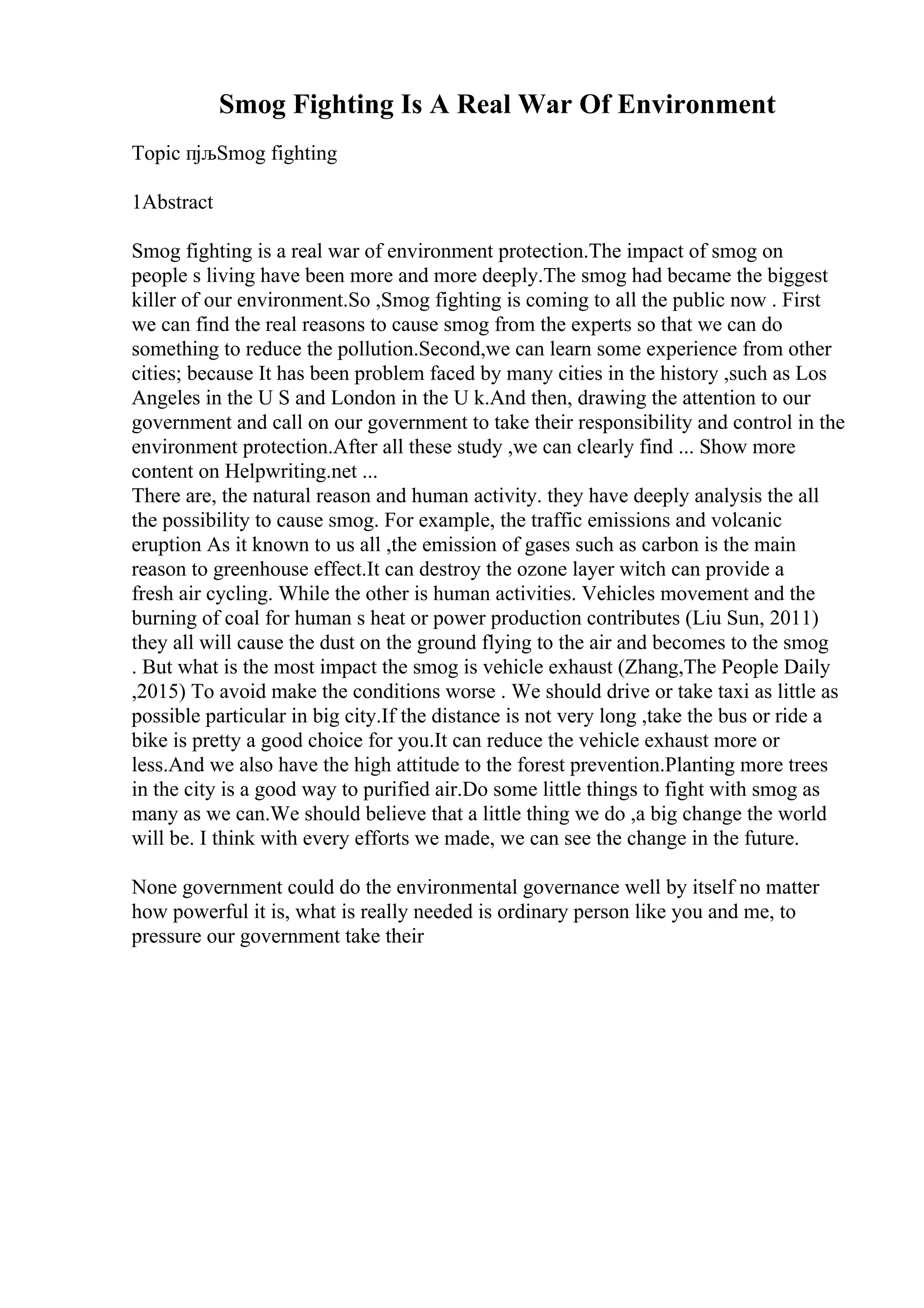 Smog Fighting Is A Real War Of Environment
Topic пјљSmog fighting
1Abstract
Smog fighting is a real war of environment protection.The impact of smog on
people s living have been more and more deeply.The smog had became the biggest
killer of our environment.So ,Smog fighting is coming to all the public now . First
we can find the real reasons to cause smog from the experts so that we can do
something to reduce the pollution.Second,we can learn some experience from other
cities; because It has been problem faced by many cities in the history ,such as Los
Angeles in the U S and London in the U k.And then, drawing the attention to our
government and call on our government to take their responsibility and control in the
environment protection.After all these study ,we can clearly find ... Show more
content on Helpwriting.net ...
There are, the natural reason and human activity. they have deeply analysis the all
the possibility to cause smog. For example, the traffic emissions and volcanic
eruption As it known to us all ,the emission of gases such as carbon is the main
reason to greenhouse effect.It can destroy the ozone layer witch can provide a
fresh air cycling. While the other is human activities. Vehicles movement and the
burning of coal for human s heat or power production contributes (Liu Sun, 2011)
they all will cause the dust on the ground flying to the air and becomes to the smog
. But what is the most impact the smog is vehicle exhaust (Zhang,The People Daily
,2015) To avoid make the conditions worse . We should drive or take taxi as little as
possible particular in big city.If the distance is not very long ,take the bus or ride a
bike is pretty a good choice for you.It can reduce the vehicle exhaust more or
less.And we also have the high attitude to the forest prevention.Planting more trees
in the city is a good way to purified air.Do some little things to fight with smog as
many as we can.We should believe that a little thing we do ,a big change the world
will be. I think with every efforts we made, we can see the change in the future.
None government could do the environmental governance well by itself no matter
how powerful it is, what is really needed is ordinary person like you and me, to
pressure our government take their
 