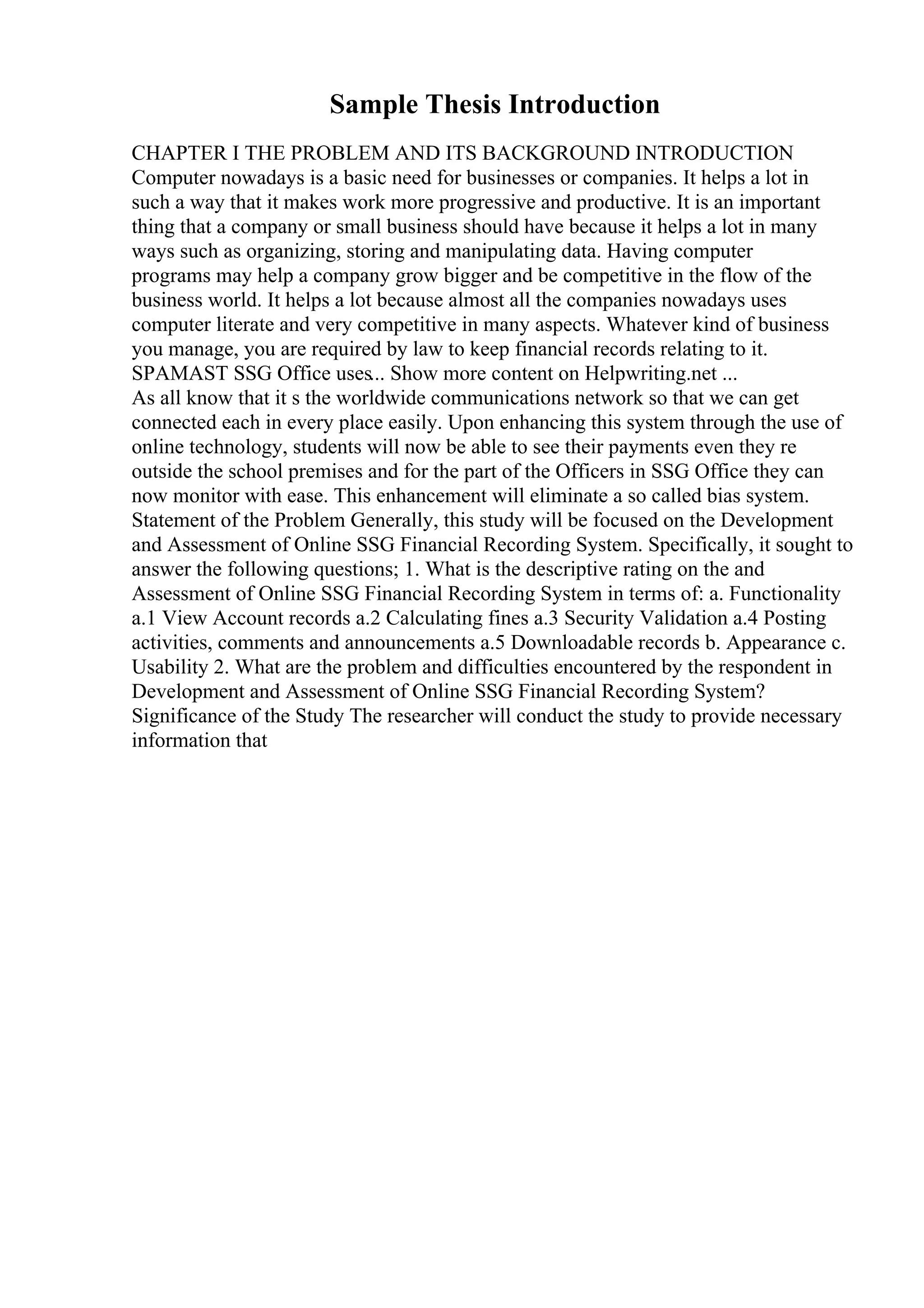 Sample Thesis Introduction
CHAPTER I THE PROBLEM AND ITS BACKGROUND INTRODUCTION
Computer nowadays is a basic need for businesses or companies. It helps a lot in
such a way that it makes work more progressive and productive. It is an important
thing that a company or small business should have because it helps a lot in many
ways such as organizing, storing and manipulating data. Having computer
programs may help a company grow bigger and be competitive in the flow of the
business world. It helps a lot because almost all the companies nowadays uses
computer literate and very competitive in many aspects. Whatever kind of business
you manage, you are required by law to keep financial records relating to it.
SPAMAST SSG Office uses... Show more content on Helpwriting.net ...
As all know that it s the worldwide communications network so that we can get
connected each in every place easily. Upon enhancing this system through the use of
online technology, students will now be able to see their payments even they re
outside the school premises and for the part of the Officers in SSG Office they can
now monitor with ease. This enhancement will eliminate a so called bias system.
Statement of the Problem Generally, this study will be focused on the Development
and Assessment of Online SSG Financial Recording System. Specifically, it sought to
answer the following questions; 1. What is the descriptive rating on the and
Assessment of Online SSG Financial Recording System in terms of: a. Functionality
a.1 View Account records a.2 Calculating fines a.3 Security Validation a.4 Posting
activities, comments and announcements a.5 Downloadable records b. Appearance c.
Usability 2. What are the problem and difficulties encountered by the respondent in
Development and Assessment of Online SSG Financial Recording System?
Significance of the Study The researcher will conduct the study to provide necessary
information that
 