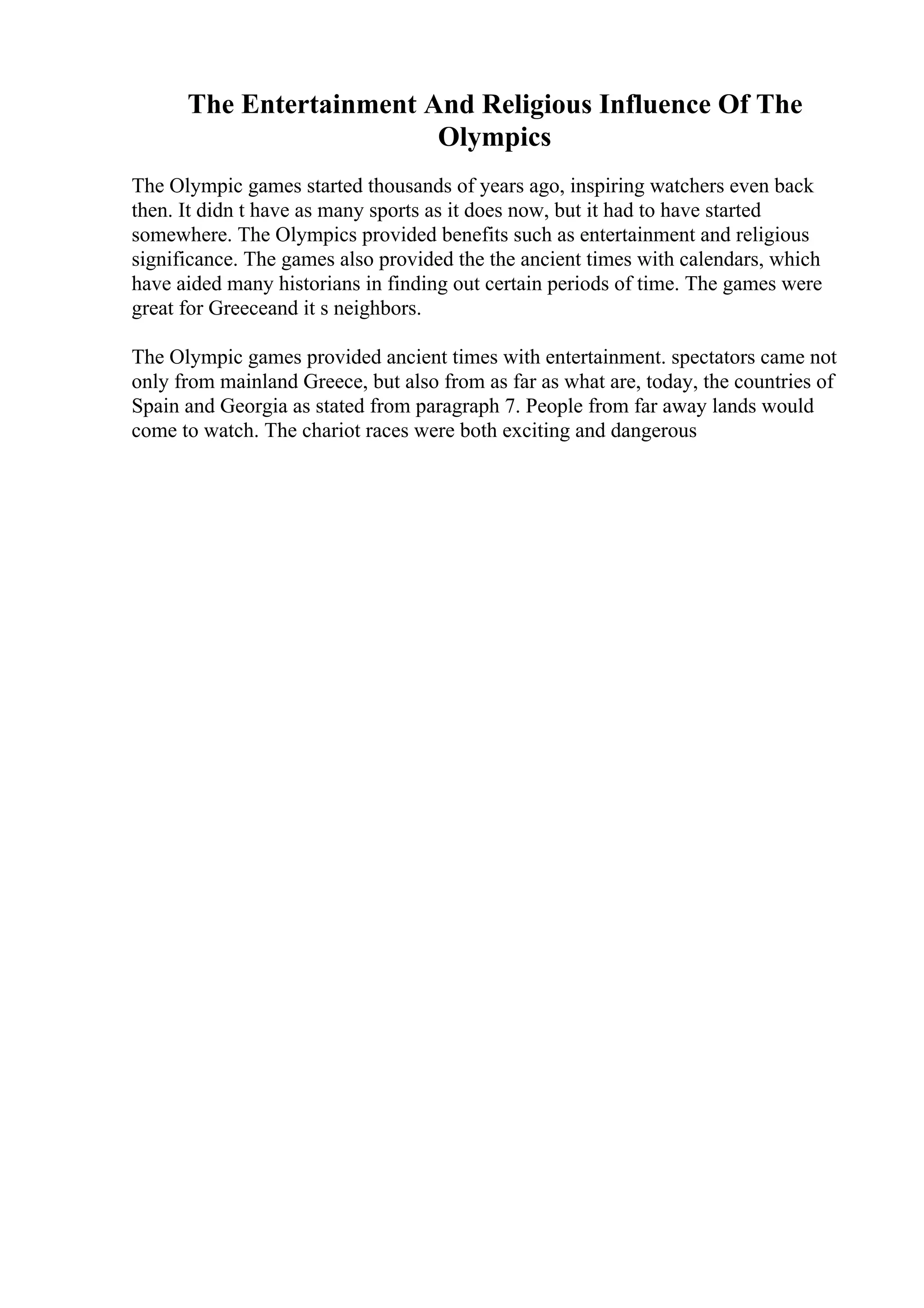 The Entertainment And Religious Influence Of The
Olympics
The Olympic games started thousands of years ago, inspiring watchers even back
then. It didn t have as many sports as it does now, but it had to have started
somewhere. The Olympics provided benefits such as entertainment and religious
significance. The games also provided the the ancient times with calendars, which
have aided many historians in finding out certain periods of time. The games were
great for Greeceand it s neighbors.
The Olympic games provided ancient times with entertainment. spectators came not
only from mainland Greece, but also from as far as what are, today, the countries of
Spain and Georgia as stated from paragraph 7. People from far away lands would
come to watch. The chariot races were both exciting and dangerous
 