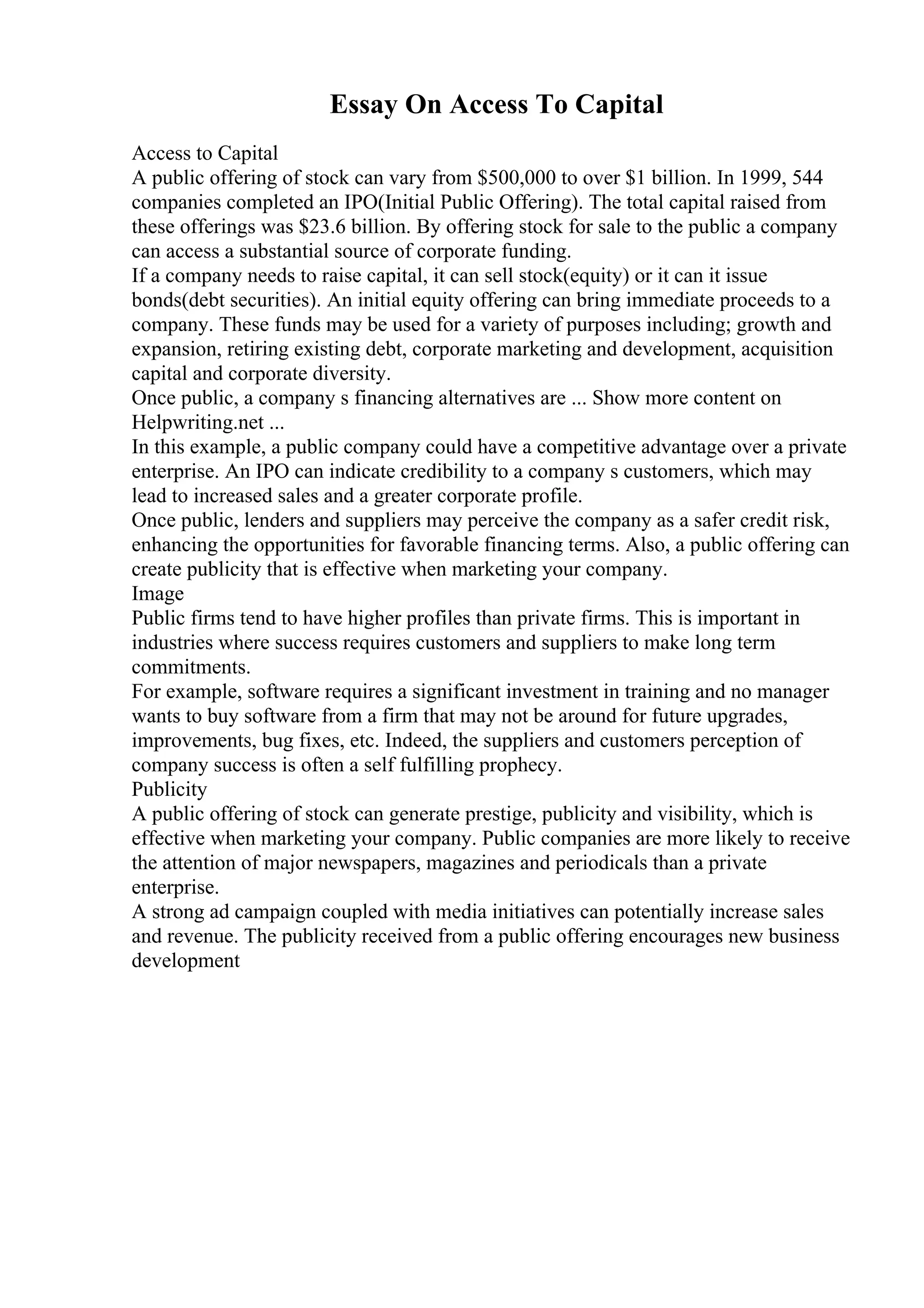 Essay On Access To Capital
Access to Capital
A public offering of stock can vary from $500,000 to over $1 billion. In 1999, 544
companies completed an IPO(Initial Public Offering). The total capital raised from
these offerings was $23.6 billion. By offering stock for sale to the public a company
can access a substantial source of corporate funding.
If a company needs to raise capital, it can sell stock(equity) or it can it issue
bonds(debt securities). An initial equity offering can bring immediate proceeds to a
company. These funds may be used for a variety of purposes including; growth and
expansion, retiring existing debt, corporate marketing and development, acquisition
capital and corporate diversity.
Once public, a company s financing alternatives are ... Show more content on
Helpwriting.net ...
In this example, a public company could have a competitive advantage over a private
enterprise. An IPO can indicate credibility to a company s customers, which may
lead to increased sales and a greater corporate profile.
Once public, lenders and suppliers may perceive the company as a safer credit risk,
enhancing the opportunities for favorable financing terms. Also, a public offering can
create publicity that is effective when marketing your company.
Image
Public firms tend to have higher profiles than private firms. This is important in
industries where success requires customers and suppliers to make long term
commitments.
For example, software requires a significant investment in training and no manager
wants to buy software from a firm that may not be around for future upgrades,
improvements, bug fixes, etc. Indeed, the suppliers and customers perception of
company success is often a self fulfilling prophecy.
Publicity
A public offering of stock can generate prestige, publicity and visibility, which is
effective when marketing your company. Public companies are more likely to receive
the attention of major newspapers, magazines and periodicals than a private
enterprise.
A strong ad campaign coupled with media initiatives can potentially increase sales
and revenue. The publicity received from a public offering encourages new business
development
 