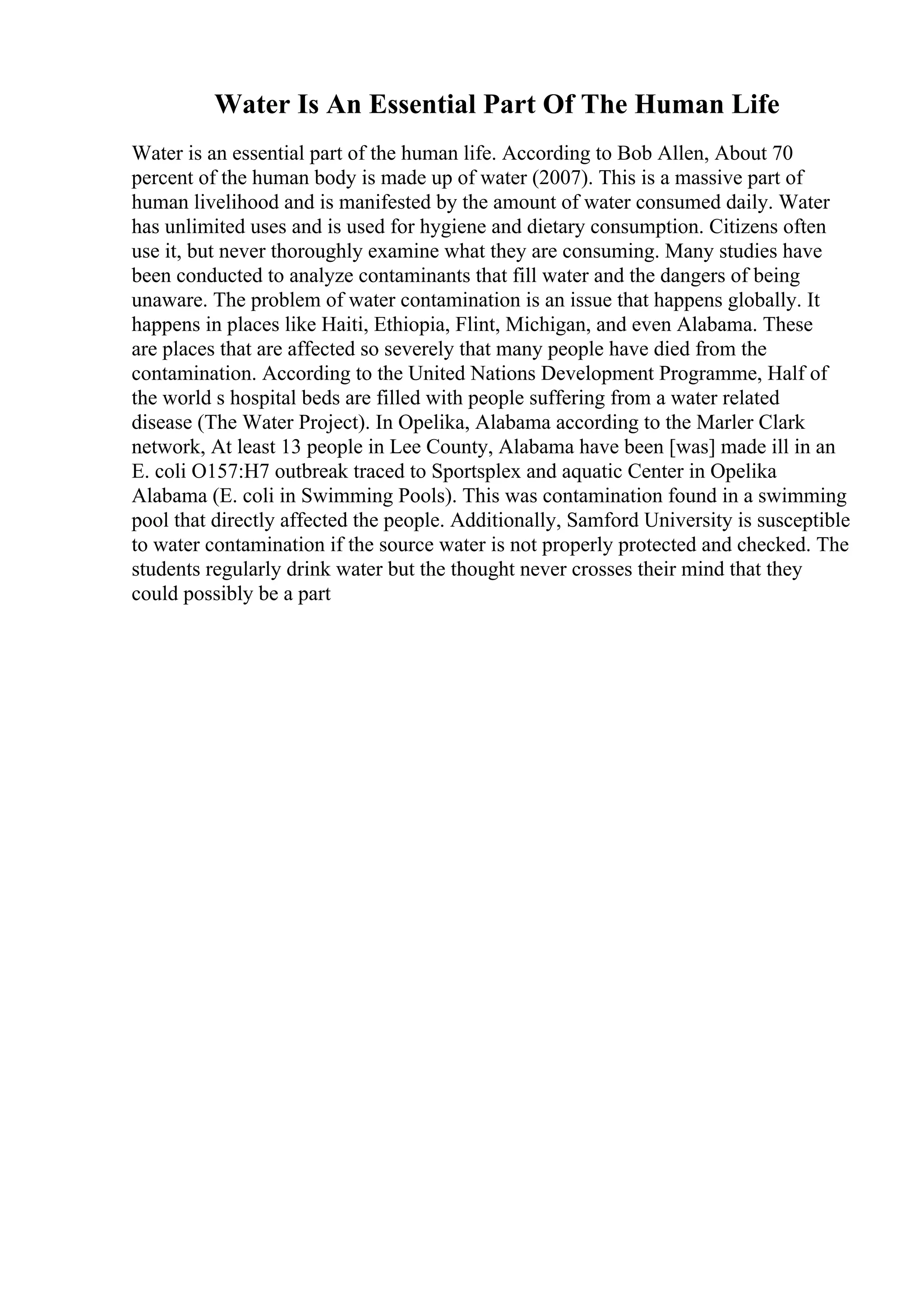 Water Is An Essential Part Of The Human Life
Water is an essential part of the human life. According to Bob Allen, About 70
percent of the human body is made up of water (2007). This is a massive part of
human livelihood and is manifested by the amount of water consumed daily. Water
has unlimited uses and is used for hygiene and dietary consumption. Citizens often
use it, but never thoroughly examine what they are consuming. Many studies have
been conducted to analyze contaminants that fill water and the dangers of being
unaware. The problem of water contamination is an issue that happens globally. It
happens in places like Haiti, Ethiopia, Flint, Michigan, and even Alabama. These
are places that are affected so severely that many people have died from the
contamination. According to the United Nations Development Programme, Half of
the world s hospital beds are filled with people suffering from a water related
disease (The Water Project). In Opelika, Alabama according to the Marler Clark
network, At least 13 people in Lee County, Alabama have been [was] made ill in an
E. coli O157:H7 outbreak traced to Sportsplex and aquatic Center in Opelika
Alabama (E. coli in Swimming Pools). This was contamination found in a swimming
pool that directly affected the people. Additionally, Samford University is susceptible
to water contamination if the source water is not properly protected and checked. The
students regularly drink water but the thought never crosses their mind that they
could possibly be a part
 
