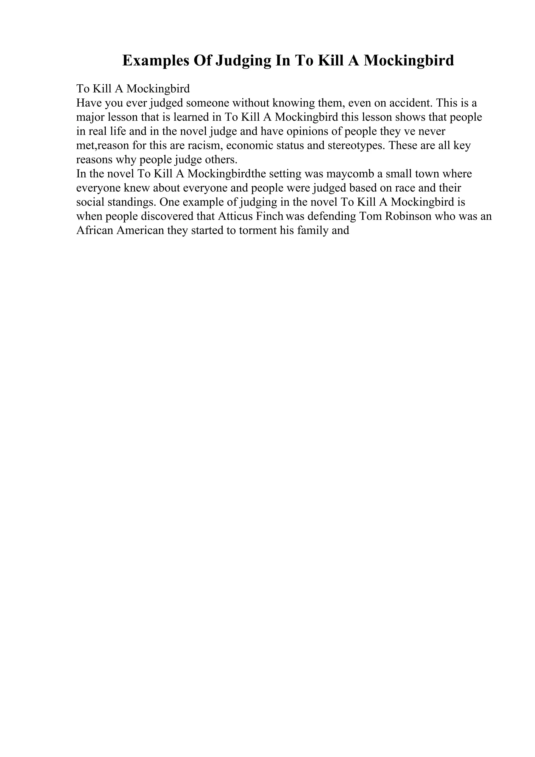 Examples Of Judging In To Kill A Mockingbird
To Kill A Mockingbird
Have you ever judged someone without knowing them, even on accident. This is a
major lesson that is learned in To Kill A Mockingbird this lesson shows that people
in real life and in the novel judge and have opinions of people they ve never
met,reason for this are racism, economic status and stereotypes. These are all key
reasons why people judge others.
In the novel To Kill A Mockingbirdthe setting was maycomb a small town where
everyone knew about everyone and people were judged based on race and their
social standings. One example of judging in the novel To Kill A Mockingbird is
when people discovered that Atticus Finch was defending Tom Robinson who was an
African American they started to torment his family and
 