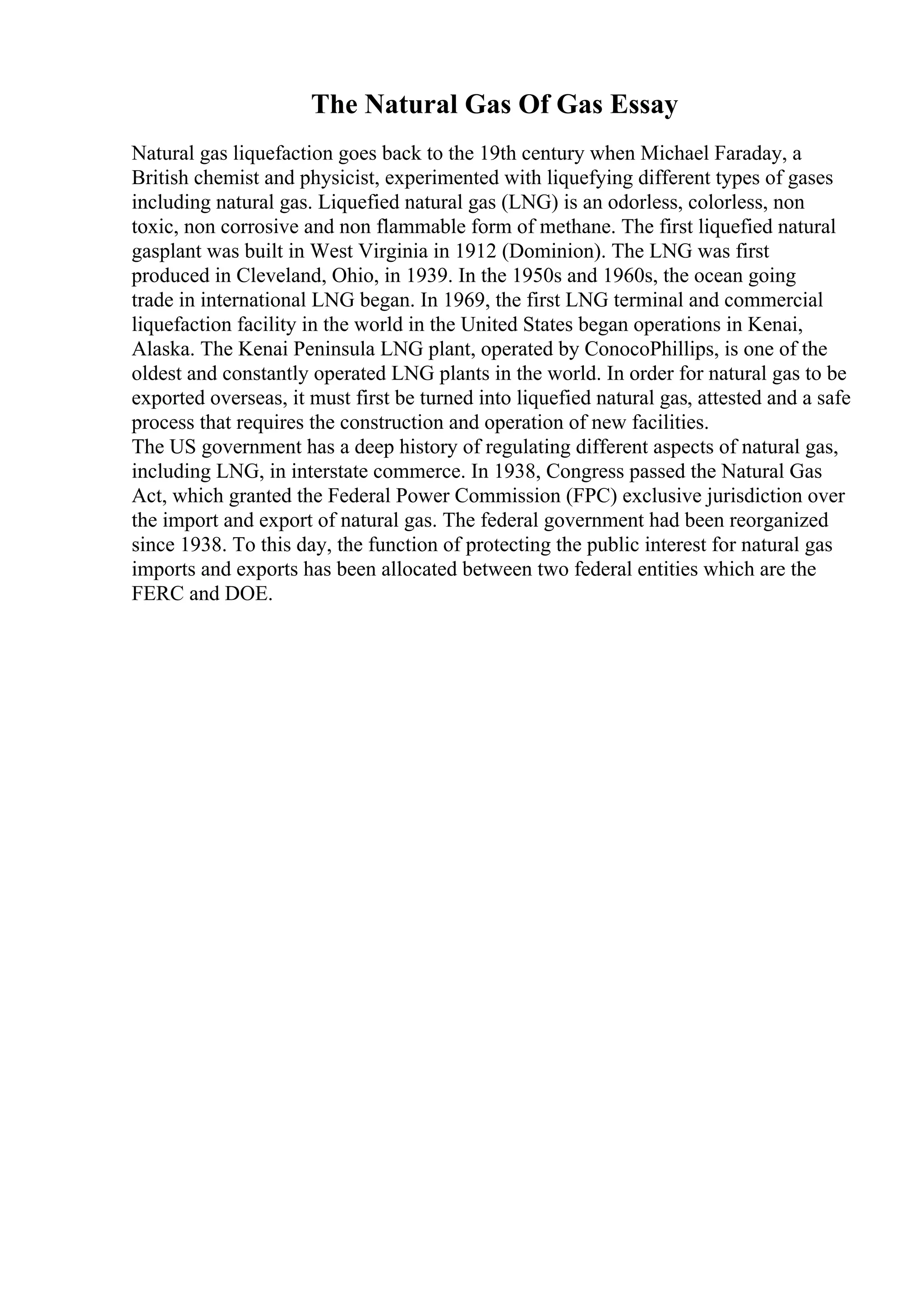 The Natural Gas Of Gas Essay
Natural gas liquefaction goes back to the 19th century when Michael Faraday, a
British chemist and physicist, experimented with liquefying different types of gases
including natural gas. Liquefied natural gas (LNG) is an odorless, colorless, non
toxic, non corrosive and non flammable form of methane. The first liquefied natural
gasplant was built in West Virginia in 1912 (Dominion). The LNG was first
produced in Cleveland, Ohio, in 1939. In the 1950s and 1960s, the ocean going
trade in international LNG began. In 1969, the first LNG terminal and commercial
liquefaction facility in the world in the United States began operations in Kenai,
Alaska. The Kenai Peninsula LNG plant, operated by ConocoPhillips, is one of the
oldest and constantly operated LNG plants in the world. In order for natural gas to be
exported overseas, it must first be turned into liquefied natural gas, attested and a safe
process that requires the construction and operation of new facilities.
The US government has a deep history of regulating different aspects of natural gas,
including LNG, in interstate commerce. In 1938, Congress passed the Natural Gas
Act, which granted the Federal Power Commission (FPC) exclusive jurisdiction over
the import and export of natural gas. The federal government had been reorganized
since 1938. To this day, the function of protecting the public interest for natural gas
imports and exports has been allocated between two federal entities which are the
FERC and DOE.
 