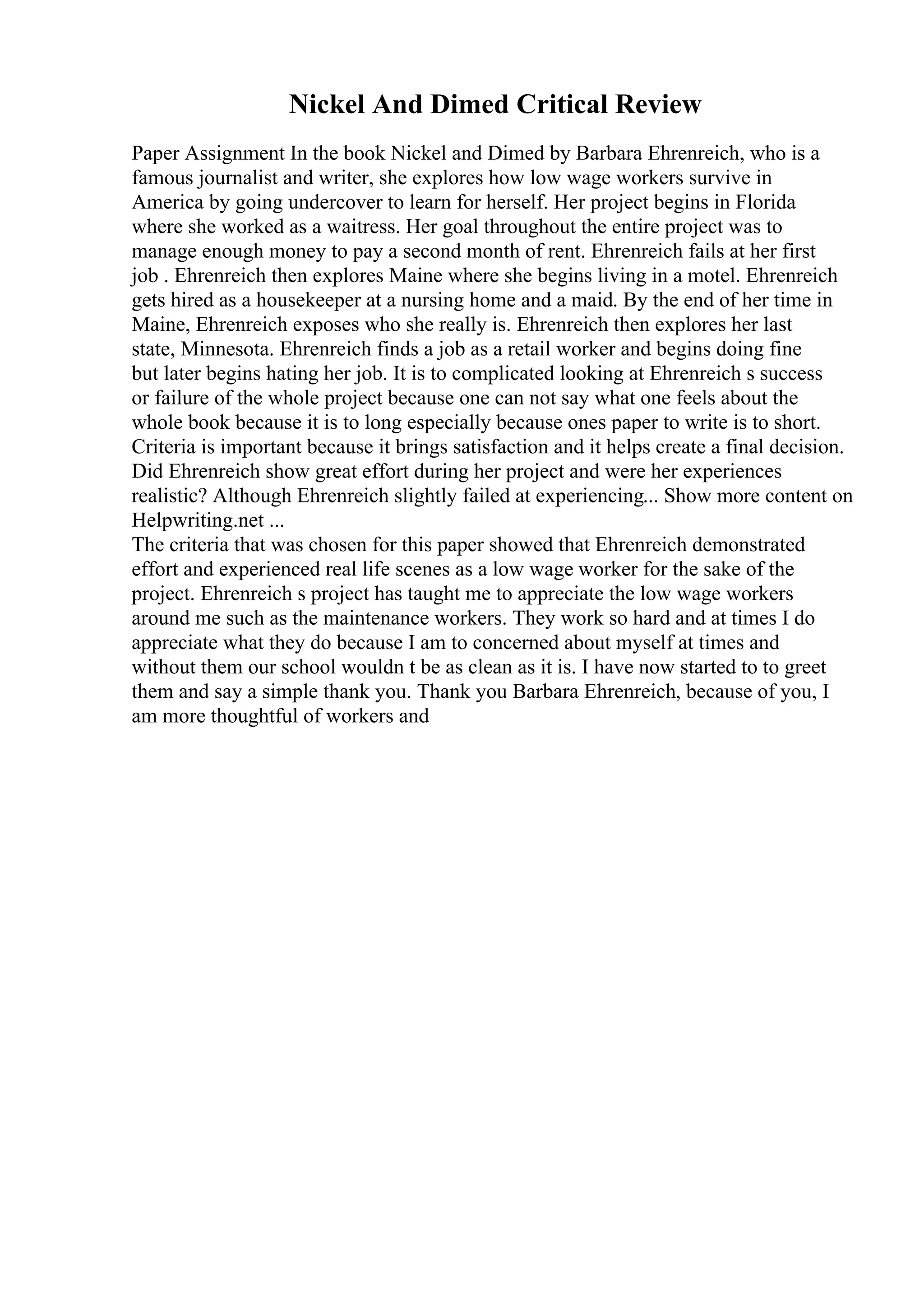 Nickel And Dimed Critical Review
Paper Assignment In the book Nickel and Dimed by Barbara Ehrenreich, who is a
famous journalist and writer, she explores how low wage workers survive in
America by going undercover to learn for herself. Her project begins in Florida
where she worked as a waitress. Her goal throughout the entire project was to
manage enough money to pay a second month of rent. Ehrenreich fails at her first
job . Ehrenreich then explores Maine where she begins living in a motel. Ehrenreich
gets hired as a housekeeper at a nursing home and a maid. By the end of her time in
Maine, Ehrenreich exposes who she really is. Ehrenreich then explores her last
state, Minnesota. Ehrenreich finds a job as a retail worker and begins doing fine
but later begins hating her job. It is to complicated looking at Ehrenreich s success
or failure of the whole project because one can not say what one feels about the
whole book because it is to long especially because ones paper to write is to short.
Criteria is important because it brings satisfaction and it helps create a final decision.
Did Ehrenreich show great effort during her project and were her experiences
realistic? Although Ehrenreich slightly failed at experiencing... Show more content on
Helpwriting.net ...
The criteria that was chosen for this paper showed that Ehrenreich demonstrated
effort and experienced real life scenes as a low wage worker for the sake of the
project. Ehrenreich s project has taught me to appreciate the low wage workers
around me such as the maintenance workers. They work so hard and at times I do
appreciate what they do because I am to concerned about myself at times and
without them our school wouldn t be as clean as it is. I have now started to to greet
them and say a simple thank you. Thank you Barbara Ehrenreich, because of you, I
am more thoughtful of workers and
 