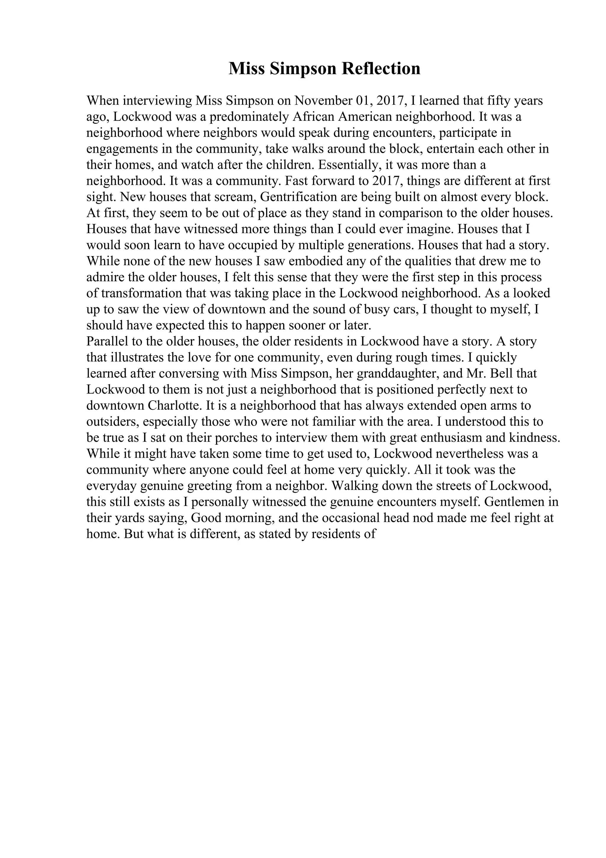 Miss Simpson Reflection
When interviewing Miss Simpson on November 01, 2017, I learned that fifty years
ago, Lockwood was a predominately African American neighborhood. It was a
neighborhood where neighbors would speak during encounters, participate in
engagements in the community, take walks around the block, entertain each other in
their homes, and watch after the children. Essentially, it was more than a
neighborhood. It was a community. Fast forward to 2017, things are different at first
sight. New houses that scream, Gentrification are being built on almost every block.
At first, they seem to be out of place as they stand in comparison to the older houses.
Houses that have witnessed more things than I could ever imagine. Houses that I
would soon learn to have occupied by multiple generations. Houses that had a story.
While none of the new houses I saw embodied any of the qualities that drew me to
admire the older houses, I felt this sense that they were the first step in this process
of transformation that was taking place in the Lockwood neighborhood. As a looked
up to saw the view of downtown and the sound of busy cars, I thought to myself, I
should have expected this to happen sooner or later.
Parallel to the older houses, the older residents in Lockwood have a story. A story
that illustrates the love for one community, even during rough times. I quickly
learned after conversing with Miss Simpson, her granddaughter, and Mr. Bell that
Lockwood to them is not just a neighborhood that is positioned perfectly next to
downtown Charlotte. It is a neighborhood that has always extended open arms to
outsiders, especially those who were not familiar with the area. I understood this to
be true as I sat on their porches to interview them with great enthusiasm and kindness.
While it might have taken some time to get used to, Lockwood nevertheless was a
community where anyone could feel at home very quickly. All it took was the
everyday genuine greeting from a neighbor. Walking down the streets of Lockwood,
this still exists as I personally witnessed the genuine encounters myself. Gentlemen in
their yards saying, Good morning, and the occasional head nod made me feel right at
home. But what is different, as stated by residents of
 