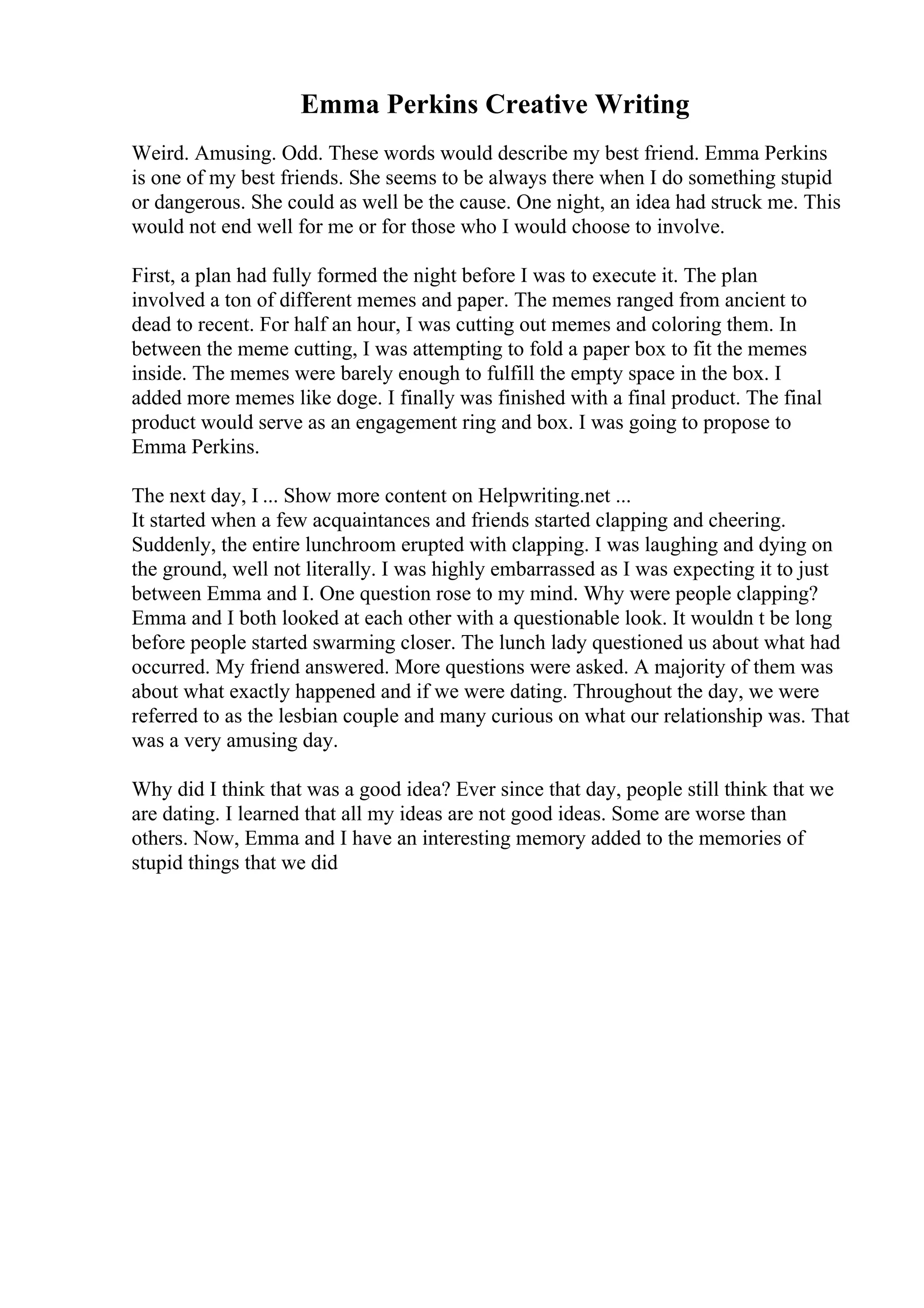 Emma Perkins Creative Writing
Weird. Amusing. Odd. These words would describe my best friend. Emma Perkins
is one of my best friends. She seems to be always there when I do something stupid
or dangerous. She could as well be the cause. One night, an idea had struck me. This
would not end well for me or for those who I would choose to involve.
First, a plan had fully formed the night before I was to execute it. The plan
involved a ton of different memes and paper. The memes ranged from ancient to
dead to recent. For half an hour, I was cutting out memes and coloring them. In
between the meme cutting, I was attempting to fold a paper box to fit the memes
inside. The memes were barely enough to fulfill the empty space in the box. I
added more memes like doge. I finally was finished with a final product. The final
product would serve as an engagement ring and box. I was going to propose to
Emma Perkins.
The next day, I ... Show more content on Helpwriting.net ...
It started when a few acquaintances and friends started clapping and cheering.
Suddenly, the entire lunchroom erupted with clapping. I was laughing and dying on
the ground, well not literally. I was highly embarrassed as I was expecting it to just
between Emma and I. One question rose to my mind. Why were people clapping?
Emma and I both looked at each other with a questionable look. It wouldn t be long
before people started swarming closer. The lunch lady questioned us about what had
occurred. My friend answered. More questions were asked. A majority of them was
about what exactly happened and if we were dating. Throughout the day, we were
referred to as the lesbian couple and many curious on what our relationship was. That
was a very amusing day.
Why did I think that was a good idea? Ever since that day, people still think that we
are dating. I learned that all my ideas are not good ideas. Some are worse than
others. Now, Emma and I have an interesting memory added to the memories of
stupid things that we did
 