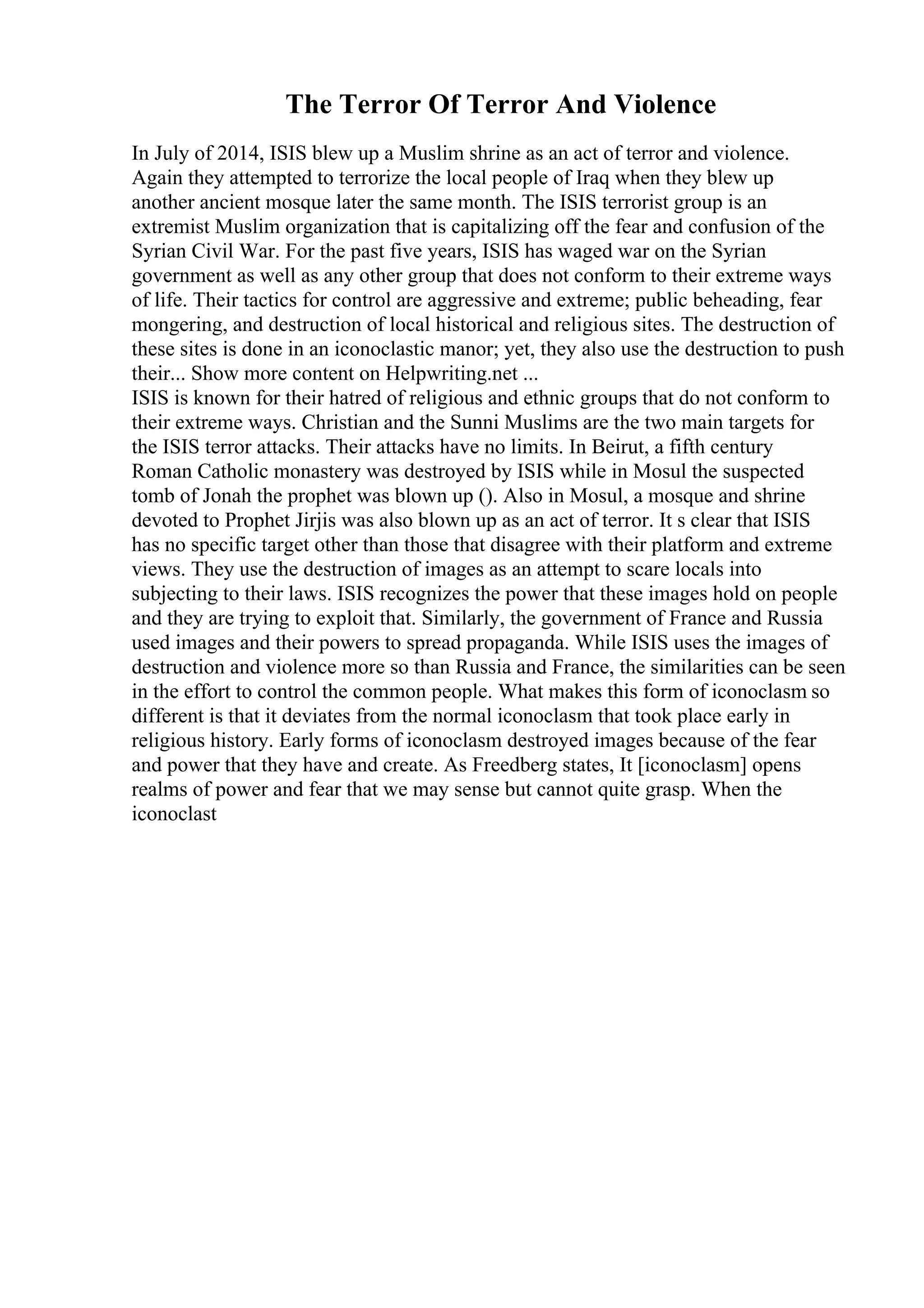 The Terror Of Terror And Violence
In July of 2014, ISIS blew up a Muslim shrine as an act of terror and violence.
Again they attempted to terrorize the local people of Iraq when they blew up
another ancient mosque later the same month. The ISIS terrorist group is an
extremist Muslim organization that is capitalizing off the fear and confusion of the
Syrian Civil War. For the past five years, ISIS has waged war on the Syrian
government as well as any other group that does not conform to their extreme ways
of life. Their tactics for control are aggressive and extreme; public beheading, fear
mongering, and destruction of local historical and religious sites. The destruction of
these sites is done in an iconoclastic manor; yet, they also use the destruction to push
their... Show more content on Helpwriting.net ...
ISIS is known for their hatred of religious and ethnic groups that do not conform to
their extreme ways. Christian and the Sunni Muslims are the two main targets for
the ISIS terror attacks. Their attacks have no limits. In Beirut, a fifth century
Roman Catholic monastery was destroyed by ISIS while in Mosul the suspected
tomb of Jonah the prophet was blown up (). Also in Mosul, a mosque and shrine
devoted to Prophet Jirjis was also blown up as an act of terror. It s clear that ISIS
has no specific target other than those that disagree with their platform and extreme
views. They use the destruction of images as an attempt to scare locals into
subjecting to their laws. ISIS recognizes the power that these images hold on people
and they are trying to exploit that. Similarly, the government of France and Russia
used images and their powers to spread propaganda. While ISIS uses the images of
destruction and violence more so than Russia and France, the similarities can be seen
in the effort to control the common people. What makes this form of iconoclasm so
different is that it deviates from the normal iconoclasm that took place early in
religious history. Early forms of iconoclasm destroyed images because of the fear
and power that they have and create. As Freedberg states, It [iconoclasm] opens
realms of power and fear that we may sense but cannot quite grasp. When the
iconoclast
 