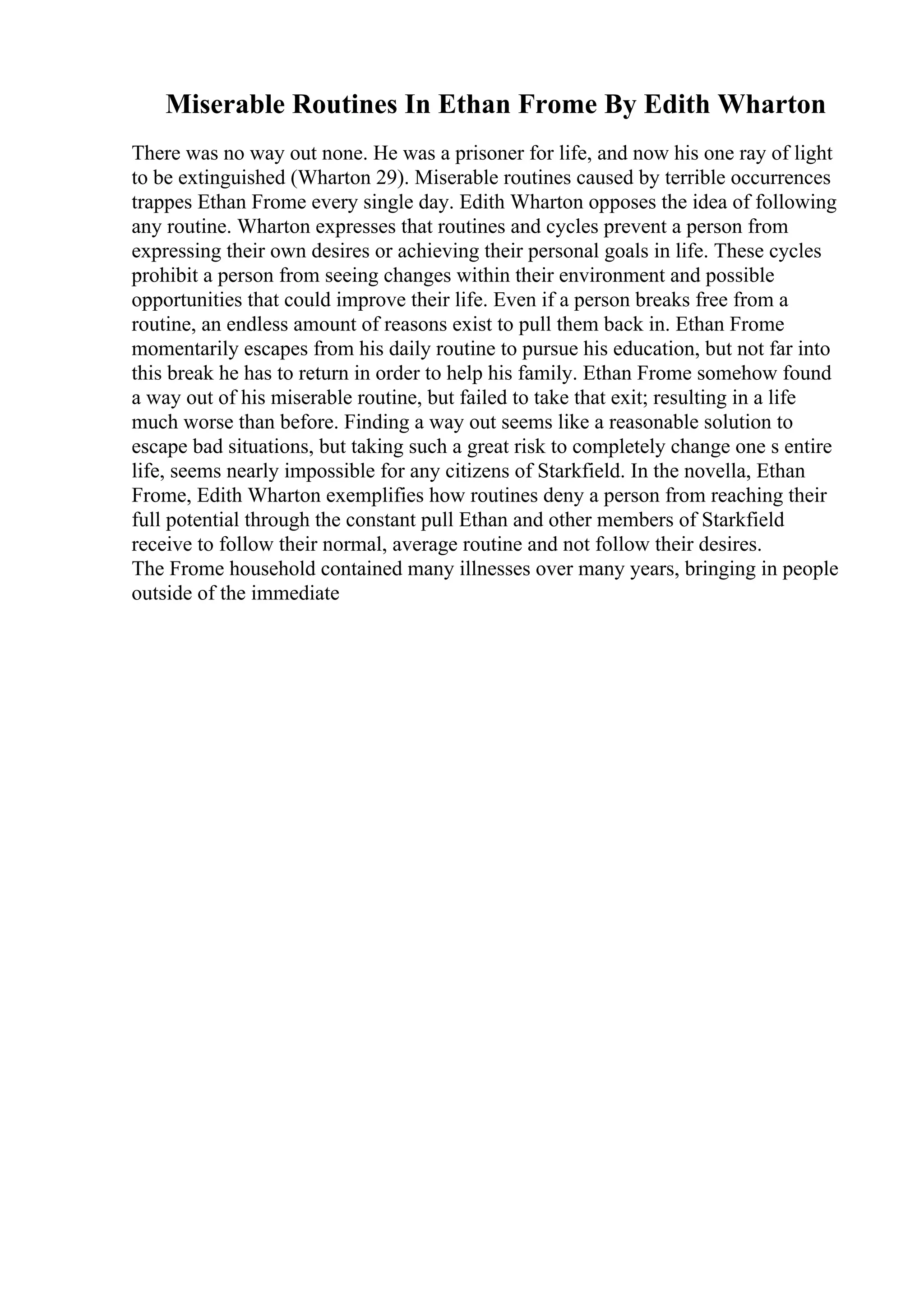 Miserable Routines In Ethan Frome By Edith Wharton
There was no way out none. He was a prisoner for life, and now his one ray of light
to be extinguished (Wharton 29). Miserable routines caused by terrible occurrences
trappes Ethan Frome every single day. Edith Wharton opposes the idea of following
any routine. Wharton expresses that routines and cycles prevent a person from
expressing their own desires or achieving their personal goals in life. These cycles
prohibit a person from seeing changes within their environment and possible
opportunities that could improve their life. Even if a person breaks free from a
routine, an endless amount of reasons exist to pull them back in. Ethan Frome
momentarily escapes from his daily routine to pursue his education, but not far into
this break he has to return in order to help his family. Ethan Frome somehow found
a way out of his miserable routine, but failed to take that exit; resulting in a life
much worse than before. Finding a way out seems like a reasonable solution to
escape bad situations, but taking such a great risk to completely change one s entire
life, seems nearly impossible for any citizens of Starkfield. In the novella, Ethan
Frome, Edith Wharton exemplifies how routines deny a person from reaching their
full potential through the constant pull Ethan and other members of Starkfield
receive to follow their normal, average routine and not follow their desires.
The Frome household contained many illnesses over many years, bringing in people
outside of the immediate
 