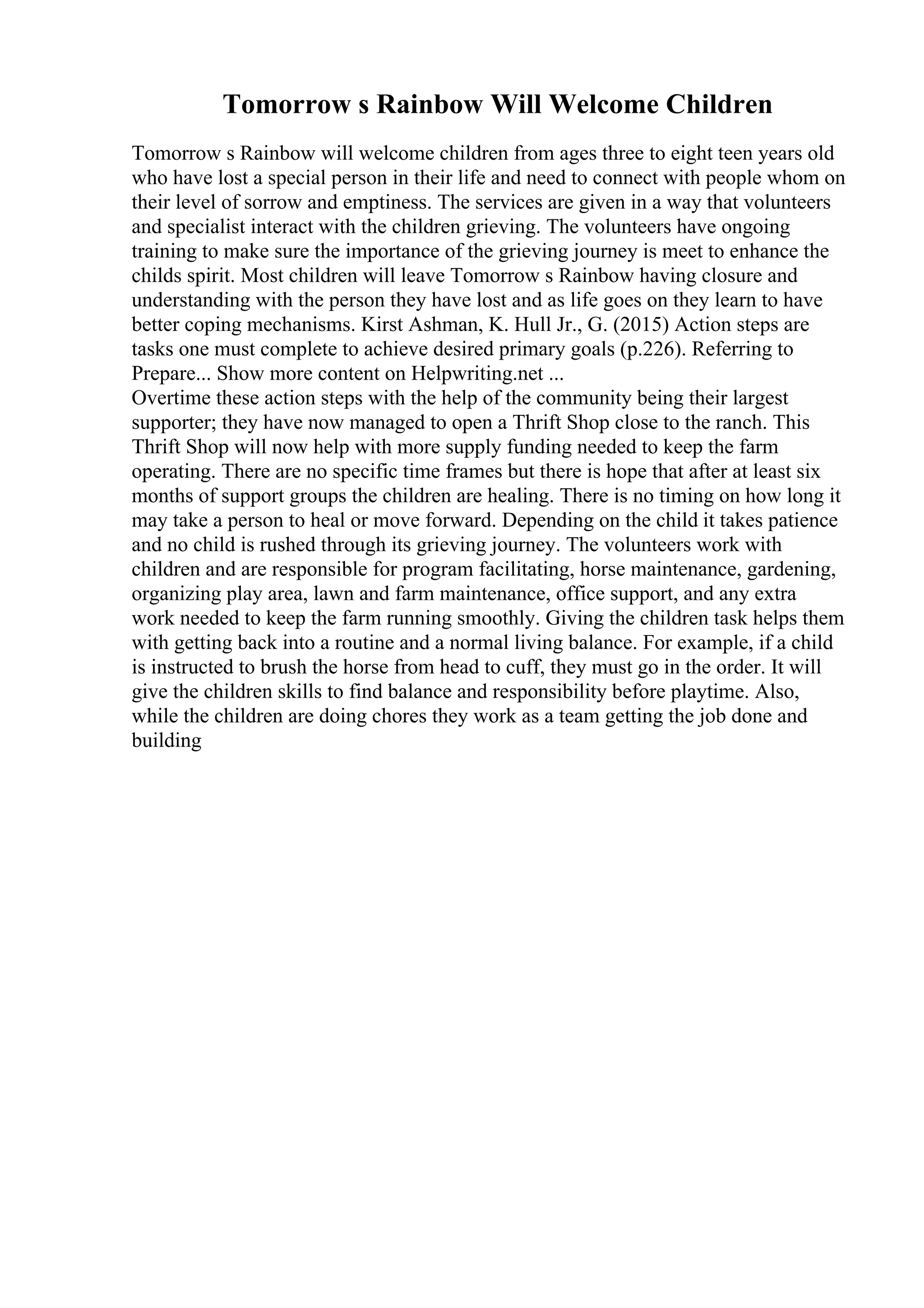 Tomorrow s Rainbow Will Welcome Children
Tomorrow s Rainbow will welcome children from ages three to eight teen years old
who have lost a special person in their life and need to connect with people whom on
their level of sorrow and emptiness. The services are given in a way that volunteers
and specialist interact with the children grieving. The volunteers have ongoing
training to make sure the importance of the grieving journey is meet to enhance the
childs spirit. Most children will leave Tomorrow s Rainbow having closure and
understanding with the person they have lost and as life goes on they learn to have
better coping mechanisms. Kirst Ashman, K. Hull Jr., G. (2015) Action steps are
tasks one must complete to achieve desired primary goals (p.226). Referring to
Prepare... Show more content on Helpwriting.net ...
Overtime these action steps with the help of the community being their largest
supporter; they have now managed to open a Thrift Shop close to the ranch. This
Thrift Shop will now help with more supply funding needed to keep the farm
operating. There are no specific time frames but there is hope that after at least six
months of support groups the children are healing. There is no timing on how long it
may take a person to heal or move forward. Depending on the child it takes patience
and no child is rushed through its grieving journey. The volunteers work with
children and are responsible for program facilitating, horse maintenance, gardening,
organizing play area, lawn and farm maintenance, office support, and any extra
work needed to keep the farm running smoothly. Giving the children task helps them
with getting back into a routine and a normal living balance. For example, if a child
is instructed to brush the horse from head to cuff, they must go in the order. It will
give the children skills to find balance and responsibility before playtime. Also,
while the children are doing chores they work as a team getting the job done and
building
 