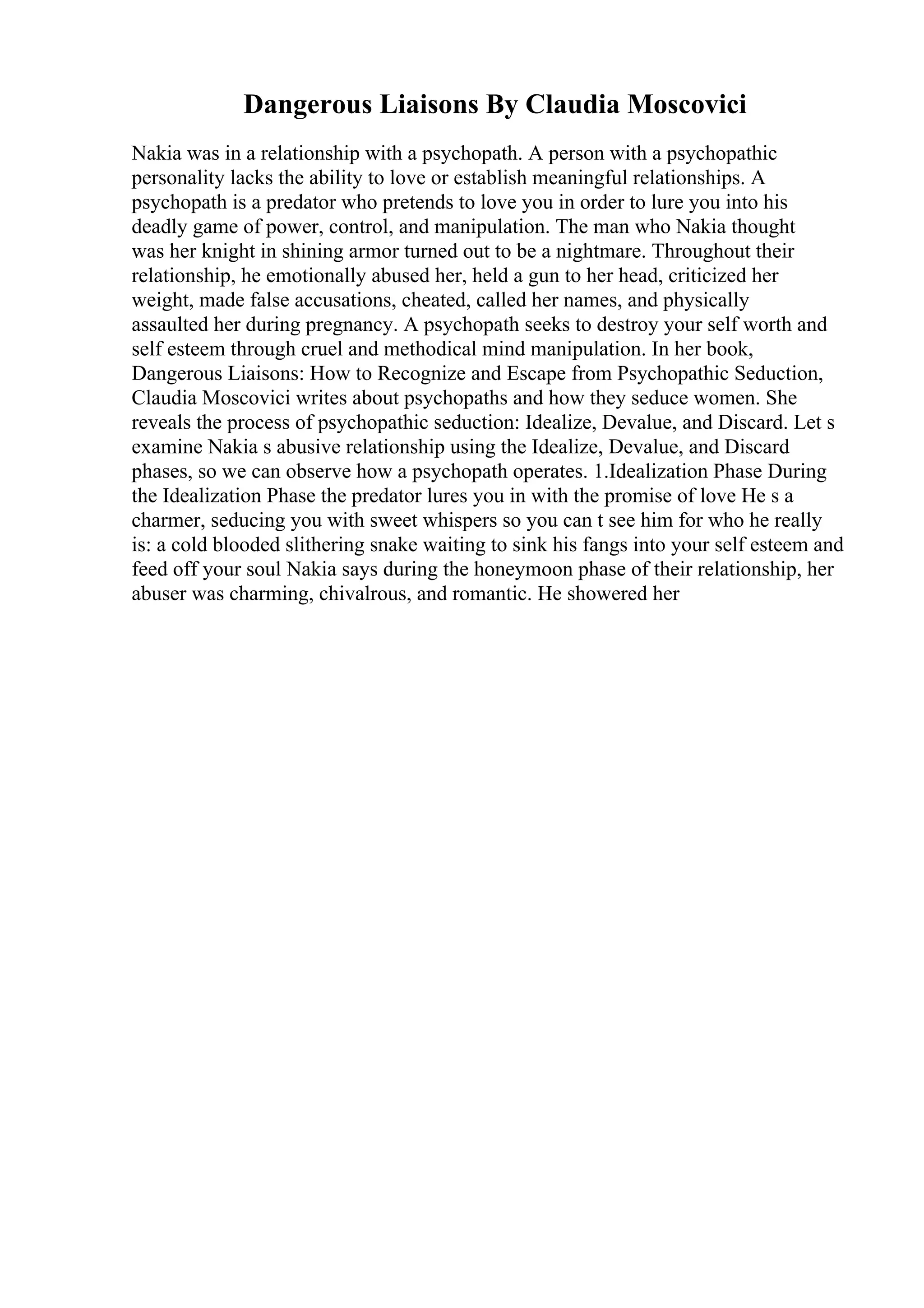 Dangerous Liaisons By Claudia Moscovici
Nakia was in a relationship with a psychopath. A person with a psychopathic
personality lacks the ability to love or establish meaningful relationships. A
psychopath is a predator who pretends to love you in order to lure you into his
deadly game of power, control, and manipulation. The man who Nakia thought
was her knight in shining armor turned out to be a nightmare. Throughout their
relationship, he emotionally abused her, held a gun to her head, criticized her
weight, made false accusations, cheated, called her names, and physically
assaulted her during pregnancy. A psychopath seeks to destroy your self worth and
self esteem through cruel and methodical mind manipulation. In her book,
Dangerous Liaisons: How to Recognize and Escape from Psychopathic Seduction,
Claudia Moscovici writes about psychopaths and how they seduce women. She
reveals the process of psychopathic seduction: Idealize, Devalue, and Discard. Let s
examine Nakia s abusive relationship using the Idealize, Devalue, and Discard
phases, so we can observe how a psychopath operates. 1.Idealization Phase During
the Idealization Phase the predator lures you in with the promise of love He s a
charmer, seducing you with sweet whispers so you can t see him for who he really
is: a cold blooded slithering snake waiting to sink his fangs into your self esteem and
feed off your soul Nakia says during the honeymoon phase of their relationship, her
abuser was charming, chivalrous, and romantic. He showered her
 