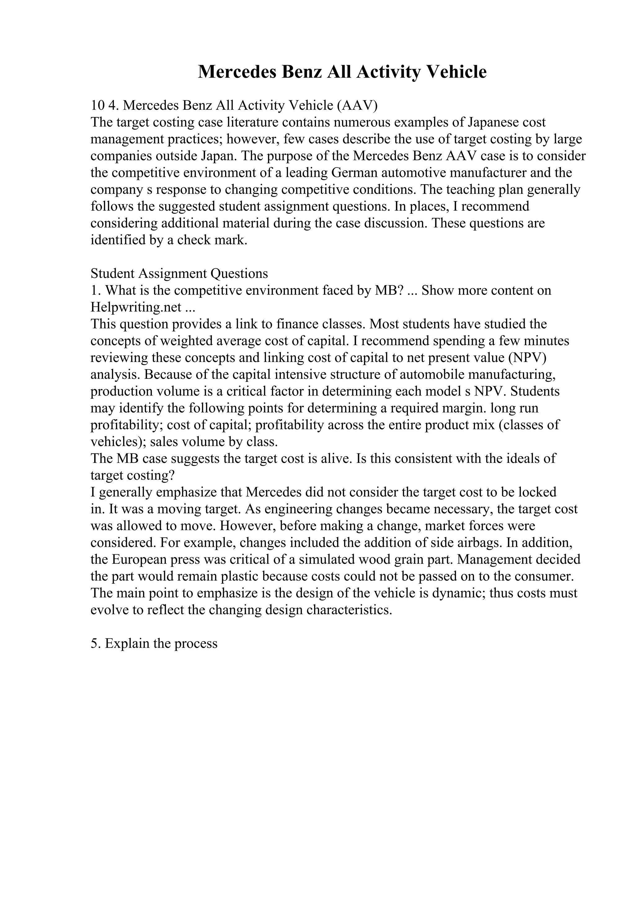 Mercedes Benz All Activity Vehicle
10 4. Mercedes Benz All Activity Vehicle (AAV)
The target costing case literature contains numerous examples of Japanese cost
management practices; however, few cases describe the use of target costing by large
companies outside Japan. The purpose of the Mercedes Benz AAV case is to consider
the competitive environment of a leading German automotive manufacturer and the
company s response to changing competitive conditions. The teaching plan generally
follows the suggested student assignment questions. In places, I recommend
considering additional material during the case discussion. These questions are
identified by a check mark.
Student Assignment Questions
1. What is the competitive environment faced by MB? ... Show more content on
Helpwriting.net ...
This question provides a link to finance classes. Most students have studied the
concepts of weighted average cost of capital. I recommend spending a few minutes
reviewing these concepts and linking cost of capital to net present value (NPV)
analysis. Because of the capital intensive structure of automobile manufacturing,
production volume is a critical factor in determining each model s NPV. Students
may identify the following points for determining a required margin. long run
profitability; cost of capital; profitability across the entire product mix (classes of
vehicles); sales volume by class.
The MB case suggests the target cost is alive. Is this consistent with the ideals of
target costing?
I generally emphasize that Mercedes did not consider the target cost to be locked
in. It was a moving target. As engineering changes became necessary, the target cost
was allowed to move. However, before making a change, market forces were
considered. For example, changes included the addition of side airbags. In addition,
the European press was critical of a simulated wood grain part. Management decided
the part would remain plastic because costs could not be passed on to the consumer.
The main point to emphasize is the design of the vehicle is dynamic; thus costs must
evolve to reflect the changing design characteristics.
5. Explain the process
 