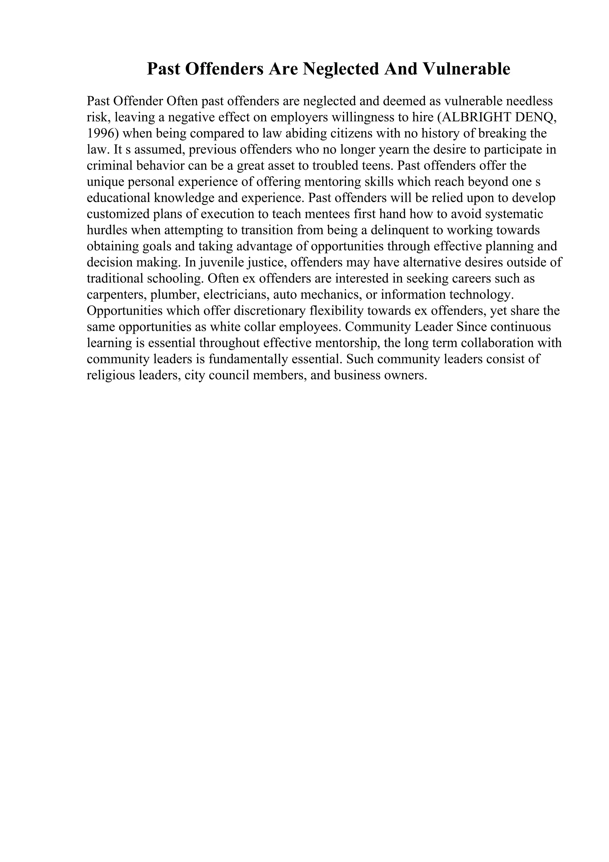 Past Offenders Are Neglected And Vulnerable
Past Offender Often past offenders are neglected and deemed as vulnerable needless
risk, leaving a negative effect on employers willingness to hire (ALBRIGHT DENQ,
1996) when being compared to law abiding citizens with no history of breaking the
law. It s assumed, previous offenders who no longer yearn the desire to participate in
criminal behavior can be a great asset to troubled teens. Past offenders offer the
unique personal experience of offering mentoring skills which reach beyond one s
educational knowledge and experience. Past offenders will be relied upon to develop
customized plans of execution to teach mentees first hand how to avoid systematic
hurdles when attempting to transition from being a delinquent to working towards
obtaining goals and taking advantage of opportunities through effective planning and
decision making. In juvenile justice, offenders may have alternative desires outside of
traditional schooling. Often ex offenders are interested in seeking careers such as
carpenters, plumber, electricians, auto mechanics, or information technology.
Opportunities which offer discretionary flexibility towards ex offenders, yet share the
same opportunities as white collar employees. Community Leader Since continuous
learning is essential throughout effective mentorship, the long term collaboration with
community leaders is fundamentally essential. Such community leaders consist of
religious leaders, city council members, and business owners.
 