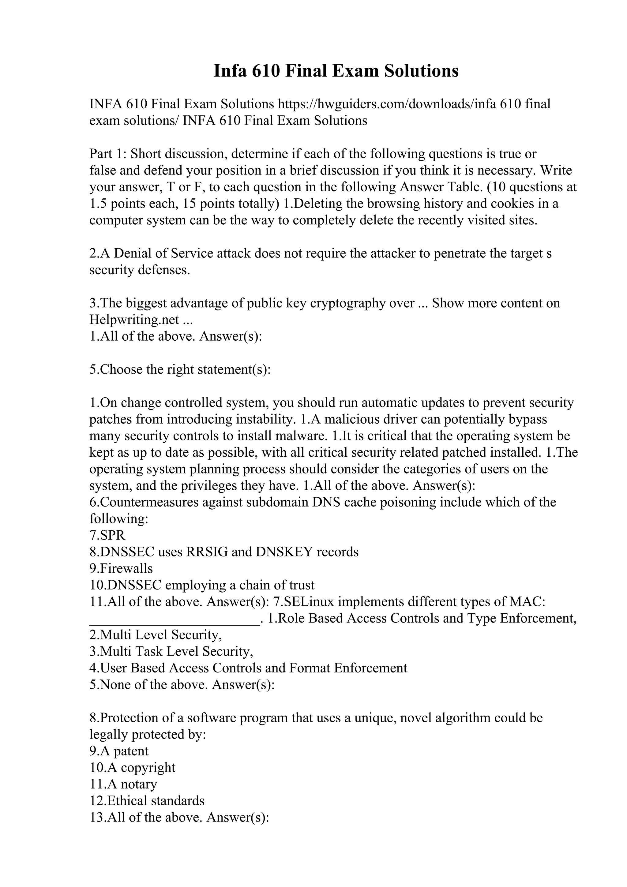 Infa 610 Final Exam Solutions
INFA 610 Final Exam Solutions https://hwguiders.com/downloads/infa 610 final
exam solutions/ INFA 610 Final Exam Solutions
Part 1: Short discussion, determine if each of the following questions is true or
false and defend your position in a brief discussion if you think it is necessary. Write
your answer, T or F, to each question in the following Answer Table. (10 questions at
1.5 points each, 15 points totally) 1.Deleting the browsing history and cookies in a
computer system can be the way to completely delete the recently visited sites.
2.A Denial of Service attack does not require the attacker to penetrate the target s
security defenses.
3.The biggest advantage of public key cryptography over ... Show more content on
Helpwriting.net ...
1.All of the above. Answer(s):
5.Choose the right statement(s):
1.On change controlled system, you should run automatic updates to prevent security
patches from introducing instability. 1.A malicious driver can potentially bypass
many security controls to install malware. 1.It is critical that the operating system be
kept as up to date as possible, with all critical security related patched installed. 1.The
operating system planning process should consider the categories of users on the
system, and the privileges they have. 1.All of the above. Answer(s):
6.Countermeasures against subdomain DNS cache poisoning include which of the
following:
7.SPR
8.DNSSEC uses RRSIG and DNSKEY records
9.Firewalls
10.DNSSEC employing a chain of trust
11.All of the above. Answer(s): 7.SELinux implements different types of MAC:
________________________. 1.Role Based Access Controls and Type Enforcement,
2.Multi Level Security,
3.Multi Task Level Security,
4.User Based Access Controls and Format Enforcement
5.None of the above. Answer(s):
8.Protection of a software program that uses a unique, novel algorithm could be
legally protected by:
9.A patent
10.A copyright
11.A notary
12.Ethical standards
13.All of the above. Answer(s):
 
