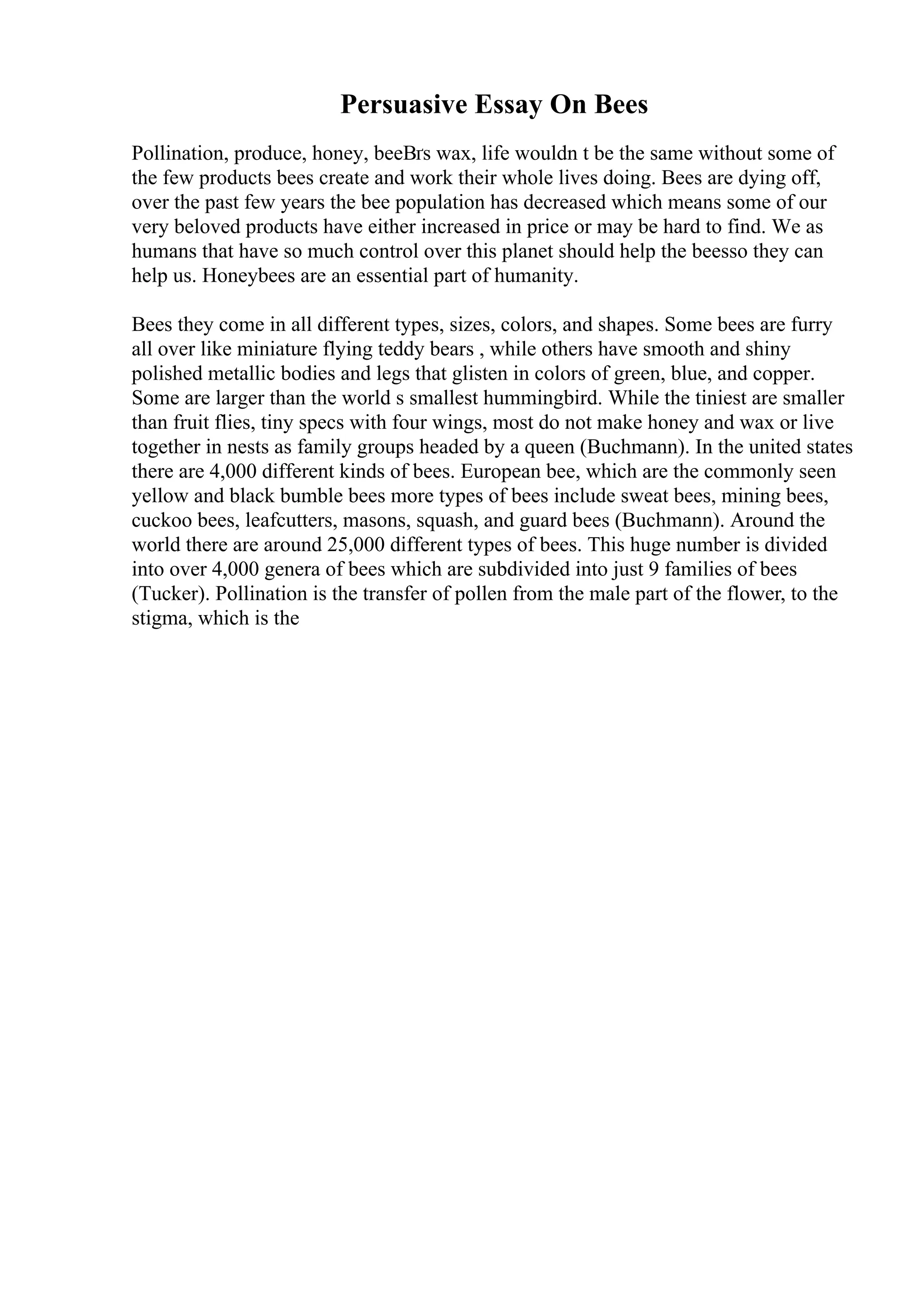 Persuasive Essay On Bees
Pollination, produce, honey, beeВґs wax, life wouldn t be the same without some of
the few products bees create and work their whole lives doing. Bees are dying off,
over the past few years the bee population has decreased which means some of our
very beloved products have either increased in price or may be hard to find. We as
humans that have so much control over this planet should help the beesso they can
help us. Honeybees are an essential part of humanity.
Bees they come in all different types, sizes, colors, and shapes. Some bees are furry
all over like miniature flying teddy bears , while others have smooth and shiny
polished metallic bodies and legs that glisten in colors of green, blue, and copper.
Some are larger than the world s smallest hummingbird. While the tiniest are smaller
than fruit flies, tiny specs with four wings, most do not make honey and wax or live
together in nests as family groups headed by a queen (Buchmann). In the united states
there are 4,000 different kinds of bees. European bee, which are the commonly seen
yellow and black bumble bees more types of bees include sweat bees, mining bees,
cuckoo bees, leafcutters, masons, squash, and guard bees (Buchmann). Around the
world there are around 25,000 different types of bees. This huge number is divided
into over 4,000 genera of bees which are subdivided into just 9 families of bees
(Tucker). Pollination is the transfer of pollen from the male part of the flower, to the
stigma, which is the
 