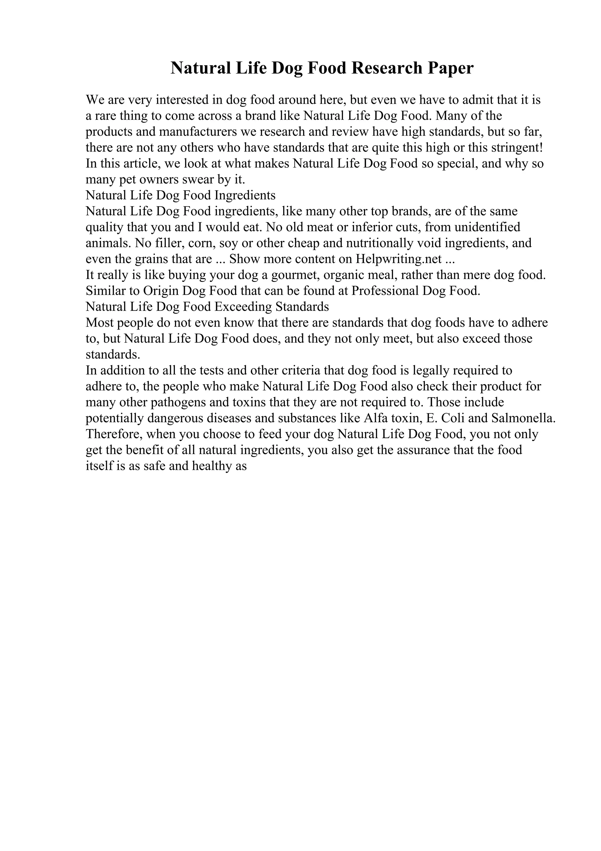 Natural Life Dog Food Research Paper
We are very interested in dog food around here, but even we have to admit that it is
a rare thing to come across a brand like Natural Life Dog Food. Many of the
products and manufacturers we research and review have high standards, but so far,
there are not any others who have standards that are quite this high or this stringent!
In this article, we look at what makes Natural Life Dog Food so special, and why so
many pet owners swear by it.
Natural Life Dog Food Ingredients
Natural Life Dog Food ingredients, like many other top brands, are of the same
quality that you and I would eat. No old meat or inferior cuts, from unidentified
animals. No filler, corn, soy or other cheap and nutritionally void ingredients, and
even the grains that are ... Show more content on Helpwriting.net ...
It really is like buying your dog a gourmet, organic meal, rather than mere dog food.
Similar to Origin Dog Food that can be found at Professional Dog Food.
Natural Life Dog Food Exceeding Standards
Most people do not even know that there are standards that dog foods have to adhere
to, but Natural Life Dog Food does, and they not only meet, but also exceed those
standards.
In addition to all the tests and other criteria that dog food is legally required to
adhere to, the people who make Natural Life Dog Food also check their product for
many other pathogens and toxins that they are not required to. Those include
potentially dangerous diseases and substances like Alfa toxin, E. Coli and Salmonella.
Therefore, when you choose to feed your dog Natural Life Dog Food, you not only
get the benefit of all natural ingredients, you also get the assurance that the food
itself is as safe and healthy as
 