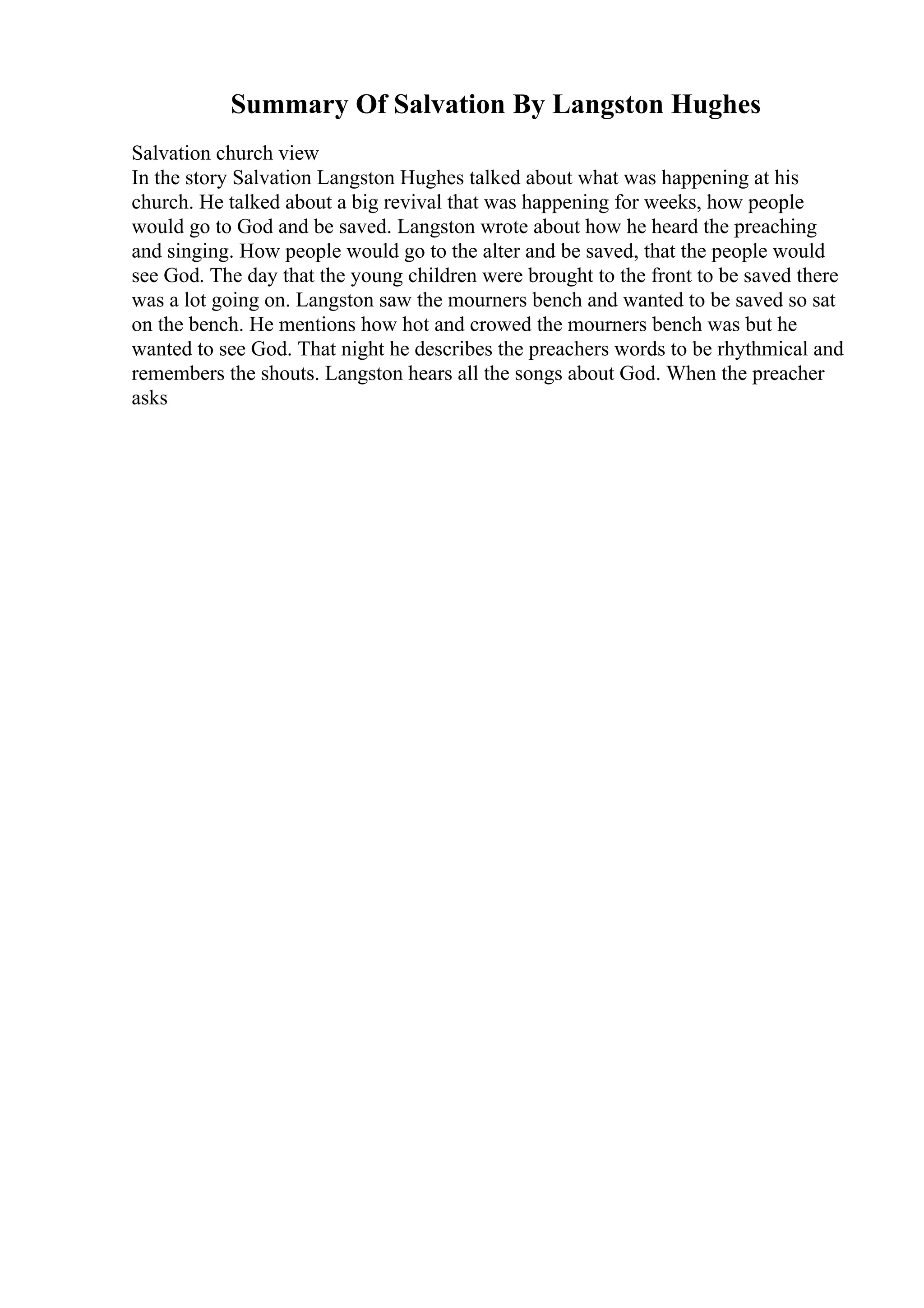 Summary Of Salvation By Langston Hughes
Salvation church view
In the story Salvation Langston Hughes talked about what was happening at his
church. He talked about a big revival that was happening for weeks, how people
would go to God and be saved. Langston wrote about how he heard the preaching
and singing. How people would go to the alter and be saved, that the people would
see God. The day that the young children were brought to the front to be saved there
was a lot going on. Langston saw the mourners bench and wanted to be saved so sat
on the bench. He mentions how hot and crowed the mourners bench was but he
wanted to see God. That night he describes the preachers words to be rhythmical and
remembers the shouts. Langston hears all the songs about God. When the preacher
asks
 