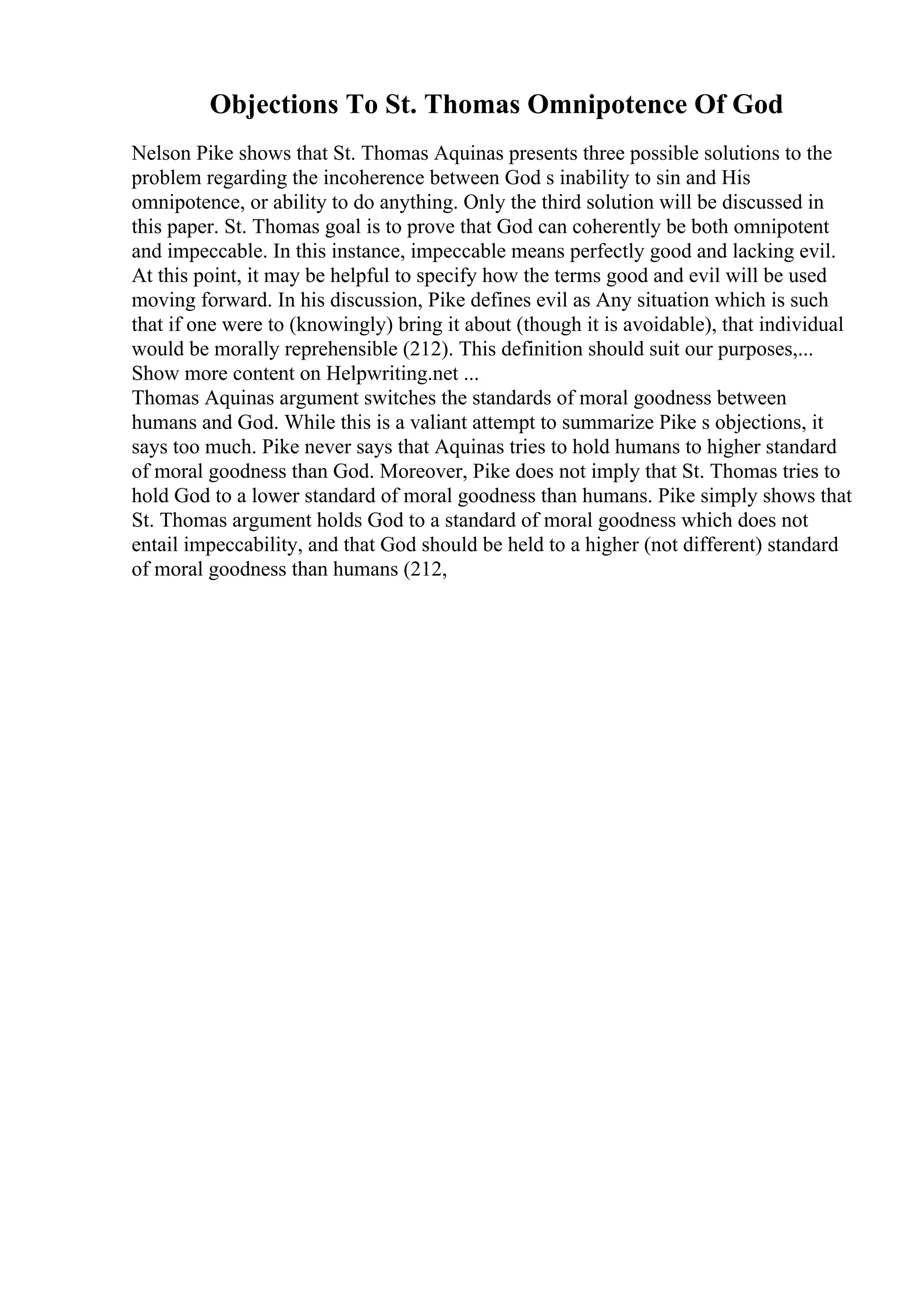 Objections To St. Thomas Omnipotence Of God
Nelson Pike shows that St. Thomas Aquinas presents three possible solutions to the
problem regarding the incoherence between God s inability to sin and His
omnipotence, or ability to do anything. Only the third solution will be discussed in
this paper. St. Thomas goal is to prove that God can coherently be both omnipotent
and impeccable. In this instance, impeccable means perfectly good and lacking evil.
At this point, it may be helpful to specify how the terms good and evil will be used
moving forward. In his discussion, Pike defines evil as Any situation which is such
that if one were to (knowingly) bring it about (though it is avoidable), that individual
would be morally reprehensible (212). This definition should suit our purposes,...
Show more content on Helpwriting.net ...
Thomas Aquinas argument switches the standards of moral goodness between
humans and God. While this is a valiant attempt to summarize Pike s objections, it
says too much. Pike never says that Aquinas tries to hold humans to higher standard
of moral goodness than God. Moreover, Pike does not imply that St. Thomas tries to
hold God to a lower standard of moral goodness than humans. Pike simply shows that
St. Thomas argument holds God to a standard of moral goodness which does not
entail impeccability, and that God should be held to a higher (not different) standard
of moral goodness than humans (212,
 