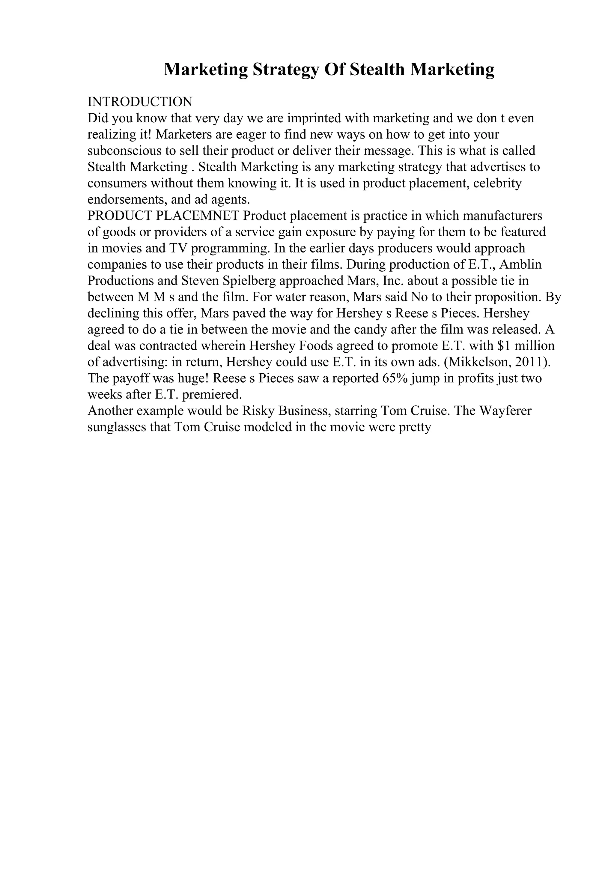 Marketing Strategy Of Stealth Marketing
INTRODUCTION
Did you know that very day we are imprinted with marketing and we don t even
realizing it! Marketers are eager to find new ways on how to get into your
subconscious to sell their product or deliver their message. This is what is called
Stealth Marketing . Stealth Marketing is any marketing strategy that advertises to
consumers without them knowing it. It is used in product placement, celebrity
endorsements, and ad agents.
PRODUCT PLACEMNET Product placement is practice in which manufacturers
of goods or providers of a service gain exposure by paying for them to be featured
in movies and TV programming. In the earlier days producers would approach
companies to use their products in their films. During production of E.T., Amblin
Productions and Steven Spielberg approached Mars, Inc. about a possible tie in
between M M s and the film. For water reason, Mars said No to their proposition. By
declining this offer, Mars paved the way for Hershey s Reese s Pieces. Hershey
agreed to do a tie in between the movie and the candy after the film was released. A
deal was contracted wherein Hershey Foods agreed to promote E.T. with $1 million
of advertising: in return, Hershey could use E.T. in its own ads. (Mikkelson, 2011).
The payoff was huge! Reese s Pieces saw a reported 65% jump in profits just two
weeks after E.T. premiered.
Another example would be Risky Business, starring Tom Cruise. The Wayferer
sunglasses that Tom Cruise modeled in the movie were pretty
 