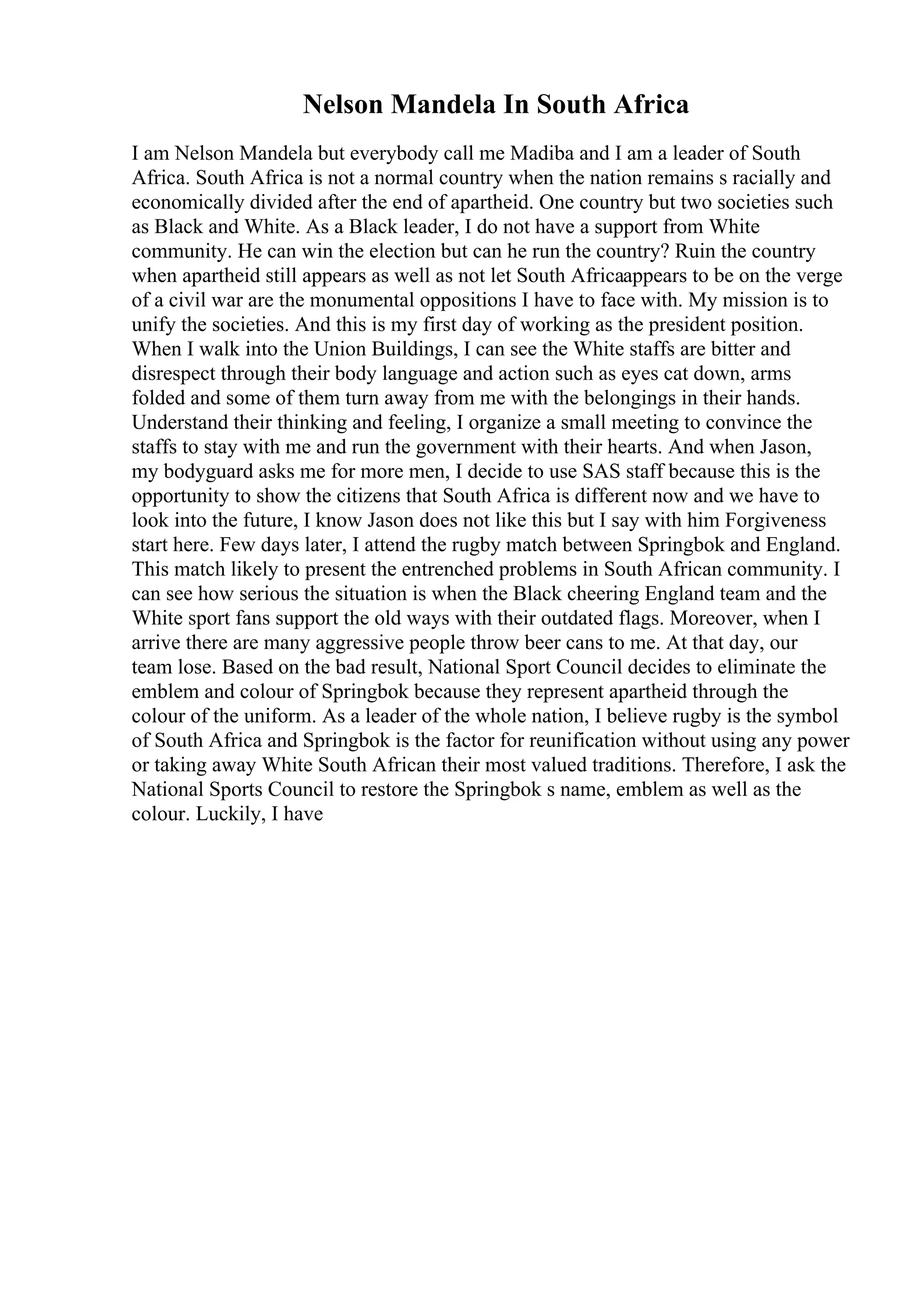 Nelson Mandela In South Africa
I am Nelson Mandela but everybody call me Madiba and I am a leader of South
Africa. South Africa is not a normal country when the nation remains s racially and
economically divided after the end of apartheid. One country but two societies such
as Black and White. As a Black leader, I do not have a support from White
community. He can win the election but can he run the country? Ruin the country
when apartheid still appears as well as not let South Africaappears to be on the verge
of a civil war are the monumental oppositions I have to face with. My mission is to
unify the societies. And this is my first day of working as the president position.
When I walk into the Union Buildings, I can see the White staffs are bitter and
disrespect through their body language and action such as eyes cat down, arms
folded and some of them turn away from me with the belongings in their hands.
Understand their thinking and feeling, I organize a small meeting to convince the
staffs to stay with me and run the government with their hearts. And when Jason,
my bodyguard asks me for more men, I decide to use SAS staff because this is the
opportunity to show the citizens that South Africa is different now and we have to
look into the future, I know Jason does not like this but I say with him Forgiveness
start here. Few days later, I attend the rugby match between Springbok and England.
This match likely to present the entrenched problems in South African community. I
can see how serious the situation is when the Black cheering England team and the
White sport fans support the old ways with their outdated flags. Moreover, when I
arrive there are many aggressive people throw beer cans to me. At that day, our
team lose. Based on the bad result, National Sport Council decides to eliminate the
emblem and colour of Springbok because they represent apartheid through the
colour of the uniform. As a leader of the whole nation, I believe rugby is the symbol
of South Africa and Springbok is the factor for reunification without using any power
or taking away White South African their most valued traditions. Therefore, I ask the
National Sports Council to restore the Springbok s name, emblem as well as the
colour. Luckily, I have
 