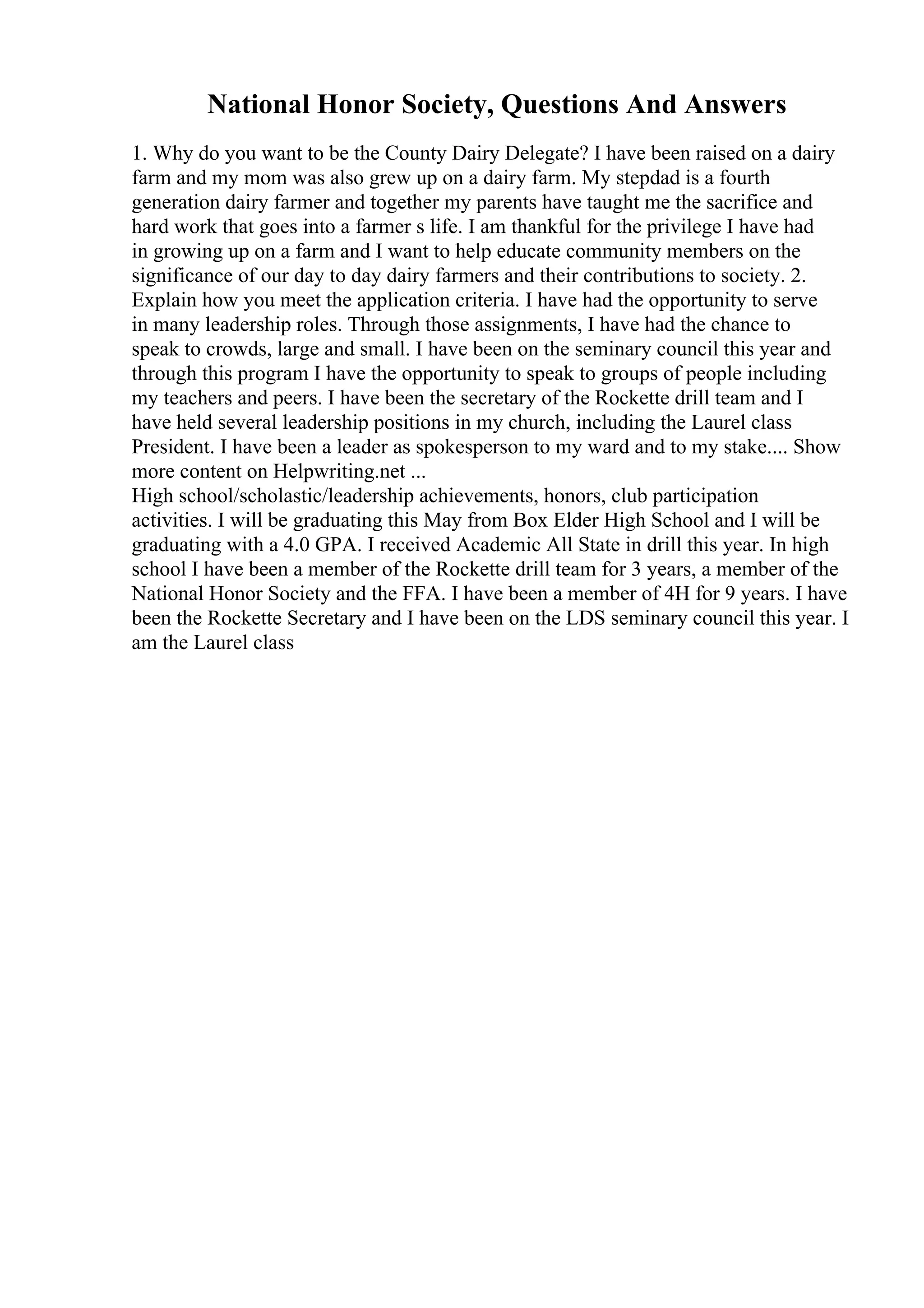 National Honor Society, Questions And Answers
1. Why do you want to be the County Dairy Delegate? I have been raised on a dairy
farm and my mom was also grew up on a dairy farm. My stepdad is a fourth
generation dairy farmer and together my parents have taught me the sacrifice and
hard work that goes into a farmer s life. I am thankful for the privilege I have had
in growing up on a farm and I want to help educate community members on the
significance of our day to day dairy farmers and their contributions to society. 2.
Explain how you meet the application criteria. I have had the opportunity to serve
in many leadership roles. Through those assignments, I have had the chance to
speak to crowds, large and small. I have been on the seminary council this year and
through this program I have the opportunity to speak to groups of people including
my teachers and peers. I have been the secretary of the Rockette drill team and I
have held several leadership positions in my church, including the Laurel class
President. I have been a leader as spokesperson to my ward and to my stake.... Show
more content on Helpwriting.net ...
High school/scholastic/leadership achievements, honors, club participation
activities. I will be graduating this May from Box Elder High School and I will be
graduating with a 4.0 GPA. I received Academic All State in drill this year. In high
school I have been a member of the Rockette drill team for 3 years, a member of the
National Honor Society and the FFA. I have been a member of 4H for 9 years. I have
been the Rockette Secretary and I have been on the LDS seminary council this year. I
am the Laurel class
 