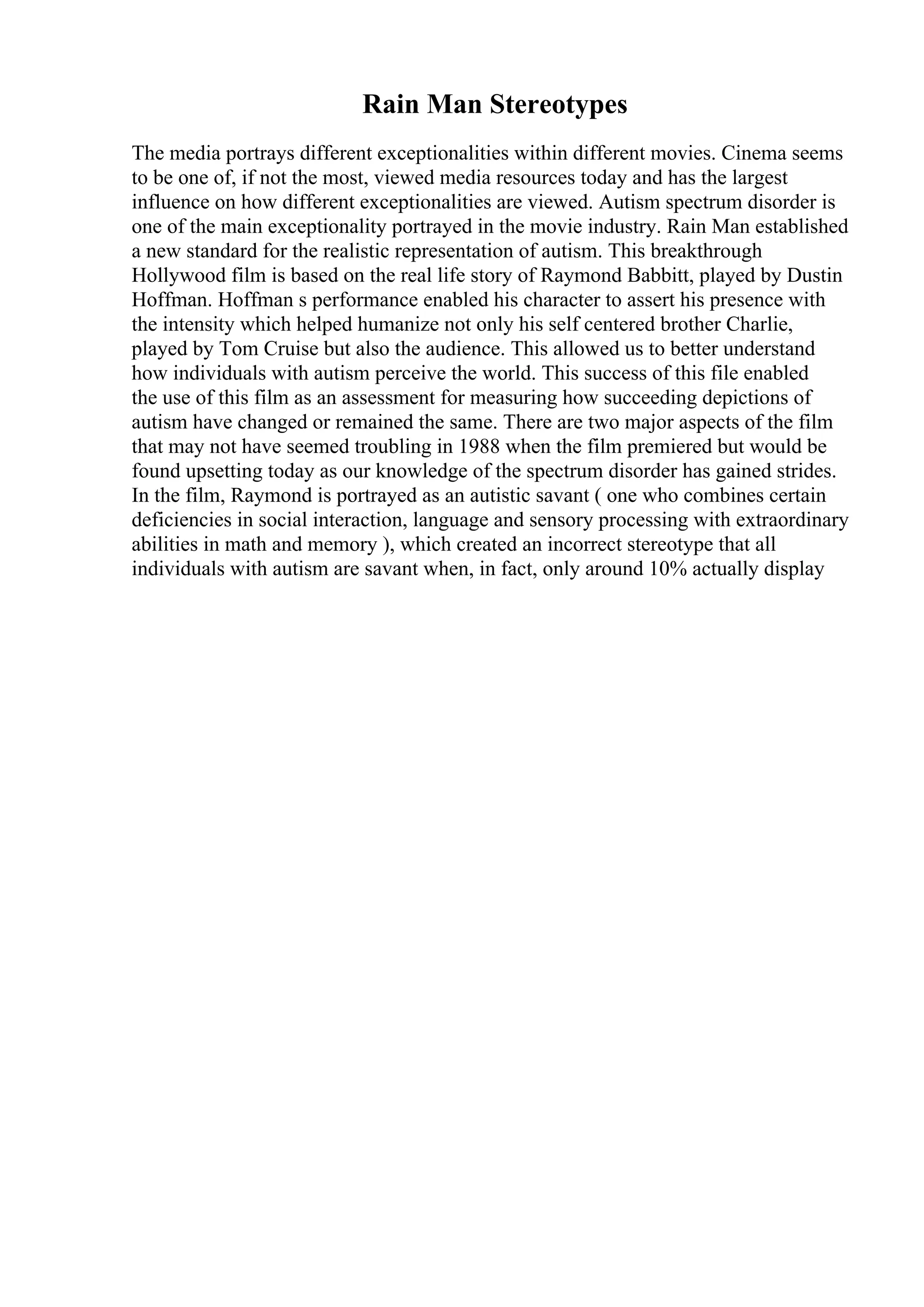 Rain Man Stereotypes
The media portrays different exceptionalities within different movies. Cinema seems
to be one of, if not the most, viewed media resources today and has the largest
influence on how different exceptionalities are viewed. Autism spectrum disorder is
one of the main exceptionality portrayed in the movie industry. Rain Man established
a new standard for the realistic representation of autism. This breakthrough
Hollywood film is based on the real life story of Raymond Babbitt, played by Dustin
Hoffman. Hoffman s performance enabled his character to assert his presence with
the intensity which helped humanize not only his self centered brother Charlie,
played by Tom Cruise but also the audience. This allowed us to better understand
how individuals with autism perceive the world. This success of this file enabled
the use of this film as an assessment for measuring how succeeding depictions of
autism have changed or remained the same. There are two major aspects of the film
that may not have seemed troubling in 1988 when the film premiered but would be
found upsetting today as our knowledge of the spectrum disorder has gained strides.
In the film, Raymond is portrayed as an autistic savant ( one who combines certain
deficiencies in social interaction, language and sensory processing with extraordinary
abilities in math and memory ), which created an incorrect stereotype that all
individuals with autism are savant when, in fact, only around 10% actually display
 