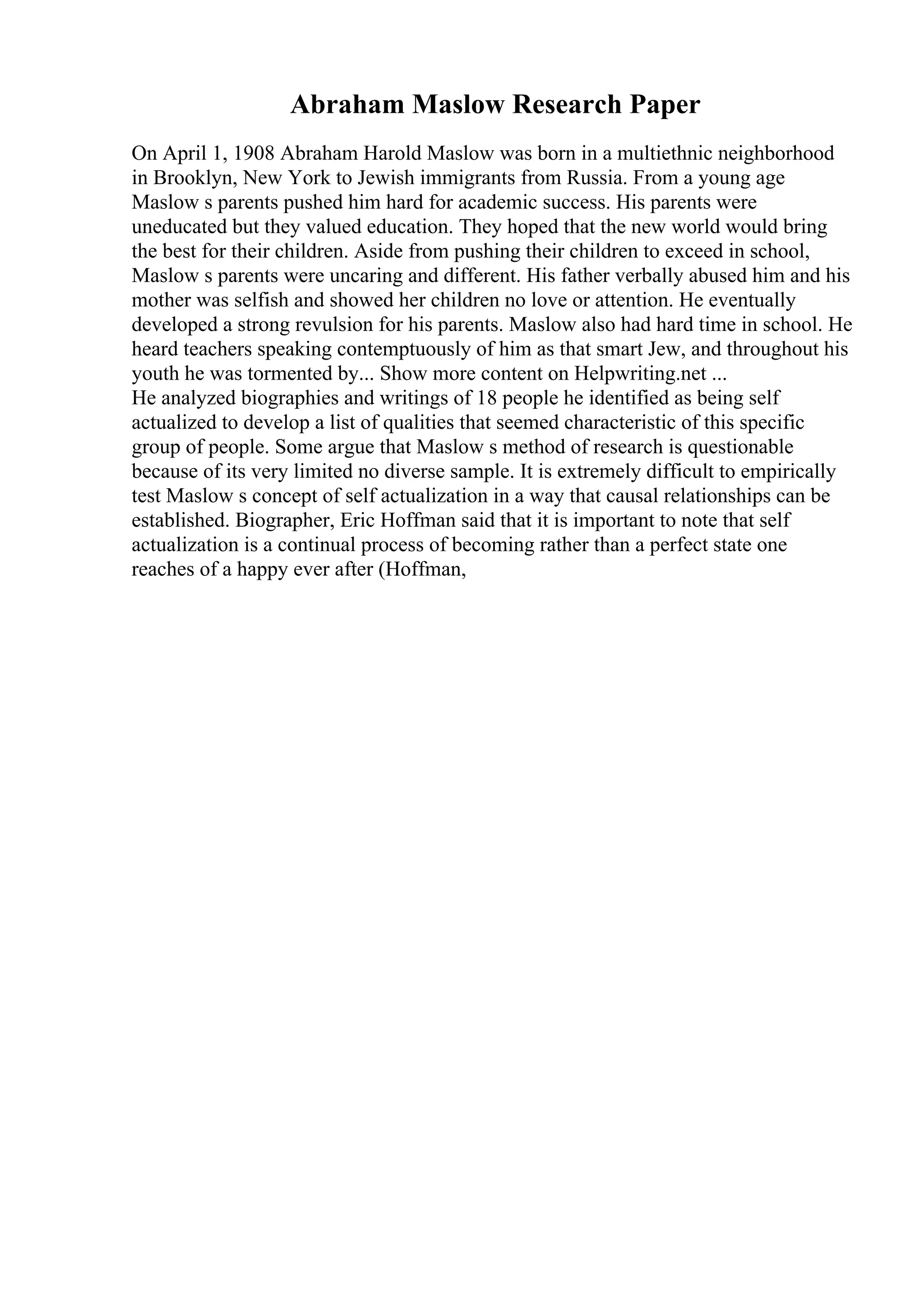 Abraham Maslow Research Paper
On April 1, 1908 Abraham Harold Maslow was born in a multiethnic neighborhood
in Brooklyn, New York to Jewish immigrants from Russia. From a young age
Maslow s parents pushed him hard for academic success. His parents were
uneducated but they valued education. They hoped that the new world would bring
the best for their children. Aside from pushing their children to exceed in school,
Maslow s parents were uncaring and different. His father verbally abused him and his
mother was selfish and showed her children no love or attention. He eventually
developed a strong revulsion for his parents. Maslow also had hard time in school. He
heard teachers speaking contemptuously of him as that smart Jew, and throughout his
youth he was tormented by... Show more content on Helpwriting.net ...
He analyzed biographies and writings of 18 people he identified as being self
actualized to develop a list of qualities that seemed characteristic of this specific
group of people. Some argue that Maslow s method of research is questionable
because of its very limited no diverse sample. It is extremely difficult to empirically
test Maslow s concept of self actualization in a way that causal relationships can be
established. Biographer, Eric Hoffman said that it is important to note that self
actualization is a continual process of becoming rather than a perfect state one
reaches of a happy ever after (Hoffman,
 