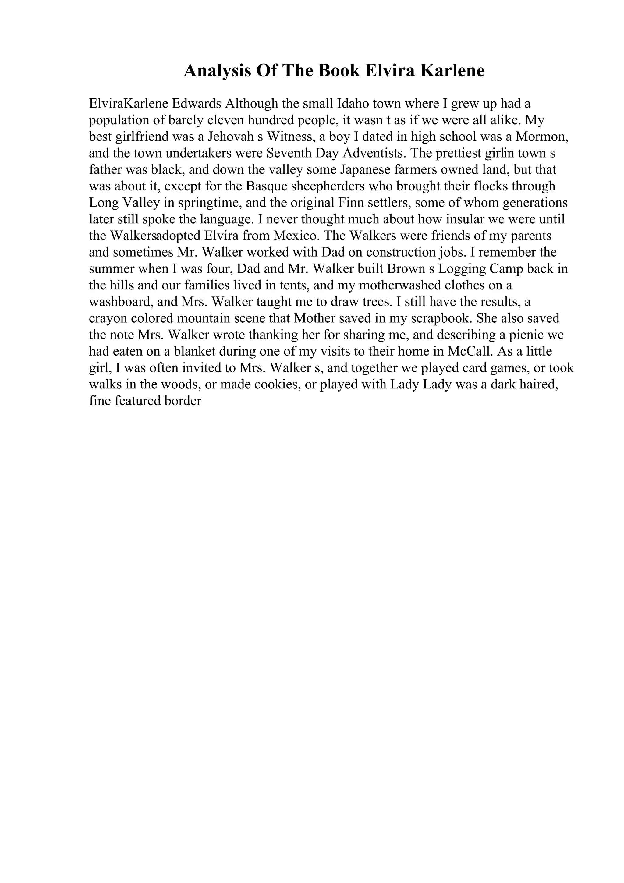 Analysis Of The Book Elvira Karlene
ElviraKarlene Edwards Although the small Idaho town where I grew up had a
population of barely eleven hundred people, it wasn t as if we were all alike. My
best girlfriend was a Jehovah s Witness, a boy I dated in high school was a Mormon,
and the town undertakers were Seventh Day Adventists. The prettiest girlin town s
father was black, and down the valley some Japanese farmers owned land, but that
was about it, except for the Basque sheepherders who brought their flocks through
Long Valley in springtime, and the original Finn settlers, some of whom generations
later still spoke the language. I never thought much about how insular we were until
the Walkersadopted Elvira from Mexico. The Walkers were friends of my parents
and sometimes Mr. Walker worked with Dad on construction jobs. I remember the
summer when I was four, Dad and Mr. Walker built Brown s Logging Camp back in
the hills and our families lived in tents, and my motherwashed clothes on a
washboard, and Mrs. Walker taught me to draw trees. I still have the results, a
crayon colored mountain scene that Mother saved in my scrapbook. She also saved
the note Mrs. Walker wrote thanking her for sharing me, and describing a picnic we
had eaten on a blanket during one of my visits to their home in McCall. As a little
girl, I was often invited to Mrs. Walker s, and together we played card games, or took
walks in the woods, or made cookies, or played with Lady Lady was a dark haired,
fine featured border
 