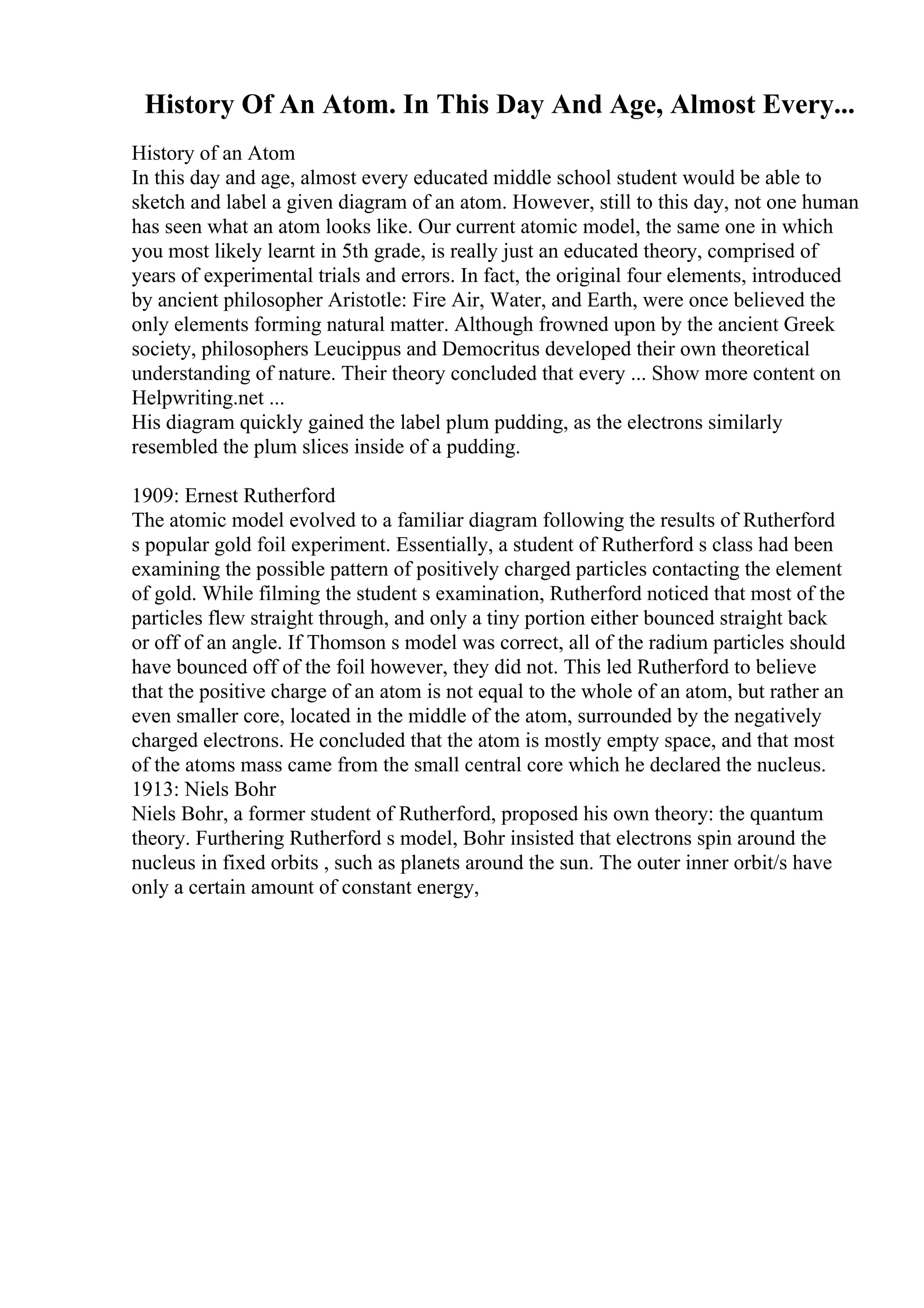 History Of An Atom. In This Day And Age, Almost Every...
History of an Atom
In this day and age, almost every educated middle school student would be able to
sketch and label a given diagram of an atom. However, still to this day, not one human
has seen what an atom looks like. Our current atomic model, the same one in which
you most likely learnt in 5th grade, is really just an educated theory, comprised of
years of experimental trials and errors. In fact, the original four elements, introduced
by ancient philosopher Aristotle: Fire Air, Water, and Earth, were once believed the
only elements forming natural matter. Although frowned upon by the ancient Greek
society, philosophers Leucippus and Democritus developed their own theoretical
understanding of nature. Their theory concluded that every ... Show more content on
Helpwriting.net ...
His diagram quickly gained the label plum pudding, as the electrons similarly
resembled the plum slices inside of a pudding.
1909: Ernest Rutherford
The atomic model evolved to a familiar diagram following the results of Rutherford
s popular gold foil experiment. Essentially, a student of Rutherford s class had been
examining the possible pattern of positively charged particles contacting the element
of gold. While filming the student s examination, Rutherford noticed that most of the
particles flew straight through, and only a tiny portion either bounced straight back
or off of an angle. If Thomson s model was correct, all of the radium particles should
have bounced off of the foil however, they did not. This led Rutherford to believe
that the positive charge of an atom is not equal to the whole of an atom, but rather an
even smaller core, located in the middle of the atom, surrounded by the negatively
charged electrons. He concluded that the atom is mostly empty space, and that most
of the atoms mass came from the small central core which he declared the nucleus.
1913: Niels Bohr
Niels Bohr, a former student of Rutherford, proposed his own theory: the quantum
theory. Furthering Rutherford s model, Bohr insisted that electrons spin around the
nucleus in fixed orbits , such as planets around the sun. The outer inner orbit/s have
only a certain amount of constant energy,
 