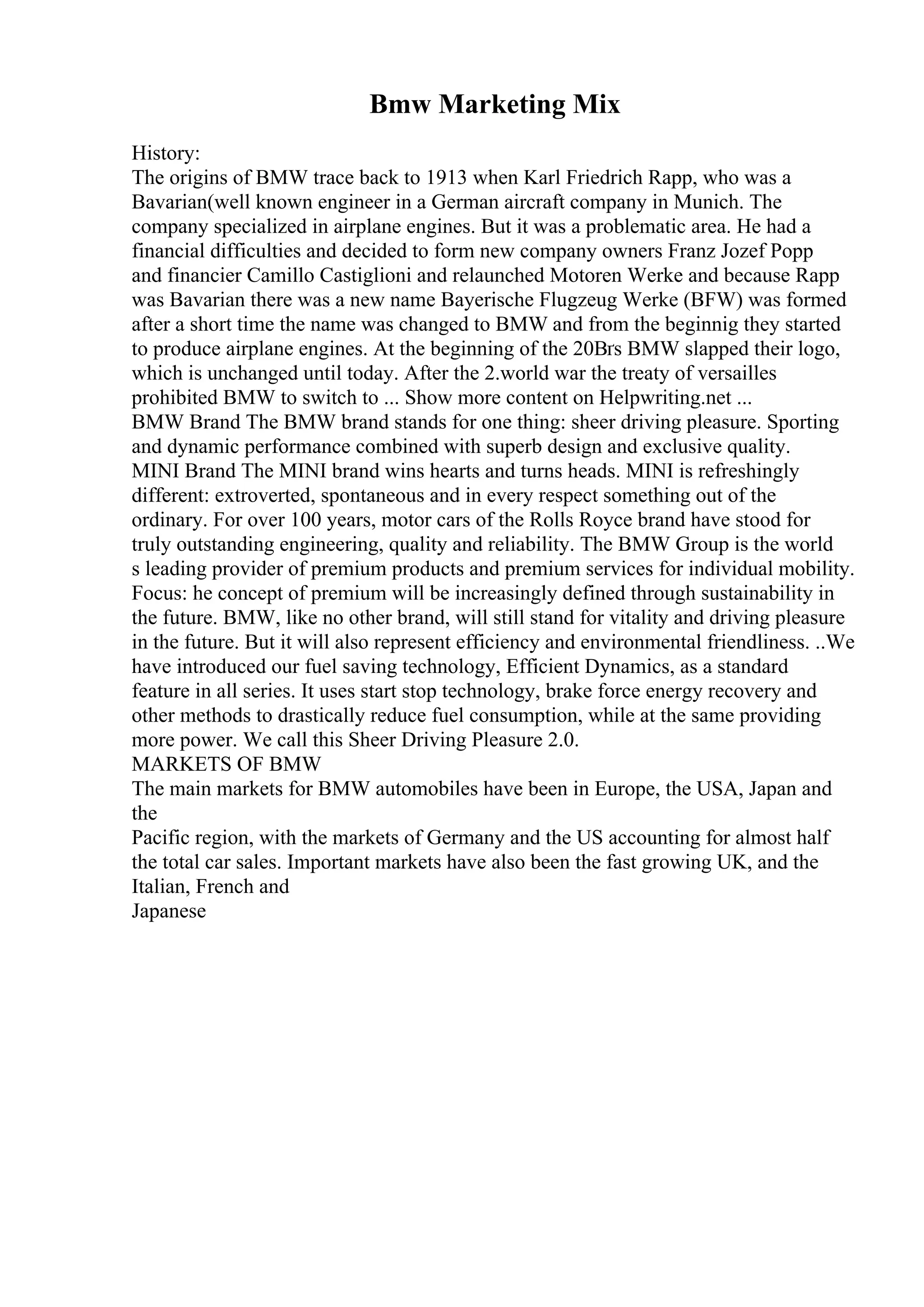 Bmw Marketing Mix
History:
The origins of BMW trace back to 1913 when Karl Friedrich Rapp, who was a
Bavarian(well known engineer in a German aircraft company in Munich. The
company specialized in airplane engines. But it was a problematic area. He had a
financial difficulties and decided to form new company owners Franz Jozef Popp
and financier Camillo Castiglioni and relaunched Motoren Werke and because Rapp
was Bavarian there was a new name Bayerische Flugzeug Werke (BFW) was formed
after a short time the name was changed to BMW and from the beginnig they started
to produce airplane engines. At the beginning of the 20Вґs BMW slapped their logo,
which is unchanged until today. After the 2.world war the treaty of versailles
prohibited BMW to switch to ... Show more content on Helpwriting.net ...
BMW Brand The BMW brand stands for one thing: sheer driving pleasure. Sporting
and dynamic performance combined with superb design and exclusive quality.
MINI Brand The MINI brand wins hearts and turns heads. MINI is refreshingly
different: extroverted, spontaneous and in every respect something out of the
ordinary. For over 100 years, motor cars of the Rolls Royce brand have stood for
truly outstanding engineering, quality and reliability. The BMW Group is the world
s leading provider of premium products and premium services for individual mobility.
Focus: he concept of premium will be increasingly defined through sustainability in
the future. BMW, like no other brand, will still stand for vitality and driving pleasure
in the future. But it will also represent efficiency and environmental friendliness. ..We
have introduced our fuel saving technology, Efficient Dynamics, as a standard
feature in all series. It uses start stop technology, brake force energy recovery and
other methods to drastically reduce fuel consumption, while at the same providing
more power. We call this Sheer Driving Pleasure 2.0.
MARKETS OF BMW
The main markets for BMW automobiles have been in Europe, the USA, Japan and
the
Pacific region, with the markets of Germany and the US accounting for almost half
the total car sales. Important markets have also been the fast growing UK, and the
Italian, French and
Japanese
 