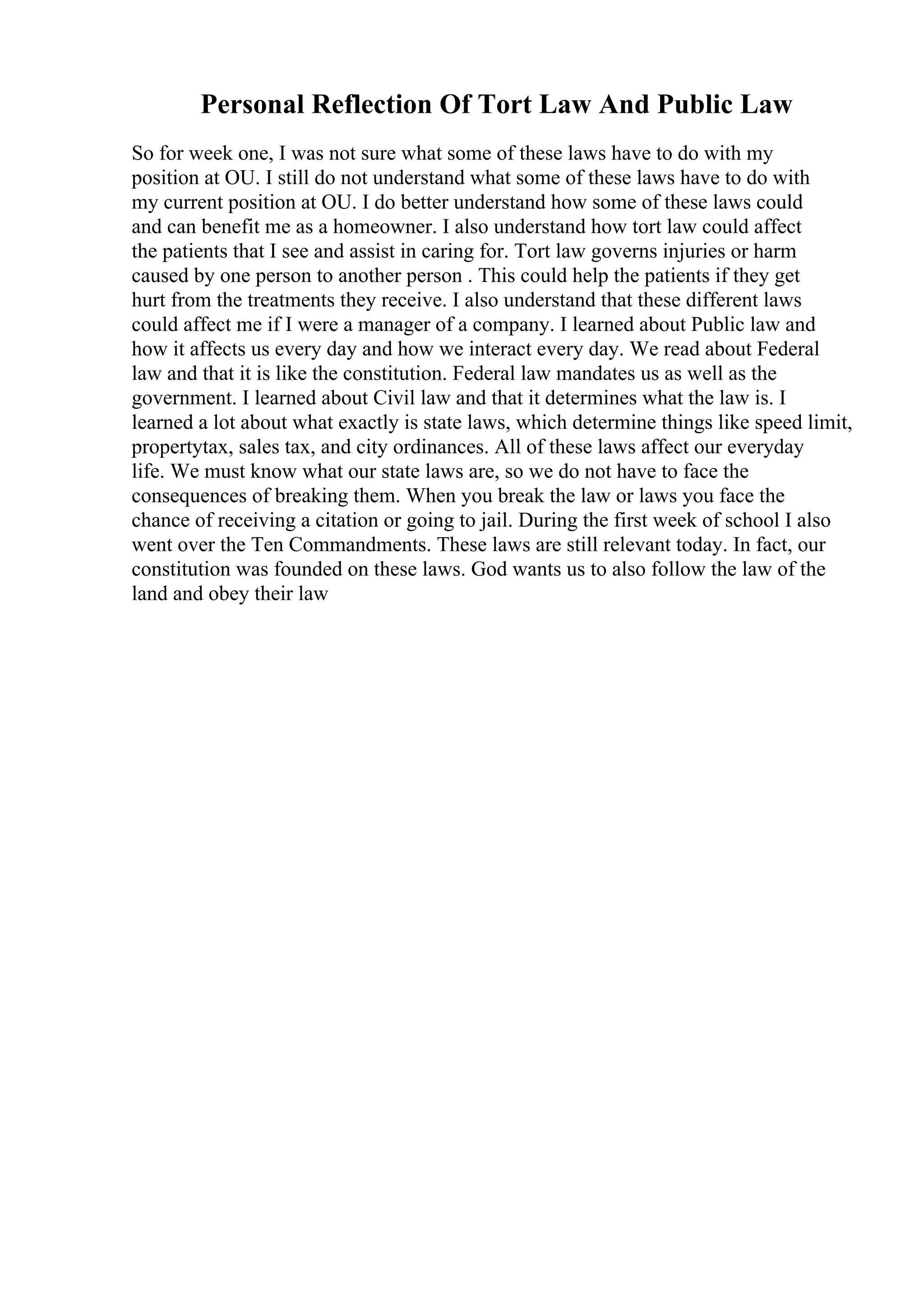 Personal Reflection Of Tort Law And Public Law
So for week one, I was not sure what some of these laws have to do with my
position at OU. I still do not understand what some of these laws have to do with
my current position at OU. I do better understand how some of these laws could
and can benefit me as a homeowner. I also understand how tort law could affect
the patients that I see and assist in caring for. Tort law governs injuries or harm
caused by one person to another person . This could help the patients if they get
hurt from the treatments they receive. I also understand that these different laws
could affect me if I were a manager of a company. I learned about Public law and
how it affects us every day and how we interact every day. We read about Federal
law and that it is like the constitution. Federal law mandates us as well as the
government. I learned about Civil law and that it determines what the law is. I
learned a lot about what exactly is state laws, which determine things like speed limit,
propertytax, sales tax, and city ordinances. All of these laws affect our everyday
life. We must know what our state laws are, so we do not have to face the
consequences of breaking them. When you break the law or laws you face the
chance of receiving a citation or going to jail. During the first week of school I also
went over the Ten Commandments. These laws are still relevant today. In fact, our
constitution was founded on these laws. God wants us to also follow the law of the
land and obey their law
 