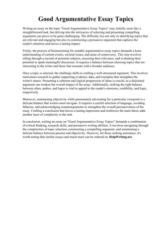 Good Argumentative Essay Topics
Writing an essay on the topic "Good Argumentative Essay Topics" may initially seem like a
straightforward task, but delving into the intricacies of selecting and presenting compelling
arguments can prove to be quite challenging. The difficulty lies not only in identifying topics that
are relevant and engaging but also in constructing a persuasive argument that captures the
reader's attention and leaves a lasting impact.
Firstly, the process of brainstorming for suitable argumentative essay topics demands a keen
understanding of current events, societal issues, and areas of controversy. This step involves
sifting through a myriad of potential subjects, assessing their relevance, and evaluating their
potential to spark meaningful discussion. It requires a balance between choosing topics that are
interesting to the writer and those that resonate with a broader audience.
Once a topic is selected, the challenge shifts to crafting a well-structured argument. This involves
meticulous research to gather supporting evidence, data, and examples that strengthen the
writer's stance. Presenting a coherent and logical progression of ideas is crucial, as a disjointed
argument can weaken the overall impact of the essay. Additionally, striking the right balance
between ethos, pathos, and logos is vital to appeal to the reader's emotions, credibility, and logic,
respectively.
Moreover, maintaining objectivity while passionately advocating for a particular viewpoint is a
delicate balance that writers must navigate. It requires a careful selection of language, avoiding
fallacies, and acknowledging counterarguments to strengthen the overall persuasiveness of the
essay. Crafting a conclusion that leaves a lasting impression and reinforces the main thesis adds
another layer of complexity to the task.
In conclusion, writing an essay on "Good Argumentative Essay Topics" demands a combination
of critical thinking, research skills, and persuasive writing abilities. It involves navigating through
the complexities of topic selection, constructing a compelling argument, and maintaining a
delicate balance between passion and objectivity. However, for those seeking assistance, it's
worth noting that similar essays and much more can be ordered on HelpWriting.net.
Good Argumentative Essay TopicsGood Argumentative Essay Topics
 