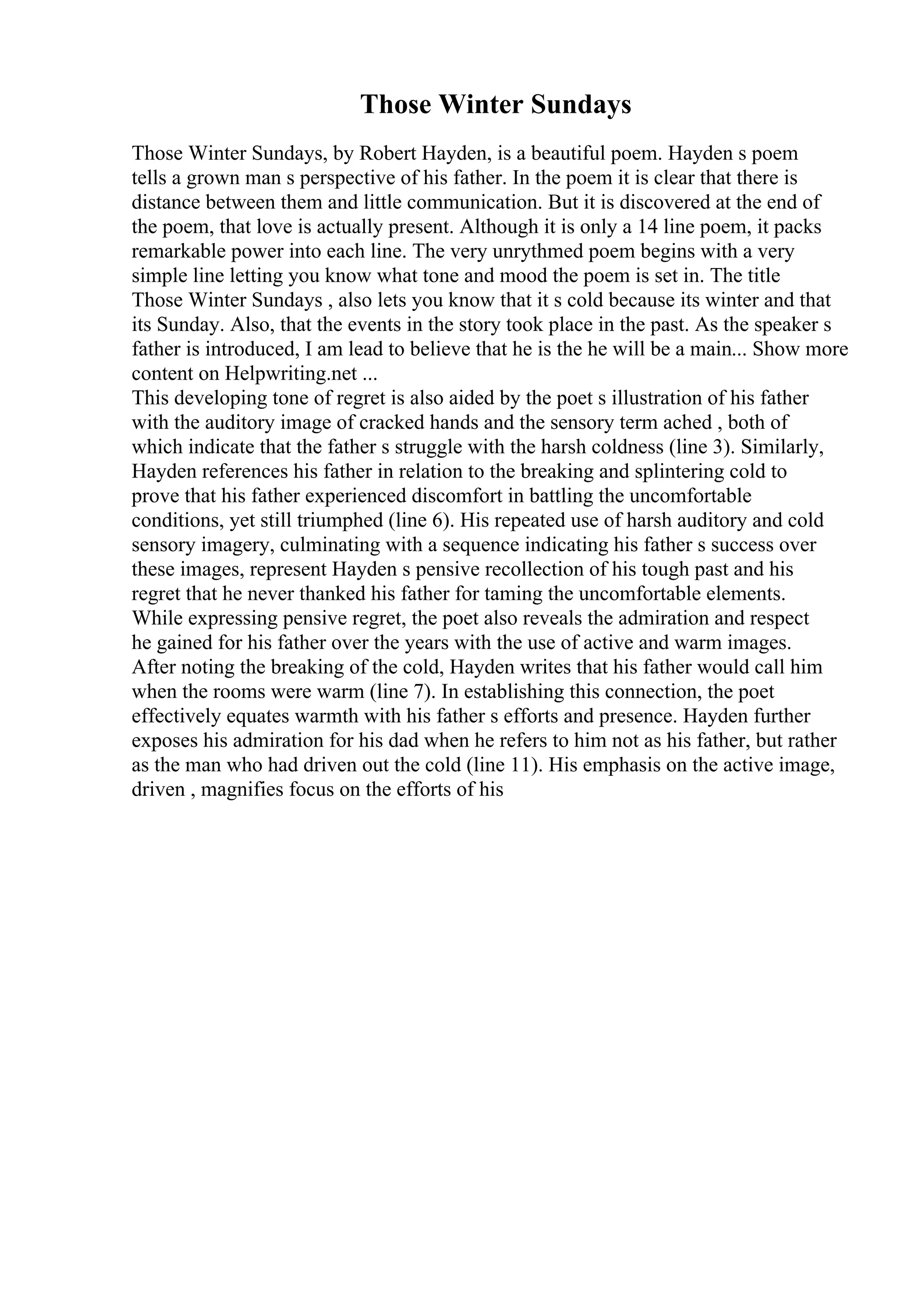 Those Winter Sundays
Those Winter Sundays, by Robert Hayden, is a beautiful poem. Hayden s poem
tells a grown man s perspective of his father. In the poem it is clear that there is
distance between them and little communication. But it is discovered at the end of
the poem, that love is actually present. Although it is only a 14 line poem, it packs
remarkable power into each line. The very unrythmed poem begins with a very
simple line letting you know what tone and mood the poem is set in. The title
Those Winter Sundays , also lets you know that it s cold because its winter and that
its Sunday. Also, that the events in the story took place in the past. As the speaker s
father is introduced, I am lead to believe that he is the he will be a main... Show more
content on Helpwriting.net ...
This developing tone of regret is also aided by the poet s illustration of his father
with the auditory image of cracked hands and the sensory term ached , both of
which indicate that the father s struggle with the harsh coldness (line 3). Similarly,
Hayden references his father in relation to the breaking and splintering cold to
prove that his father experienced discomfort in battling the uncomfortable
conditions, yet still triumphed (line 6). His repeated use of harsh auditory and cold
sensory imagery, culminating with a sequence indicating his father s success over
these images, represent Hayden s pensive recollection of his tough past and his
regret that he never thanked his father for taming the uncomfortable elements.
While expressing pensive regret, the poet also reveals the admiration and respect
he gained for his father over the years with the use of active and warm images.
After noting the breaking of the cold, Hayden writes that his father would call him
when the rooms were warm (line 7). In establishing this connection, the poet
effectively equates warmth with his father s efforts and presence. Hayden further
exposes his admiration for his dad when he refers to him not as his father, but rather
as the man who had driven out the cold (line 11). His emphasis on the active image,
driven , magnifies focus on the efforts of his
 
