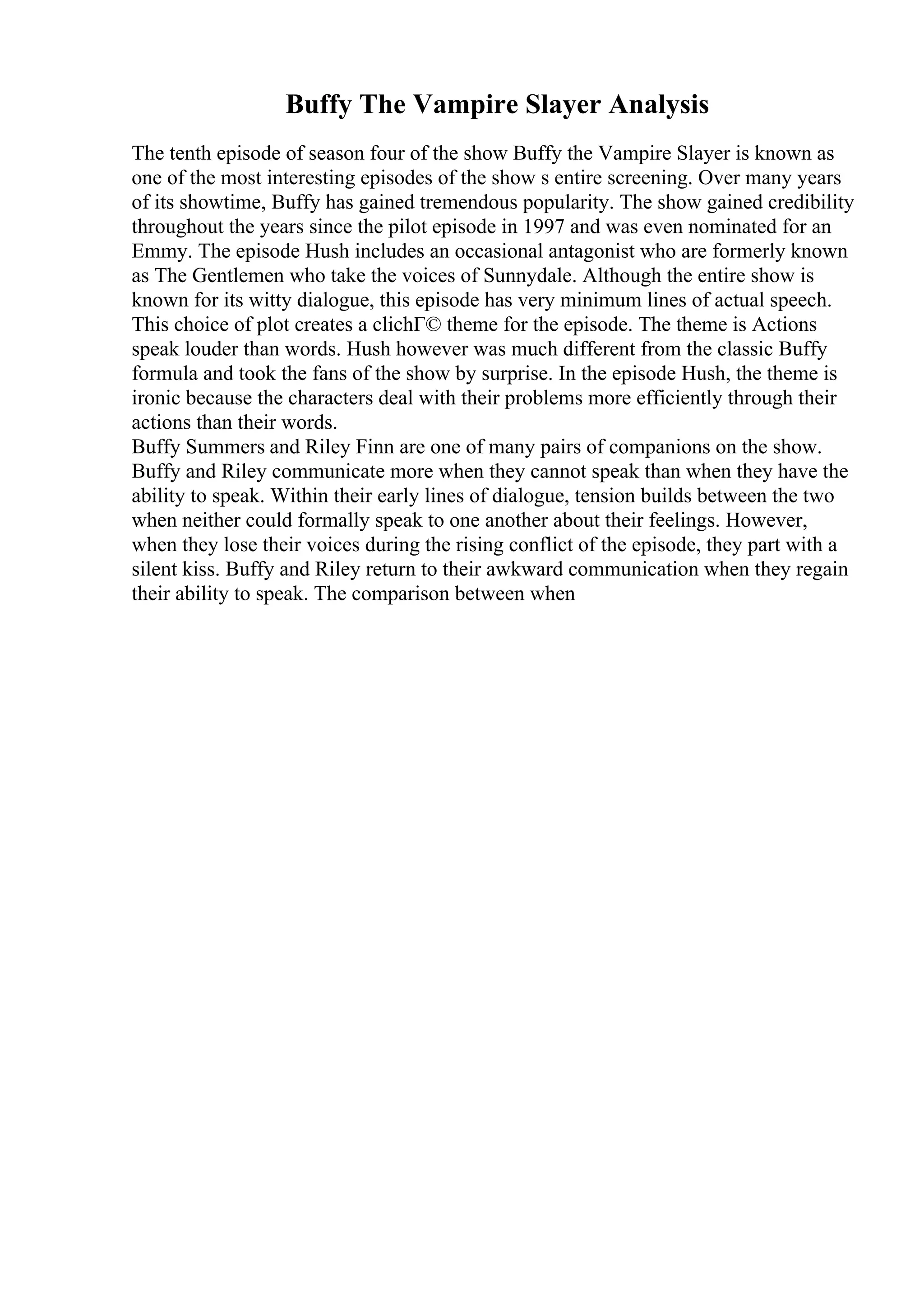 Buffy The Vampire Slayer Analysis
The tenth episode of season four of the show Buffy the Vampire Slayer is known as
one of the most interesting episodes of the show s entire screening. Over many years
of its showtime, Buffy has gained tremendous popularity. The show gained credibility
throughout the years since the pilot episode in 1997 and was even nominated for an
Emmy. The episode Hush includes an occasional antagonist who are formerly known
as The Gentlemen who take the voices of Sunnydale. Although the entire show is
known for its witty dialogue, this episode has very minimum lines of actual speech.
This choice of plot creates a clichГ© theme for the episode. The theme is Actions
speak louder than words. Hush however was much different from the classic Buffy
formula and took the fans of the show by surprise. In the episode Hush, the theme is
ironic because the characters deal with their problems more efficiently through their
actions than their words.
Buffy Summers and Riley Finn are one of many pairs of companions on the show.
Buffy and Riley communicate more when they cannot speak than when they have the
ability to speak. Within their early lines of dialogue, tension builds between the two
when neither could formally speak to one another about their feelings. However,
when they lose their voices during the rising conflict of the episode, they part with a
silent kiss. Buffy and Riley return to their awkward communication when they regain
their ability to speak. The comparison between when
 