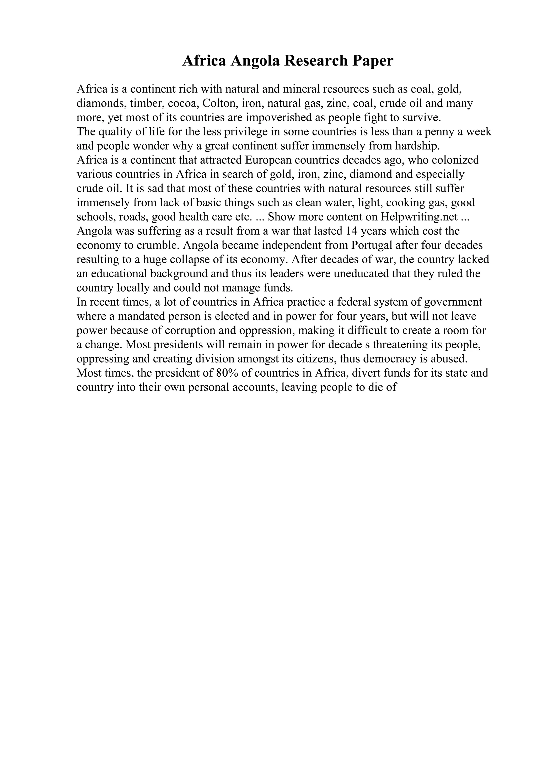 Africa Angola Research Paper
Africa is a continent rich with natural and mineral resources such as coal, gold,
diamonds, timber, cocoa, Colton, iron, natural gas, zinc, coal, crude oil and many
more, yet most of its countries are impoverished as people fight to survive.
The quality of life for the less privilege in some countries is less than a penny a week
and people wonder why a great continent suffer immensely from hardship.
Africa is a continent that attracted European countries decades ago, who colonized
various countries in Africa in search of gold, iron, zinc, diamond and especially
crude oil. It is sad that most of these countries with natural resources still suffer
immensely from lack of basic things such as clean water, light, cooking gas, good
schools, roads, good health care etc. ... Show more content on Helpwriting.net ...
Angola was suffering as a result from a war that lasted 14 years which cost the
economy to crumble. Angola became independent from Portugal after four decades
resulting to a huge collapse of its economy. After decades of war, the country lacked
an educational background and thus its leaders were uneducated that they ruled the
country locally and could not manage funds.
In recent times, a lot of countries in Africa practice a federal system of government
where a mandated person is elected and in power for four years, but will not leave
power because of corruption and oppression, making it difficult to create a room for
a change. Most presidents will remain in power for decade s threatening its people,
oppressing and creating division amongst its citizens, thus democracy is abused.
Most times, the president of 80% of countries in Africa, divert funds for its state and
country into their own personal accounts, leaving people to die of
 