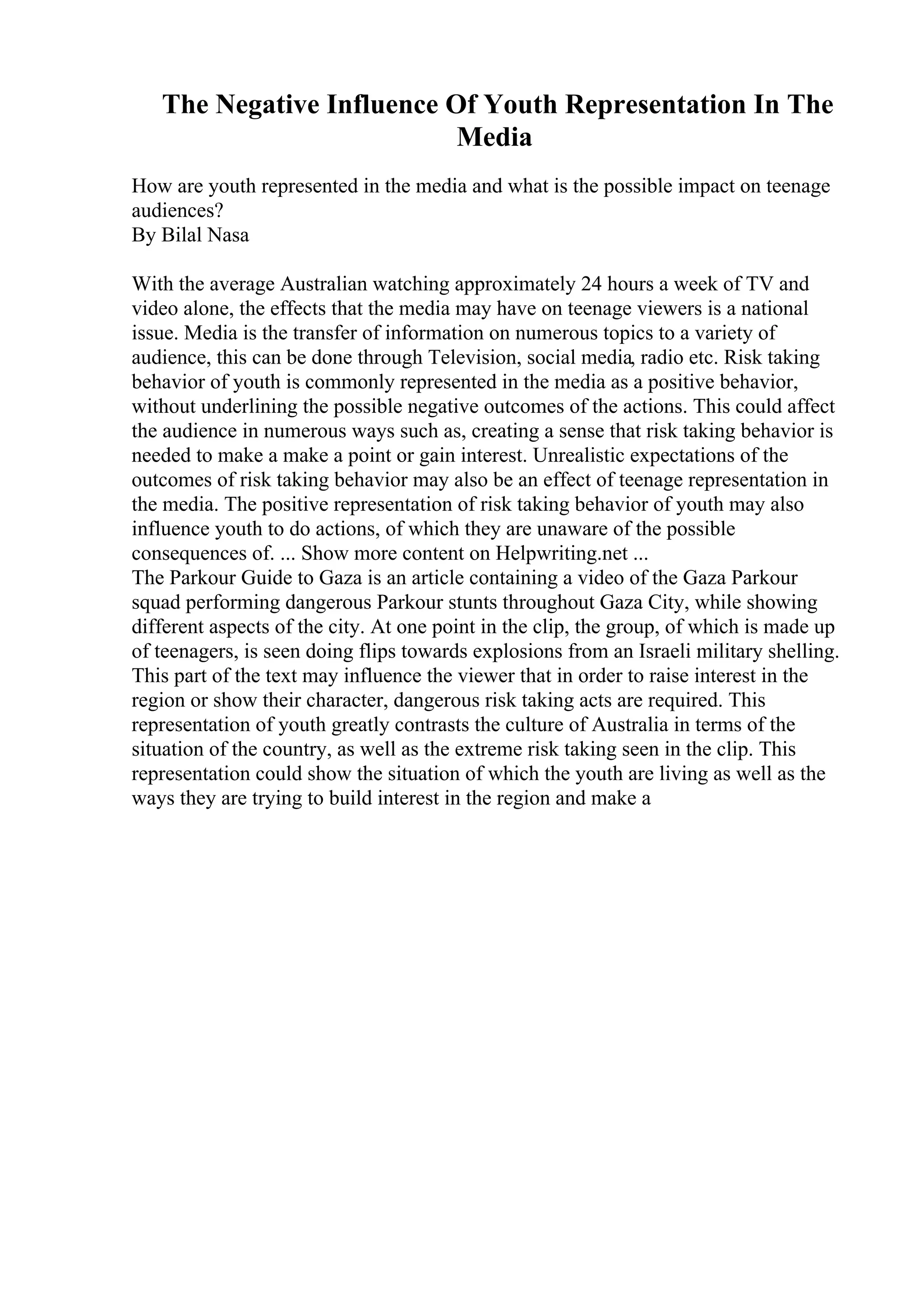 The Negative Influence Of Youth Representation In The
Media
How are youth represented in the media and what is the possible impact on teenage
audiences?
By Bilal Nasa
With the average Australian watching approximately 24 hours a week of TV and
video alone, the effects that the media may have on teenage viewers is a national
issue. Media is the transfer of information on numerous topics to a variety of
audience, this can be done through Television, social media, radio etc. Risk taking
behavior of youth is commonly represented in the media as a positive behavior,
without underlining the possible negative outcomes of the actions. This could affect
the audience in numerous ways such as, creating a sense that risk taking behavior is
needed to make a make a point or gain interest. Unrealistic expectations of the
outcomes of risk taking behavior may also be an effect of teenage representation in
the media. The positive representation of risk taking behavior of youth may also
influence youth to do actions, of which they are unaware of the possible
consequences of. ... Show more content on Helpwriting.net ...
The Parkour Guide to Gaza is an article containing a video of the Gaza Parkour
squad performing dangerous Parkour stunts throughout Gaza City, while showing
different aspects of the city. At one point in the clip, the group, of which is made up
of teenagers, is seen doing flips towards explosions from an Israeli military shelling.
This part of the text may influence the viewer that in order to raise interest in the
region or show their character, dangerous risk taking acts are required. This
representation of youth greatly contrasts the culture of Australia in terms of the
situation of the country, as well as the extreme risk taking seen in the clip. This
representation could show the situation of which the youth are living as well as the
ways they are trying to build interest in the region and make a
 