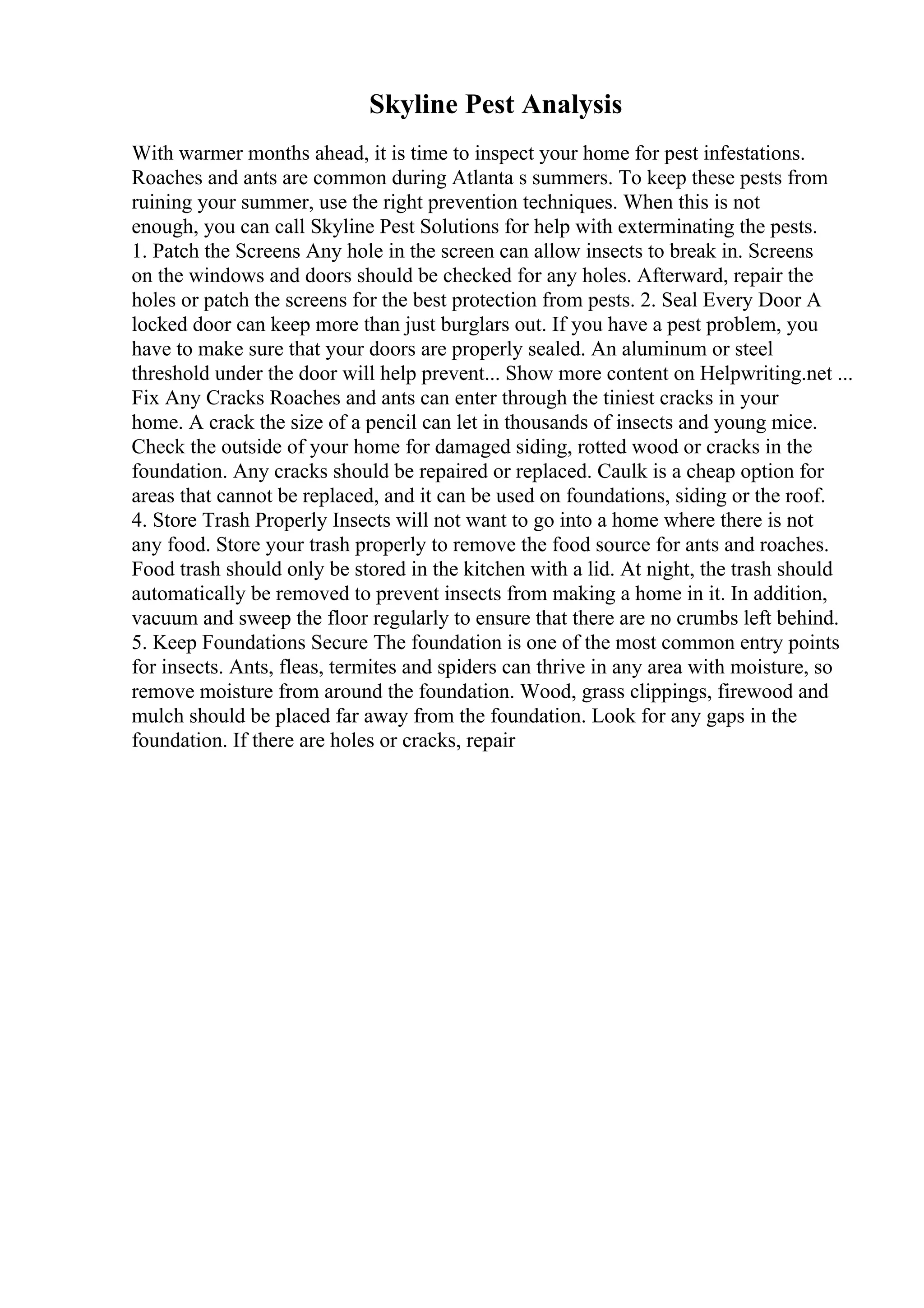 Skyline Pest Analysis
With warmer months ahead, it is time to inspect your home for pest infestations.
Roaches and ants are common during Atlanta s summers. To keep these pests from
ruining your summer, use the right prevention techniques. When this is not
enough, you can call Skyline Pest Solutions for help with exterminating the pests.
1. Patch the Screens Any hole in the screen can allow insects to break in. Screens
on the windows and doors should be checked for any holes. Afterward, repair the
holes or patch the screens for the best protection from pests. 2. Seal Every Door A
locked door can keep more than just burglars out. If you have a pest problem, you
have to make sure that your doors are properly sealed. An aluminum or steel
threshold under the door will help prevent... Show more content on Helpwriting.net ...
Fix Any Cracks Roaches and ants can enter through the tiniest cracks in your
home. A crack the size of a pencil can let in thousands of insects and young mice.
Check the outside of your home for damaged siding, rotted wood or cracks in the
foundation. Any cracks should be repaired or replaced. Caulk is a cheap option for
areas that cannot be replaced, and it can be used on foundations, siding or the roof.
4. Store Trash Properly Insects will not want to go into a home where there is not
any food. Store your trash properly to remove the food source for ants and roaches.
Food trash should only be stored in the kitchen with a lid. At night, the trash should
automatically be removed to prevent insects from making a home in it. In addition,
vacuum and sweep the floor regularly to ensure that there are no crumbs left behind.
5. Keep Foundations Secure The foundation is one of the most common entry points
for insects. Ants, fleas, termites and spiders can thrive in any area with moisture, so
remove moisture from around the foundation. Wood, grass clippings, firewood and
mulch should be placed far away from the foundation. Look for any gaps in the
foundation. If there are holes or cracks, repair
 