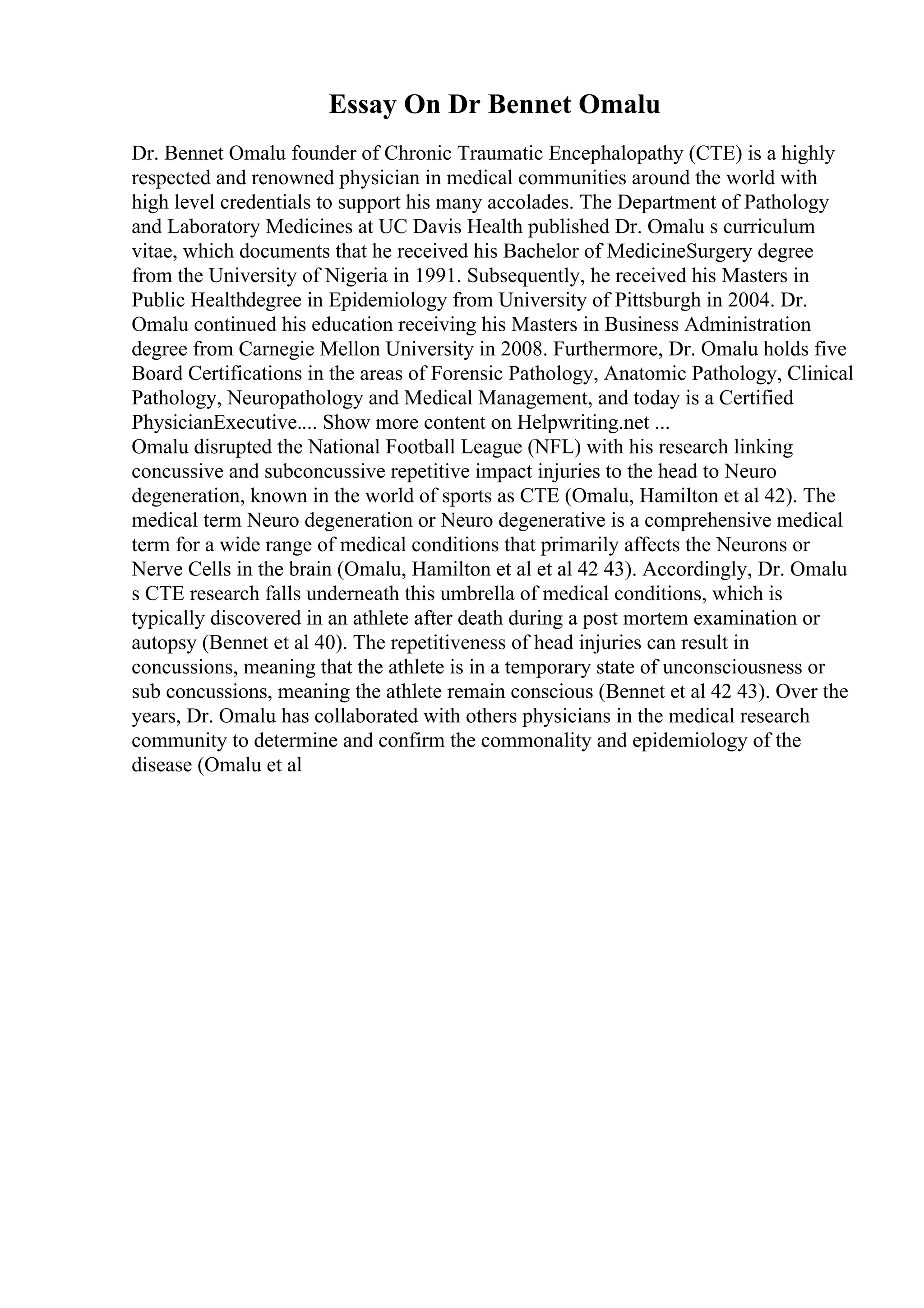 Essay On Dr Bennet Omalu
Dr. Bennet Omalu founder of Chronic Traumatic Encephalopathy (CTE) is a highly
respected and renowned physician in medical communities around the world with
high level credentials to support his many accolades. The Department of Pathology
and Laboratory Medicines at UC Davis Health published Dr. Omalu s curriculum
vitae, which documents that he received his Bachelor of MedicineSurgery degree
from the University of Nigeria in 1991. Subsequently, he received his Masters in
Public Healthdegree in Epidemiology from University of Pittsburgh in 2004. Dr.
Omalu continued his education receiving his Masters in Business Administration
degree from Carnegie Mellon University in 2008. Furthermore, Dr. Omalu holds five
Board Certifications in the areas of Forensic Pathology, Anatomic Pathology, Clinical
Pathology, Neuropathology and Medical Management, and today is a Certified
PhysicianExecutive.... Show more content on Helpwriting.net ...
Omalu disrupted the National Football League (NFL) with his research linking
concussive and subconcussive repetitive impact injuries to the head to Neuro
degeneration, known in the world of sports as CTE (Omalu, Hamilton et al 42). The
medical term Neuro degeneration or Neuro degenerative is a comprehensive medical
term for a wide range of medical conditions that primarily affects the Neurons or
Nerve Cells in the brain (Omalu, Hamilton et al et al 42 43). Accordingly, Dr. Omalu
s CTE research falls underneath this umbrella of medical conditions, which is
typically discovered in an athlete after death during a post mortem examination or
autopsy (Bennet et al 40). The repetitiveness of head injuries can result in
concussions, meaning that the athlete is in a temporary state of unconsciousness or
sub concussions, meaning the athlete remain conscious (Bennet et al 42 43). Over the
years, Dr. Omalu has collaborated with others physicians in the medical research
community to determine and confirm the commonality and epidemiology of the
disease (Omalu et al
 