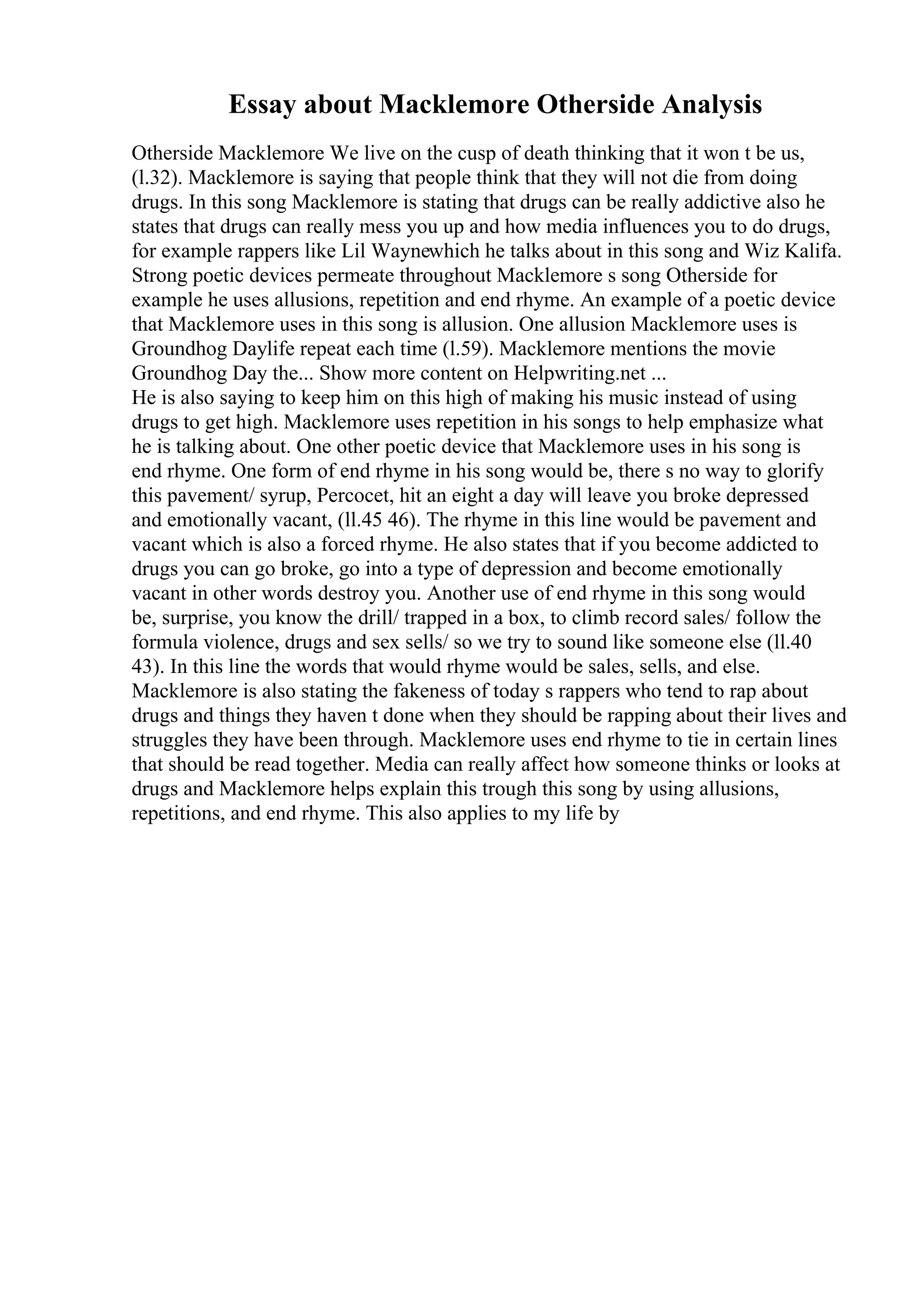 Essay about Macklemore Otherside Analysis
Otherside Macklemore We live on the cusp of death thinking that it won t be us,
(l.32). Macklemore is saying that people think that they will not die from doing
drugs. In this song Macklemore is stating that drugs can be really addictive also he
states that drugs can really mess you up and how media influences you to do drugs,
for example rappers like Lil Waynewhich he talks about in this song and Wiz Kalifa.
Strong poetic devices permeate throughout Macklemore s song Otherside for
example he uses allusions, repetition and end rhyme. An example of a poetic device
that Macklemore uses in this song is allusion. One allusion Macklemore uses is
Groundhog Daylife repeat each time (l.59). Macklemore mentions the movie
Groundhog Day the... Show more content on Helpwriting.net ...
He is also saying to keep him on this high of making his music instead of using
drugs to get high. Macklemore uses repetition in his songs to help emphasize what
he is talking about. One other poetic device that Macklemore uses in his song is
end rhyme. One form of end rhyme in his song would be, there s no way to glorify
this pavement/ syrup, Percocet, hit an eight a day will leave you broke depressed
and emotionally vacant, (ll.45 46). The rhyme in this line would be pavement and
vacant which is also a forced rhyme. He also states that if you become addicted to
drugs you can go broke, go into a type of depression and become emotionally
vacant in other words destroy you. Another use of end rhyme in this song would
be, surprise, you know the drill/ trapped in a box, to climb record sales/ follow the
formula violence, drugs and sex sells/ so we try to sound like someone else (ll.40
43). In this line the words that would rhyme would be sales, sells, and else.
Macklemore is also stating the fakeness of today s rappers who tend to rap about
drugs and things they haven t done when they should be rapping about their lives and
struggles they have been through. Macklemore uses end rhyme to tie in certain lines
that should be read together. Media can really affect how someone thinks or looks at
drugs and Macklemore helps explain this trough this song by using allusions,
repetitions, and end rhyme. This also applies to my life by
 