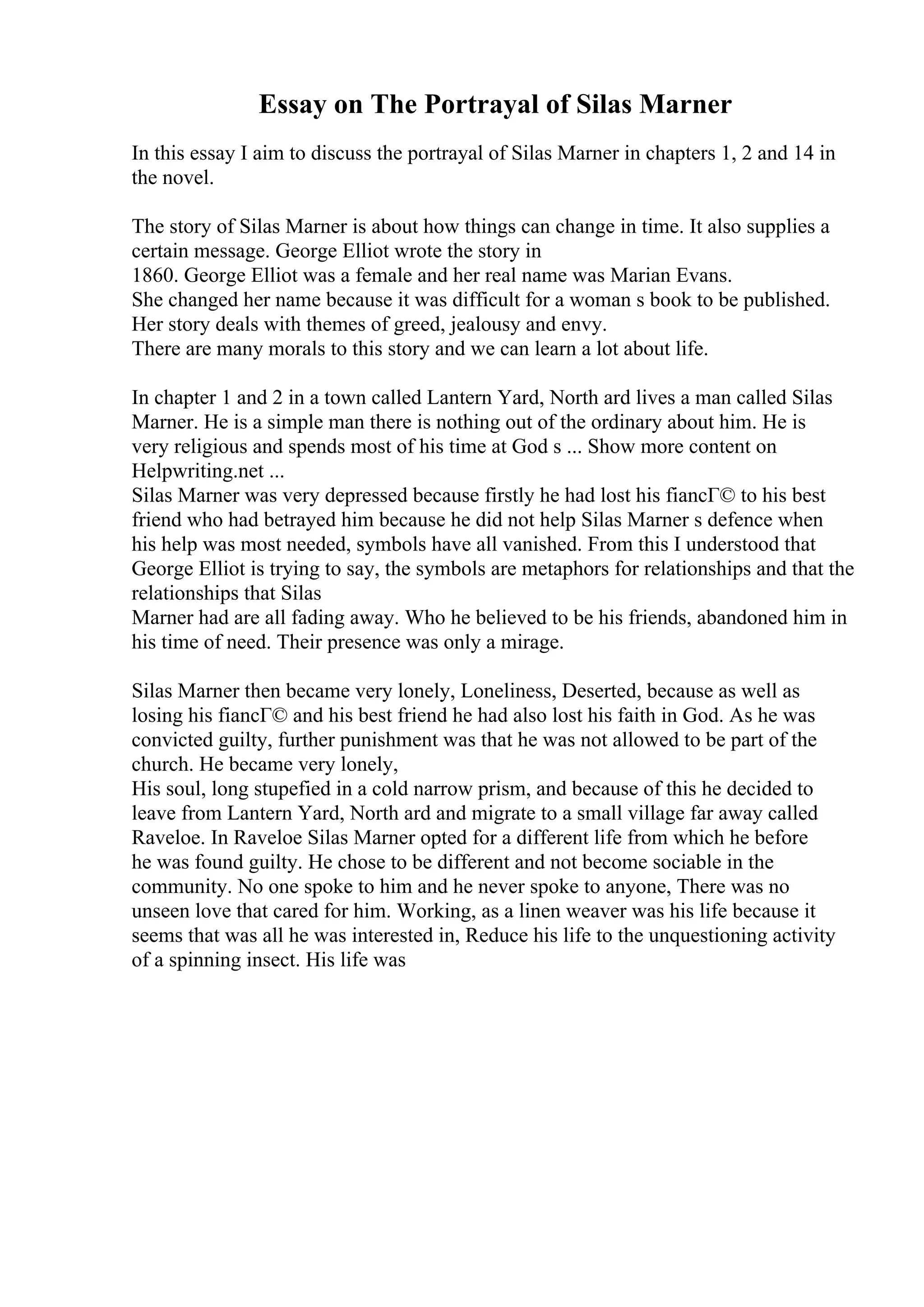 Essay on The Portrayal of Silas Marner
In this essay I aim to discuss the portrayal of Silas Marner in chapters 1, 2 and 14 in
the novel.
The story of Silas Marner is about how things can change in time. It also supplies a
certain message. George Elliot wrote the story in
1860. George Elliot was a female and her real name was Marian Evans.
She changed her name because it was difficult for a woman s book to be published.
Her story deals with themes of greed, jealousy and envy.
There are many morals to this story and we can learn a lot about life.
In chapter 1 and 2 in a town called Lantern Yard, North ard lives a man called Silas
Marner. He is a simple man there is nothing out of the ordinary about him. He is
very religious and spends most of his time at God s ... Show more content on
Helpwriting.net ...
Silas Marner was very depressed because firstly he had lost his fiancГ© to his best
friend who had betrayed him because he did not help Silas Marner s defence when
his help was most needed, symbols have all vanished. From this I understood that
George Elliot is trying to say, the symbols are metaphors for relationships and that the
relationships that Silas
Marner had are all fading away. Who he believed to be his friends, abandoned him in
his time of need. Their presence was only a mirage.
Silas Marner then became very lonely, Loneliness, Deserted, because as well as
losing his fiancГ© and his best friend he had also lost his faith in God. As he was
convicted guilty, further punishment was that he was not allowed to be part of the
church. He became very lonely,
His soul, long stupefied in a cold narrow prism, and because of this he decided to
leave from Lantern Yard, North ard and migrate to a small village far away called
Raveloe. In Raveloe Silas Marner opted for a different life from which he before
he was found guilty. He chose to be different and not become sociable in the
community. No one spoke to him and he never spoke to anyone, There was no
unseen love that cared for him. Working, as a linen weaver was his life because it
seems that was all he was interested in, Reduce his life to the unquestioning activity
of a spinning insect. His life was
 