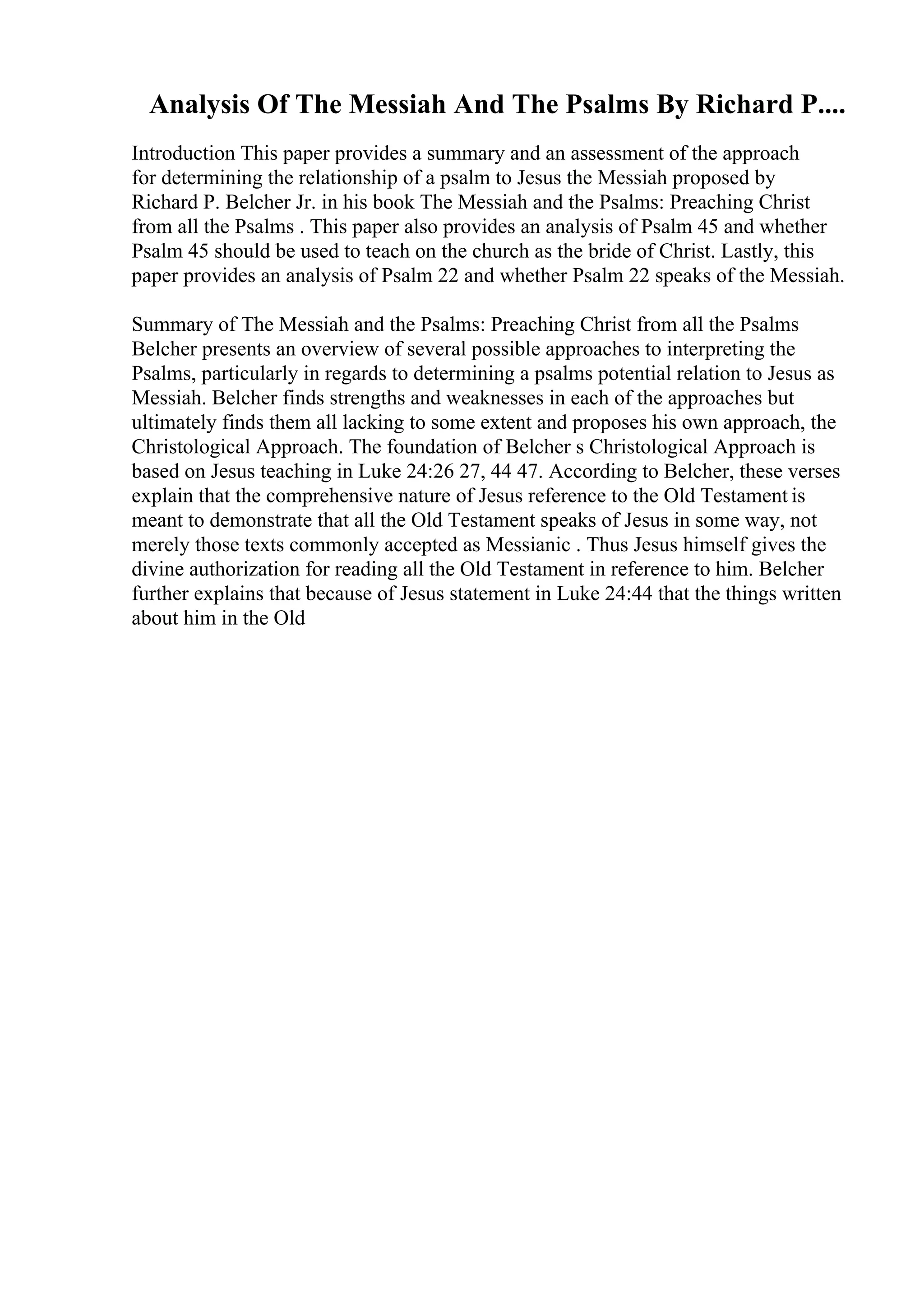 Analysis Of The Messiah And The Psalms By Richard P....
Introduction This paper provides a summary and an assessment of the approach
for determining the relationship of a psalm to Jesus the Messiah proposed by
Richard P. Belcher Jr. in his book The Messiah and the Psalms: Preaching Christ
from all the Psalms . This paper also provides an analysis of Psalm 45 and whether
Psalm 45 should be used to teach on the church as the bride of Christ. Lastly, this
paper provides an analysis of Psalm 22 and whether Psalm 22 speaks of the Messiah.
Summary of The Messiah and the Psalms: Preaching Christ from all the Psalms
Belcher presents an overview of several possible approaches to interpreting the
Psalms, particularly in regards to determining a psalms potential relation to Jesus as
Messiah. Belcher finds strengths and weaknesses in each of the approaches but
ultimately finds them all lacking to some extent and proposes his own approach, the
Christological Approach. The foundation of Belcher s Christological Approach is
based on Jesus teaching in Luke 24:26 27, 44 47. According to Belcher, these verses
explain that the comprehensive nature of Jesus reference to the Old Testament is
meant to demonstrate that all the Old Testament speaks of Jesus in some way, not
merely those texts commonly accepted as Messianic . Thus Jesus himself gives the
divine authorization for reading all the Old Testament in reference to him. Belcher
further explains that because of Jesus statement in Luke 24:44 that the things written
about him in the Old
 