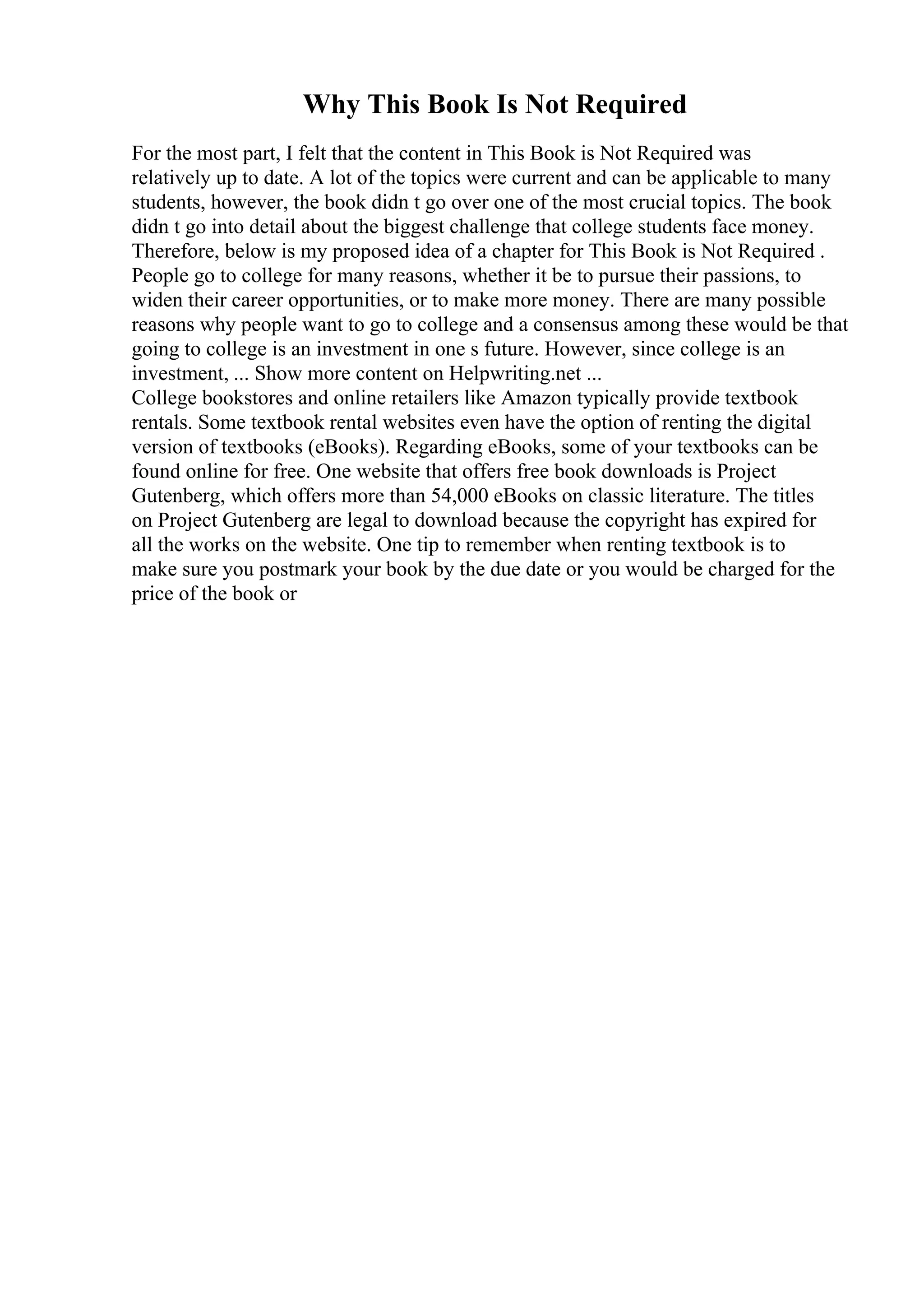 Why This Book Is Not Required
For the most part, I felt that the content in This Book is Not Required was
relatively up to date. A lot of the topics were current and can be applicable to many
students, however, the book didn t go over one of the most crucial topics. The book
didn t go into detail about the biggest challenge that college students face money.
Therefore, below is my proposed idea of a chapter for This Book is Not Required .
People go to college for many reasons, whether it be to pursue their passions, to
widen their career opportunities, or to make more money. There are many possible
reasons why people want to go to college and a consensus among these would be that
going to college is an investment in one s future. However, since college is an
investment, ... Show more content on Helpwriting.net ...
College bookstores and online retailers like Amazon typically provide textbook
rentals. Some textbook rental websites even have the option of renting the digital
version of textbooks (eBooks). Regarding eBooks, some of your textbooks can be
found online for free. One website that offers free book downloads is Project
Gutenberg, which offers more than 54,000 eBooks on classic literature. The titles
on Project Gutenberg are legal to download because the copyright has expired for
all the works on the website. One tip to remember when renting textbook is to
make sure you postmark your book by the due date or you would be charged for the
price of the book or
 