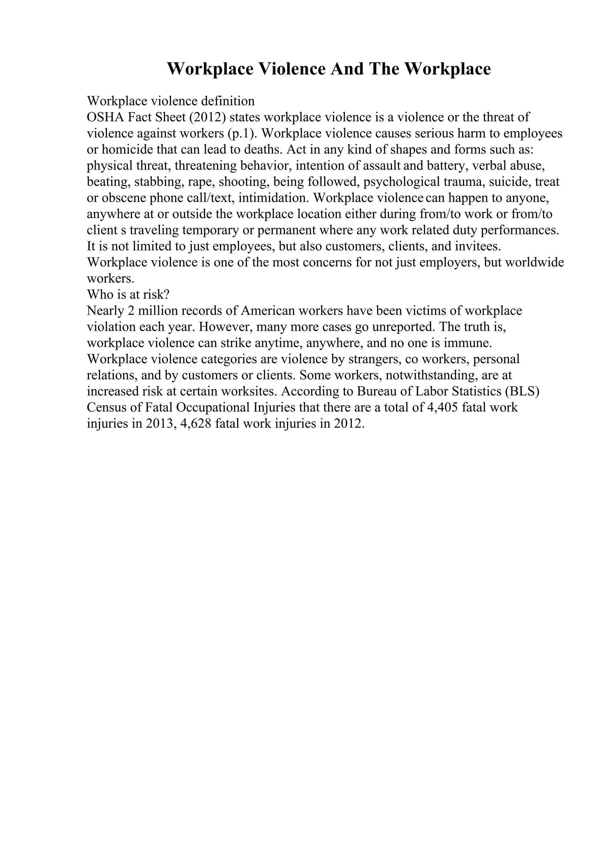 Workplace Violence And The Workplace
Workplace violence definition
OSHA Fact Sheet (2012) states workplace violence is a violence or the threat of
violence against workers (p.1). Workplace violence causes serious harm to employees
or homicide that can lead to deaths. Act in any kind of shapes and forms such as:
physical threat, threatening behavior, intention of assault and battery, verbal abuse,
beating, stabbing, rape, shooting, being followed, psychological trauma, suicide, treat
or obscene phone call/text, intimidation. Workplace violencecan happen to anyone,
anywhere at or outside the workplace location either during from/to work or from/to
client s traveling temporary or permanent where any work related duty performances.
It is not limited to just employees, but also customers, clients, and invitees.
Workplace violence is one of the most concerns for not just employers, but worldwide
workers.
Who is at risk?
Nearly 2 million records of American workers have been victims of workplace
violation each year. However, many more cases go unreported. The truth is,
workplace violence can strike anytime, anywhere, and no one is immune.
Workplace violence categories are violence by strangers, co workers, personal
relations, and by customers or clients. Some workers, notwithstanding, are at
increased risk at certain worksites. According to Bureau of Labor Statistics (BLS)
Census of Fatal Occupational Injuries that there are a total of 4,405 fatal work
injuries in 2013, 4,628 fatal work injuries in 2012.
 