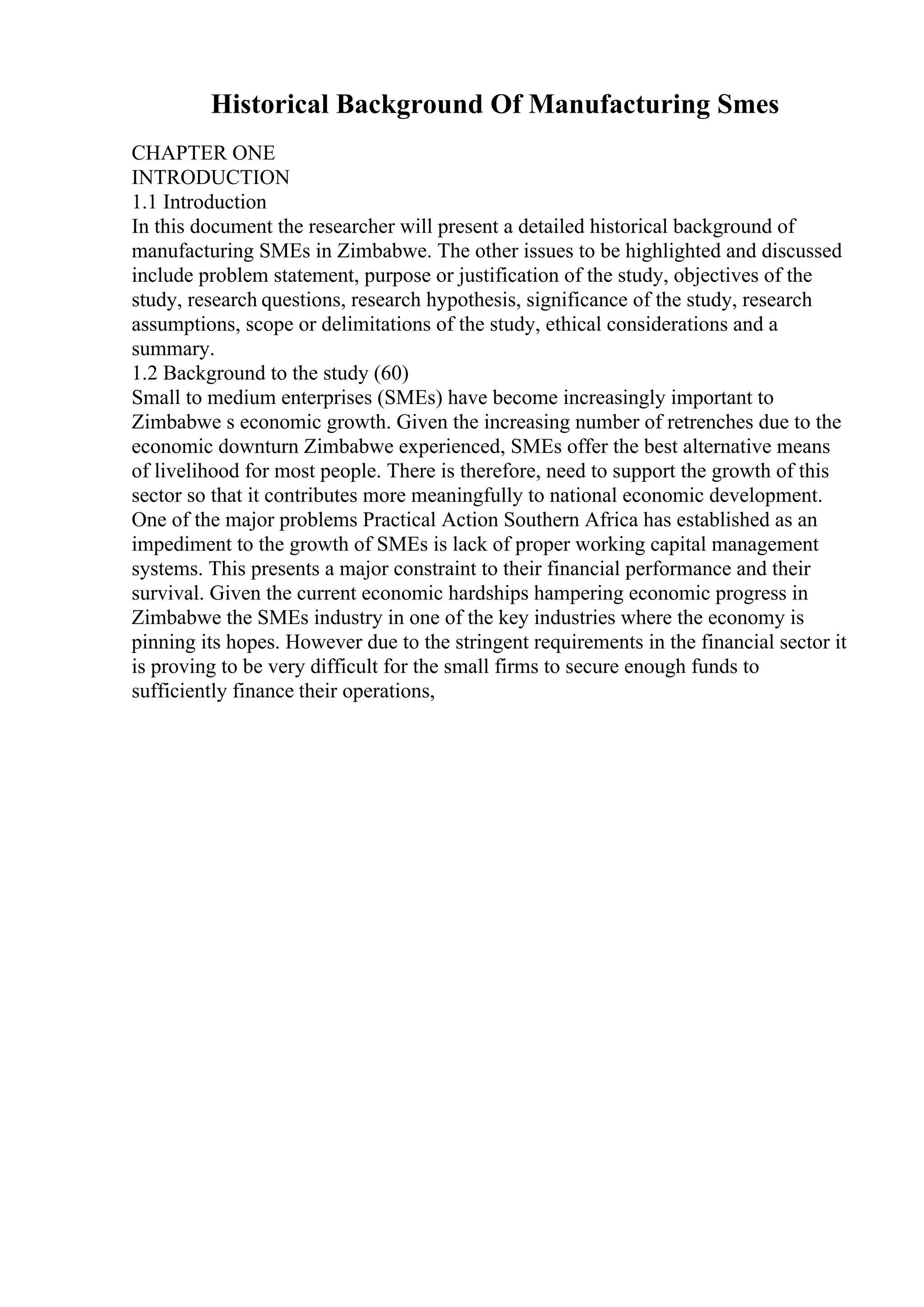 Historical Background Of Manufacturing Smes
CHAPTER ONE
INTRODUCTION
1.1 Introduction
In this document the researcher will present a detailed historical background of
manufacturing SMEs in Zimbabwe. The other issues to be highlighted and discussed
include problem statement, purpose or justification of the study, objectives of the
study, research questions, research hypothesis, significance of the study, research
assumptions, scope or delimitations of the study, ethical considerations and a
summary.
1.2 Background to the study (60)
Small to medium enterprises (SMEs) have become increasingly important to
Zimbabwe s economic growth. Given the increasing number of retrenches due to the
economic downturn Zimbabwe experienced, SMEs offer the best alternative means
of livelihood for most people. There is therefore, need to support the growth of this
sector so that it contributes more meaningfully to national economic development.
One of the major problems Practical Action Southern Africa has established as an
impediment to the growth of SMEs is lack of proper working capital management
systems. This presents a major constraint to their financial performance and their
survival. Given the current economic hardships hampering economic progress in
Zimbabwe the SMEs industry in one of the key industries where the economy is
pinning its hopes. However due to the stringent requirements in the financial sector it
is proving to be very difficult for the small firms to secure enough funds to
sufficiently finance their operations,
 