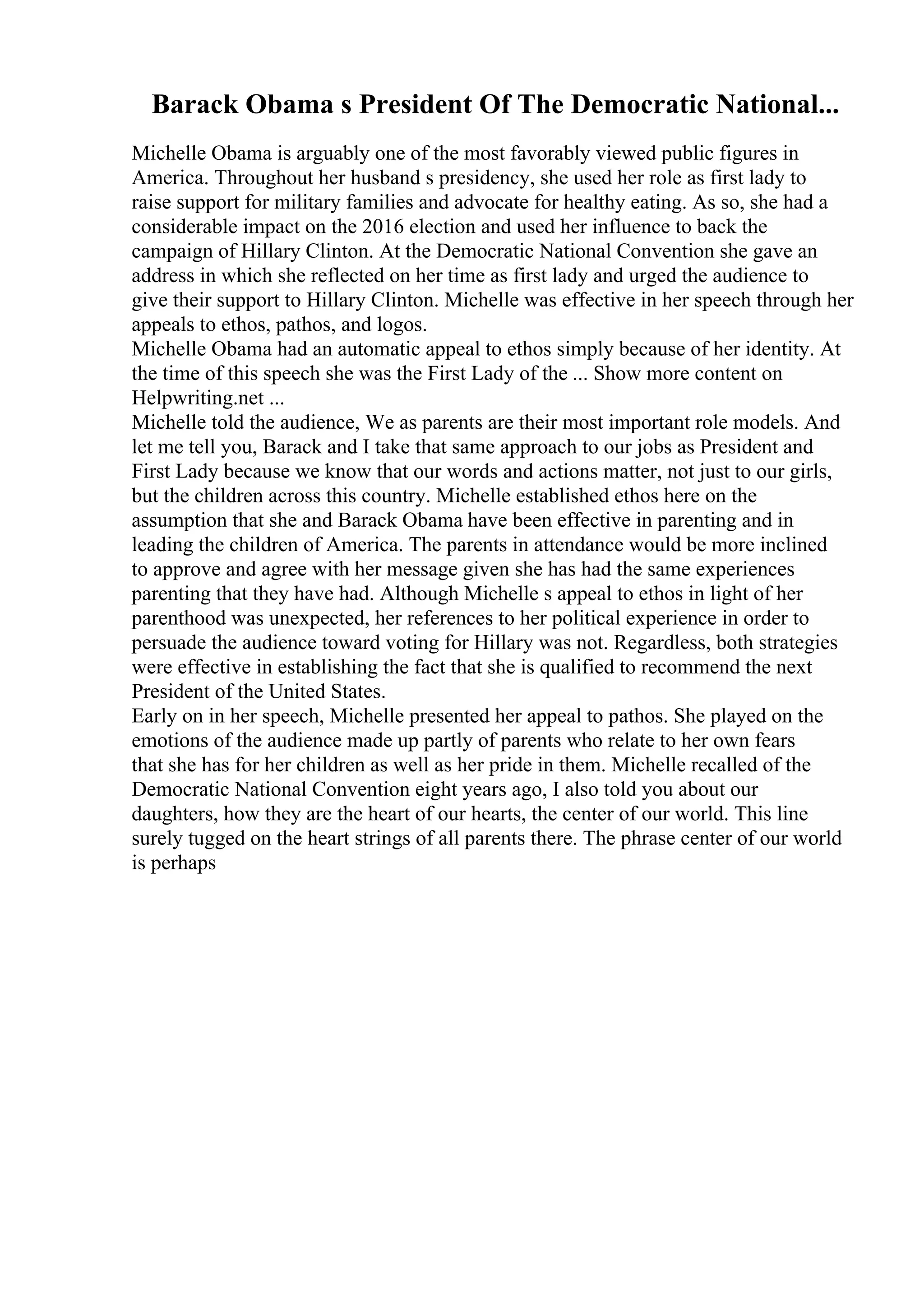 Barack Obama s President Of The Democratic National...
Michelle Obama is arguably one of the most favorably viewed public figures in
America. Throughout her husband s presidency, she used her role as first lady to
raise support for military families and advocate for healthy eating. As so, she had a
considerable impact on the 2016 election and used her influence to back the
campaign of Hillary Clinton. At the Democratic National Convention she gave an
address in which she reflected on her time as first lady and urged the audience to
give their support to Hillary Clinton. Michelle was effective in her speech through her
appeals to ethos, pathos, and logos.
Michelle Obama had an automatic appeal to ethos simply because of her identity. At
the time of this speech she was the First Lady of the ... Show more content on
Helpwriting.net ...
Michelle told the audience, We as parents are their most important role models. And
let me tell you, Barack and I take that same approach to our jobs as President and
First Lady because we know that our words and actions matter, not just to our girls,
but the children across this country. Michelle established ethos here on the
assumption that she and Barack Obama have been effective in parenting and in
leading the children of America. The parents in attendance would be more inclined
to approve and agree with her message given she has had the same experiences
parenting that they have had. Although Michelle s appeal to ethos in light of her
parenthood was unexpected, her references to her political experience in order to
persuade the audience toward voting for Hillary was not. Regardless, both strategies
were effective in establishing the fact that she is qualified to recommend the next
President of the United States.
Early on in her speech, Michelle presented her appeal to pathos. She played on the
emotions of the audience made up partly of parents who relate to her own fears
that she has for her children as well as her pride in them. Michelle recalled of the
Democratic National Convention eight years ago, I also told you about our
daughters, how they are the heart of our hearts, the center of our world. This line
surely tugged on the heart strings of all parents there. The phrase center of our world
is perhaps
 