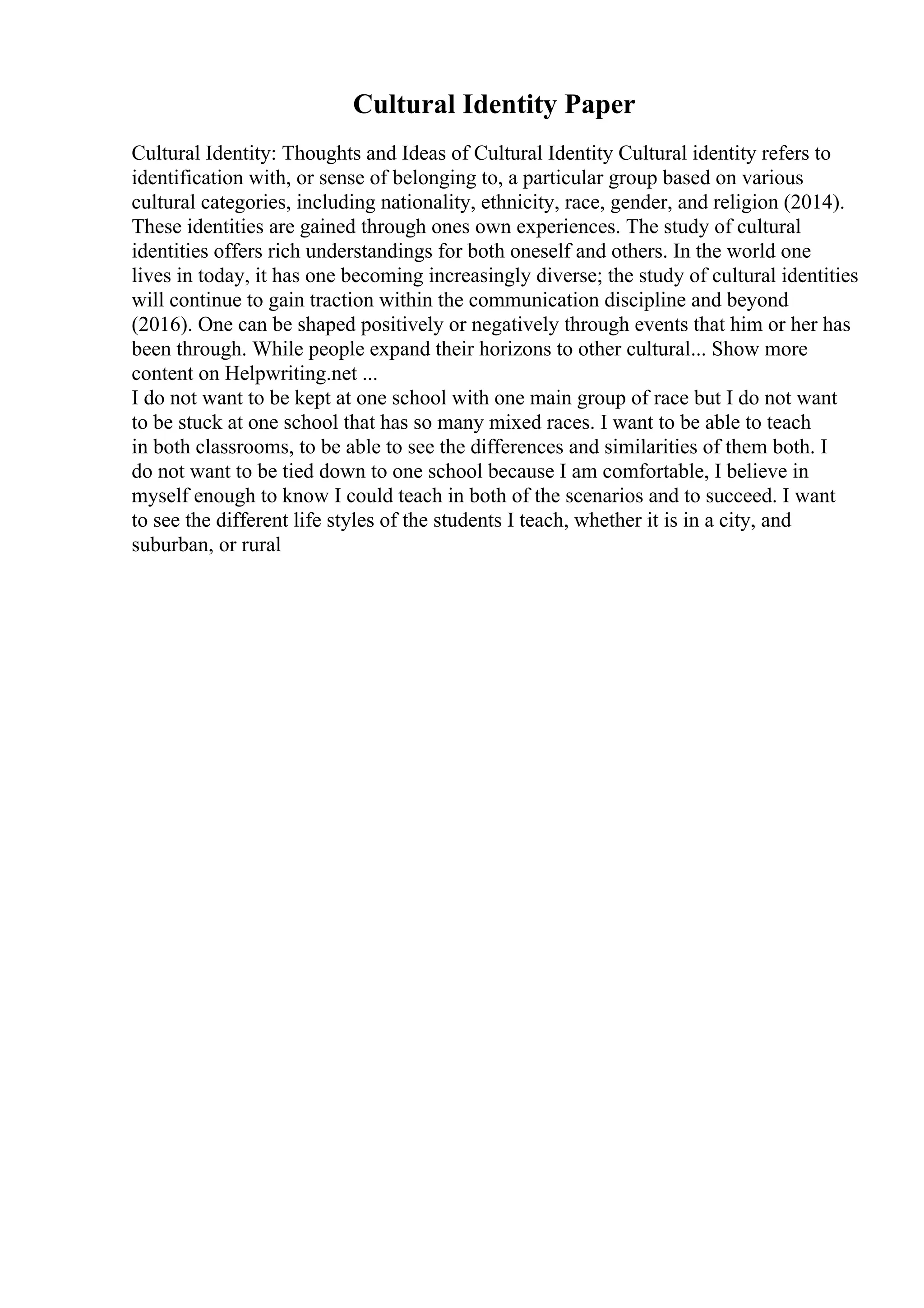 Cultural Identity Paper
Cultural Identity: Thoughts and Ideas of Cultural Identity Cultural identity refers to
identification with, or sense of belonging to, a particular group based on various
cultural categories, including nationality, ethnicity, race, gender, and religion (2014).
These identities are gained through ones own experiences. The study of cultural
identities offers rich understandings for both oneself and others. In the world one
lives in today, it has one becoming increasingly diverse; the study of cultural identities
will continue to gain traction within the communication discipline and beyond
(2016). One can be shaped positively or negatively through events that him or her has
been through. While people expand their horizons to other cultural... Show more
content on Helpwriting.net ...
I do not want to be kept at one school with one main group of race but I do not want
to be stuck at one school that has so many mixed races. I want to be able to teach
in both classrooms, to be able to see the differences and similarities of them both. I
do not want to be tied down to one school because I am comfortable, I believe in
myself enough to know I could teach in both of the scenarios and to succeed. I want
to see the different life styles of the students I teach, whether it is in a city, and
suburban, or rural
 