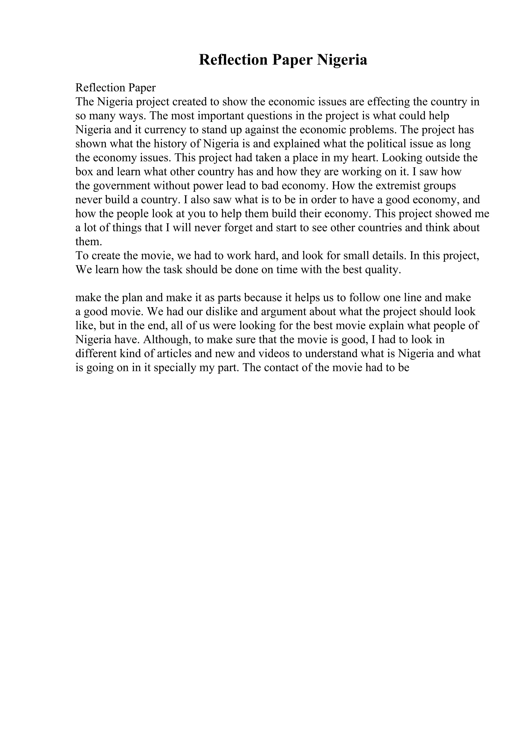 Reflection Paper Nigeria
Reflection Paper
The Nigeria project created to show the economic issues are effecting the country in
so many ways. The most important questions in the project is what could help
Nigeria and it currency to stand up against the economic problems. The project has
shown what the history of Nigeria is and explained what the political issue as long
the economy issues. This project had taken a place in my heart. Looking outside the
box and learn what other country has and how they are working on it. I saw how
the government without power lead to bad economy. How the extremist groups
never build a country. I also saw what is to be in order to have a good economy, and
how the people look at you to help them build their economy. This project showed me
a lot of things that I will never forget and start to see other countries and think about
them.
To create the movie, we had to work hard, and look for small details. In this project,
We learn how the task should be done on time with the best quality.
make the plan and make it as parts because it helps us to follow one line and make
a good movie. We had our dislike and argument about what the project should look
like, but in the end, all of us were looking for the best movie explain what people of
Nigeria have. Although, to make sure that the movie is good, I had to look in
different kind of articles and new and videos to understand what is Nigeria and what
is going on in it specially my part. The contact of the movie had to be
 