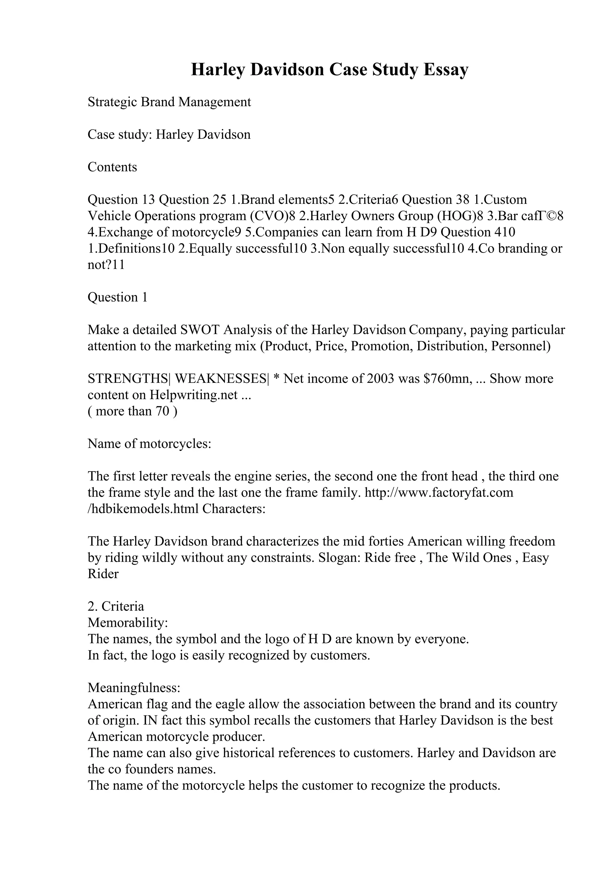 Harley Davidson Case Study Essay
Strategic Brand Management
Case study: Harley Davidson
Contents
Question 13 Question 25 1.Brand elements5 2.Criteria6 Question 38 1.Custom
Vehicle Operations program (CVO)8 2.Harley Owners Group (HOG)8 3.Bar cafГ©8
4.Exchange of motorcycle9 5.Companies can learn from H D9 Question 410
1.Definitions10 2.Equally successful10 3.Non equally successful10 4.Co branding or
not?11
Question 1
Make a detailed SWOT Analysis of the Harley Davidson Company, paying particular
attention to the marketing mix (Product, Price, Promotion, Distribution, Personnel)
STRENGTHS| WEAKNESSES| * Net income of 2003 was $760mn, ... Show more
content on Helpwriting.net ...
( more than 70 )
Name of motorcycles:
The first letter reveals the engine series, the second one the front head , the third one
the frame style and the last one the frame family. http://www.factoryfat.com
/hdbikemodels.html Characters:
The Harley Davidson brand characterizes the mid forties American willing freedom
by riding wildly without any constraints. Slogan: Ride free , The Wild Ones , Easy
Rider
2. Criteria
Memorability:
The names, the symbol and the logo of H D are known by everyone.
In fact, the logo is easily recognized by customers.
Meaningfulness:
American flag and the eagle allow the association between the brand and its country
of origin. IN fact this symbol recalls the customers that Harley Davidson is the best
American motorcycle producer.
The name can also give historical references to customers. Harley and Davidson are
the co founders names.
The name of the motorcycle helps the customer to recognize the products.
 