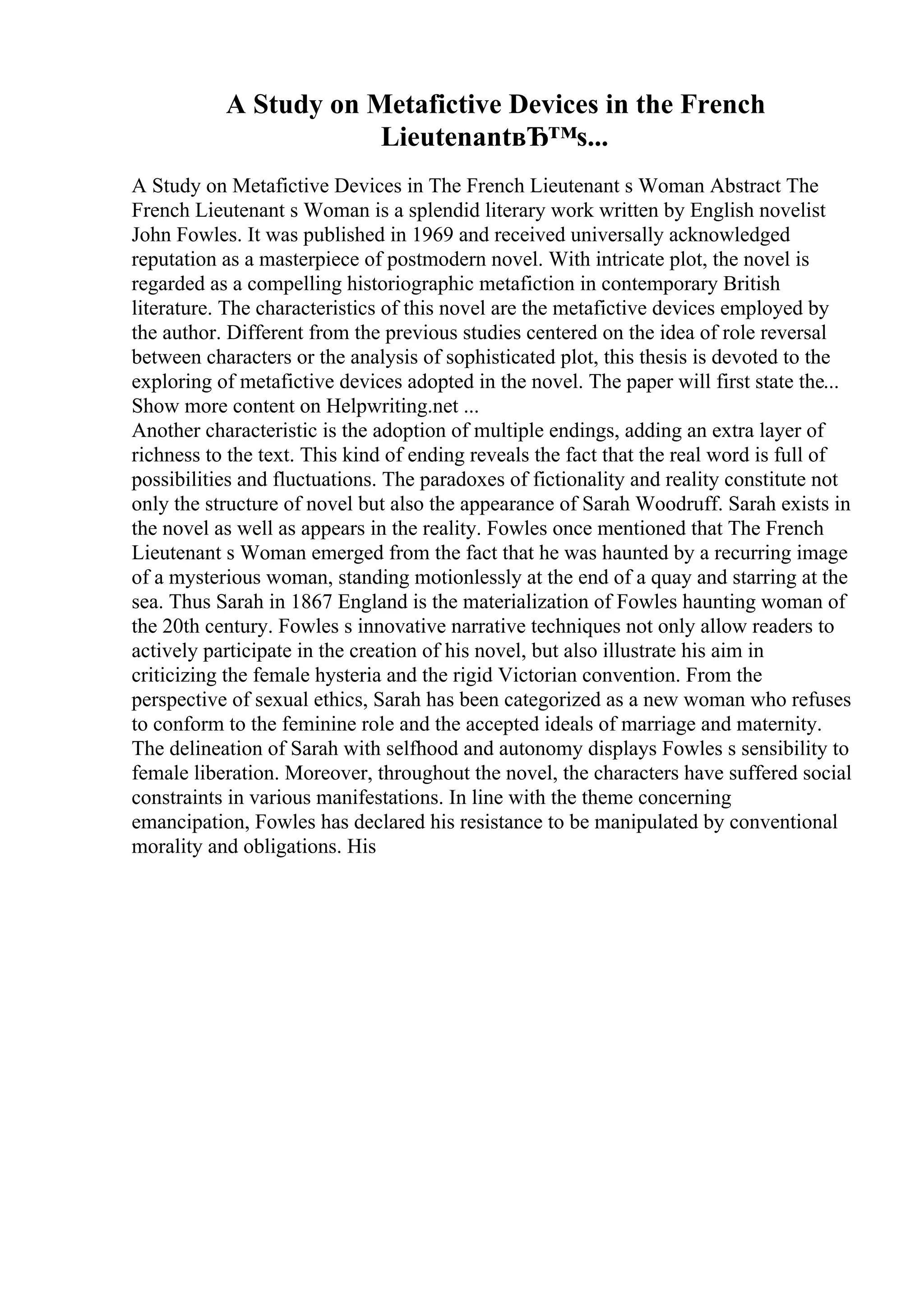 A Study on Metafictive Devices in the French
LieutenantвЂ™s...
A Study on Metafictive Devices in The French Lieutenant s Woman Abstract The
French Lieutenant s Woman is a splendid literary work written by English novelist
John Fowles. It was published in 1969 and received universally acknowledged
reputation as a masterpiece of postmodern novel. With intricate plot, the novel is
regarded as a compelling historiographic metafiction in contemporary British
literature. The characteristics of this novel are the metafictive devices employed by
the author. Different from the previous studies centered on the idea of role reversal
between characters or the analysis of sophisticated plot, this thesis is devoted to the
exploring of metafictive devices adopted in the novel. The paper will first state the...
Show more content on Helpwriting.net ...
Another characteristic is the adoption of multiple endings, adding an extra layer of
richness to the text. This kind of ending reveals the fact that the real word is full of
possibilities and fluctuations. The paradoxes of fictionality and reality constitute not
only the structure of novel but also the appearance of Sarah Woodruff. Sarah exists in
the novel as well as appears in the reality. Fowles once mentioned that The French
Lieutenant s Woman emerged from the fact that he was haunted by a recurring image
of a mysterious woman, standing motionlessly at the end of a quay and starring at the
sea. Thus Sarah in 1867 England is the materialization of Fowles haunting woman of
the 20th century. Fowles s innovative narrative techniques not only allow readers to
actively participate in the creation of his novel, but also illustrate his aim in
criticizing the female hysteria and the rigid Victorian convention. From the
perspective of sexual ethics, Sarah has been categorized as a new woman who refuses
to conform to the feminine role and the accepted ideals of marriage and maternity.
The delineation of Sarah with selfhood and autonomy displays Fowles s sensibility to
female liberation. Moreover, throughout the novel, the characters have suffered social
constraints in various manifestations. In line with the theme concerning
emancipation, Fowles has declared his resistance to be manipulated by conventional
morality and obligations. His
 
